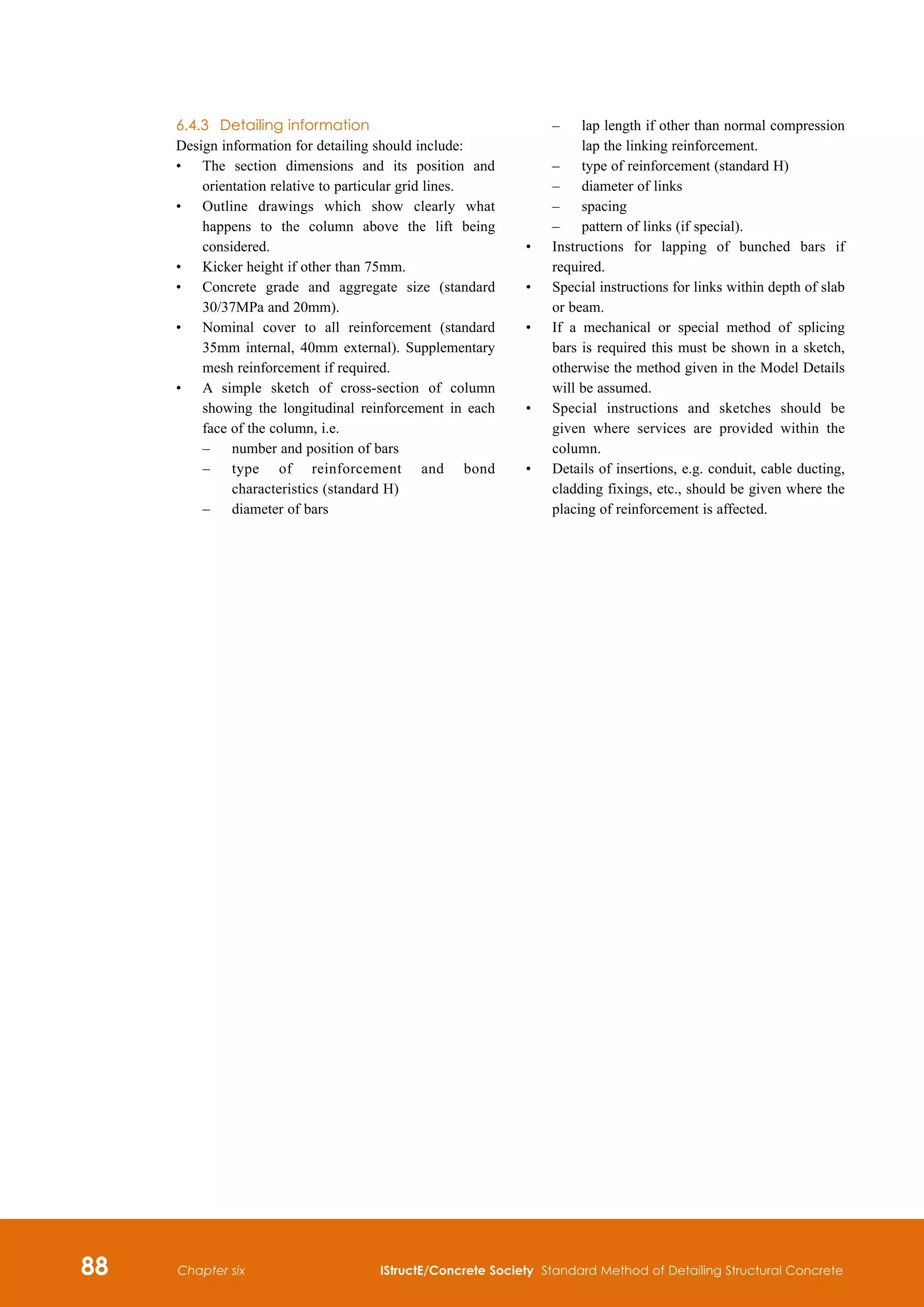 88 IStructE/Concrete Society Standard Method of Detailing Structural Concrete
Chapter six
6.4.3	 Detailing information
Design information for detailing should include:
•	
The section dimensions and its position and
orientation relative to particular grid lines.
•	
Outline drawings which show clearly what
happens to the column above the lift being
considered.
•	
Kicker height if other than 75mm.
•	
Concrete grade and aggregate size (standard
30/37MPa and 20mm).
•	
Nominal cover to all reinforcement (standard
35mm internal, 40mm external). Supplementary
mesh reinforcement if required.
•	
A simple sketch of cross-section of column
showing the longitudinal reinforcement in each
face of the column, i.e.
	 –	
number and position of bars
	 –	
type of reinforcement and bond
characteristics (standard H)
	 –	
diameter of bars
	 –	
lap length if other than normal compression
lap the linking reinforcement.
	 –	 type of reinforcement (standard H)
	 –	 diameter of links
	 –	 spacing
	 –	 pattern of links (if special).
•	
Instructions for lapping of bunched bars if
required.
•	
Special instructions for links within depth of slab
or beam.
•	
If a mechanical or special method of splicing
bars is required this must be shown in a sketch,
otherwise the method given in the Model Details
will be assumed.
•	
Special instructions and sketches should be
given where services are provided within the
column.
•	
Details of insertions, e.g. conduit, cable ducting,
cladding fixings, etc., should be given where the
placing of reinforcement is affected.
 