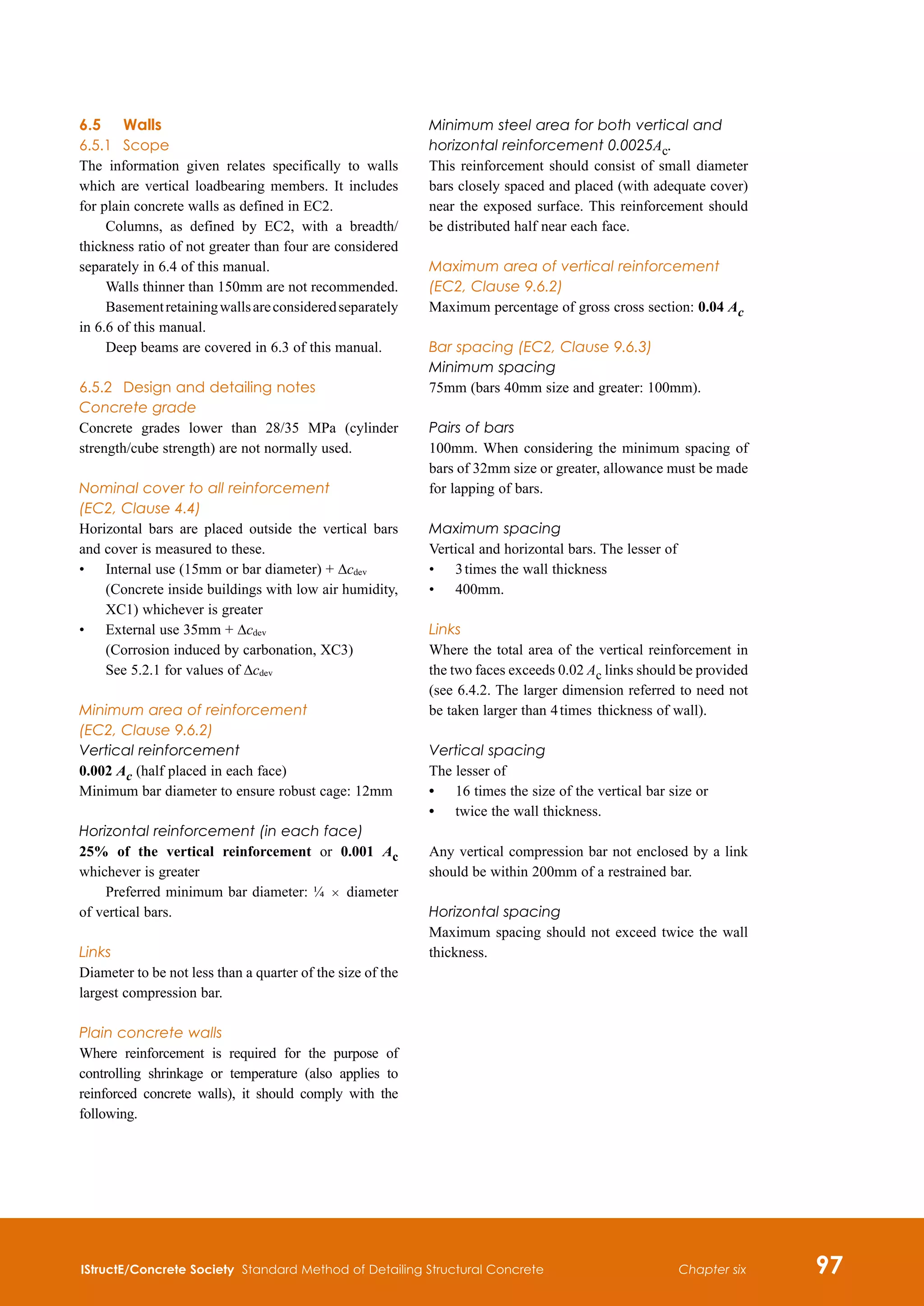 IStructE/Concrete Society Standard Method of Detailing Structural Concrete 97
Chapter six
6.5	Walls
6.5.1	 Scope
The information given relates specifically to walls
which are vertical loadbearing members. It includes
for plain concrete walls as defined in EC2.
Columns, as defined by EC2, with a breadth/
thickness ratio of not greater than four are considered
separately in 6.4 of this manual.
Walls thinner than 150mm are not recommended.
Basementretainingwallsareconsideredseparately
in 6.6 of this manual.
Deep beams are covered in 6.3 of this manual.
6.5.2	 Design and detailing notes
Concrete grade
Concrete grades lower than 28/35 MPa (cylinder
strength/cube strength) are not normally used.
Nominal cover to all reinforcement
(EC2, Clause 4.4)
Horizontal bars are placed outside the vertical bars
and cover is measured to these.
•	
Internal use (15mm or bar diameter) + Δcdev
(Concrete inside buildings with low air humidity,
XC1) whichever is greater
•	
External use 35mm + Δcdev
(Corrosion induced by carbonation, XC3)
See 5.2.1 for values of Δcdev
Minimum area of reinforcement
(EC2, Clause 9.6.2)
Vertical reinforcement
0.002 Ac (half placed in each face)
Minimum bar diameter to ensure robust cage: 12mm
Horizontal reinforcement (in each face)
25% of the vertical reinforcement or 0.001 Ac
whichever is greater
Preferred minimum bar diameter: ¼  ×  diameter
of vertical bars.
Links
Diameter to be not less than a quarter of the size of the
largest compression bar.
Plain concrete walls
Where reinforcement is required for the purpose of
controlling shrinkage or temperature (also applies to
reinforced concrete walls), it should comply with the
following.
Minimum steel area for both vertical and
horizontal reinforcement 0.0025Ac.
This reinforcement should consist of small diameter
bars closely spaced and placed (with adequate cover)
near the exposed surface. This reinforcement should
be distributed half near each face.
Maximum area of vertical reinforcement
(EC2, Clause 9.6.2)
Maximum percentage of gross cross section: 0.04 Ac
Bar spacing (EC2, Clause 9.6.3)
Minimum spacing
75mm (bars 40mm size and greater: 100mm).
Pairs of bars
100mm. When considering the minimum spacing of
bars of 32mm size or greater, allowance must be made
for lapping of bars.
Maximum spacing
Vertical and horizontal bars. The lesser of
•	 3 times the wall thickness
•	 400mm.
Links
Where the total area of the vertical reinforcement in
the two faces exceeds 0.02 Ac links should be provided
(see 6.4.2. The larger dimension referred to need not
be taken larger than 4 times  thickness of wall).
Vertical spacing
The lesser of
•	 16 times the size of the vertical bar size or
•	 twice the wall thickness.
Any vertical compression bar not enclosed by a link
should be within 200mm of a restrained bar.
Horizontal spacing
Maximum spacing should not exceed twice the wall
thickness.
 