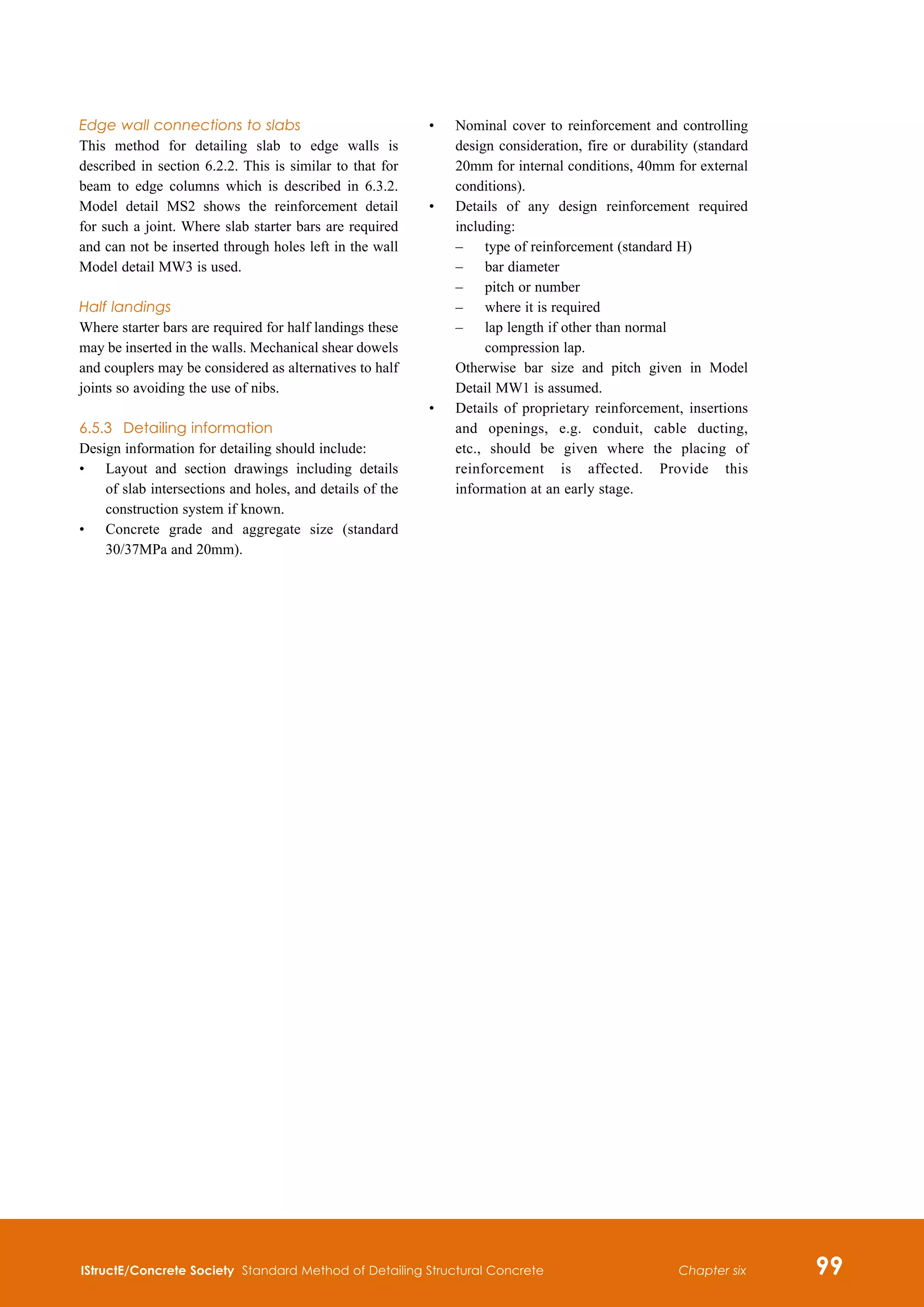 IStructE/Concrete Society Standard Method of Detailing Structural Concrete 99
Chapter six
Edge wall connections to slabs
This method for detailing slab to edge walls is
described in section 6.2.2. This is similar to that for
beam to edge columns which is described in 6.3.2.
Model detail MS2 shows the reinforcement detail
for such a joint. Where slab starter bars are required
and can not be inserted through holes left in the wall
Model detail MW3 is used.
Half landings
Where starter bars are required for half landings these
may be inserted in the walls. Mechanical shear dowels
and couplers may be considered as alternatives to half
joints so avoiding the use of nibs.
6.5.3	 Detailing information
Design information for detailing should include:
•	
Layout and section drawings including details
of slab intersections and holes, and details of the
construction system if known.
•	
Concrete grade and aggregate size (standard
30/37MPa and 20mm).
•	
Nominal cover to reinforcement and controlling
design consideration, fire or durability (standard
20mm for internal conditions, 40mm for external
conditions).
•	
Details of any design reinforcement required
including:
	 –	
type of reinforcement (standard H)
	 –	 bar diameter
	 –	 pitch or number
	 –	 where it is required
	 –	
lap length if other than normal
compression lap.
	
Otherwise bar size and pitch given in Model
Detail MW1 is assumed.
•	
Details of proprietary reinforcement, insertions
and openings, e.g. conduit, cable ducting,
etc., should be given where the placing of
reinforcement is affected. Provide this
information at an early stage.
 
