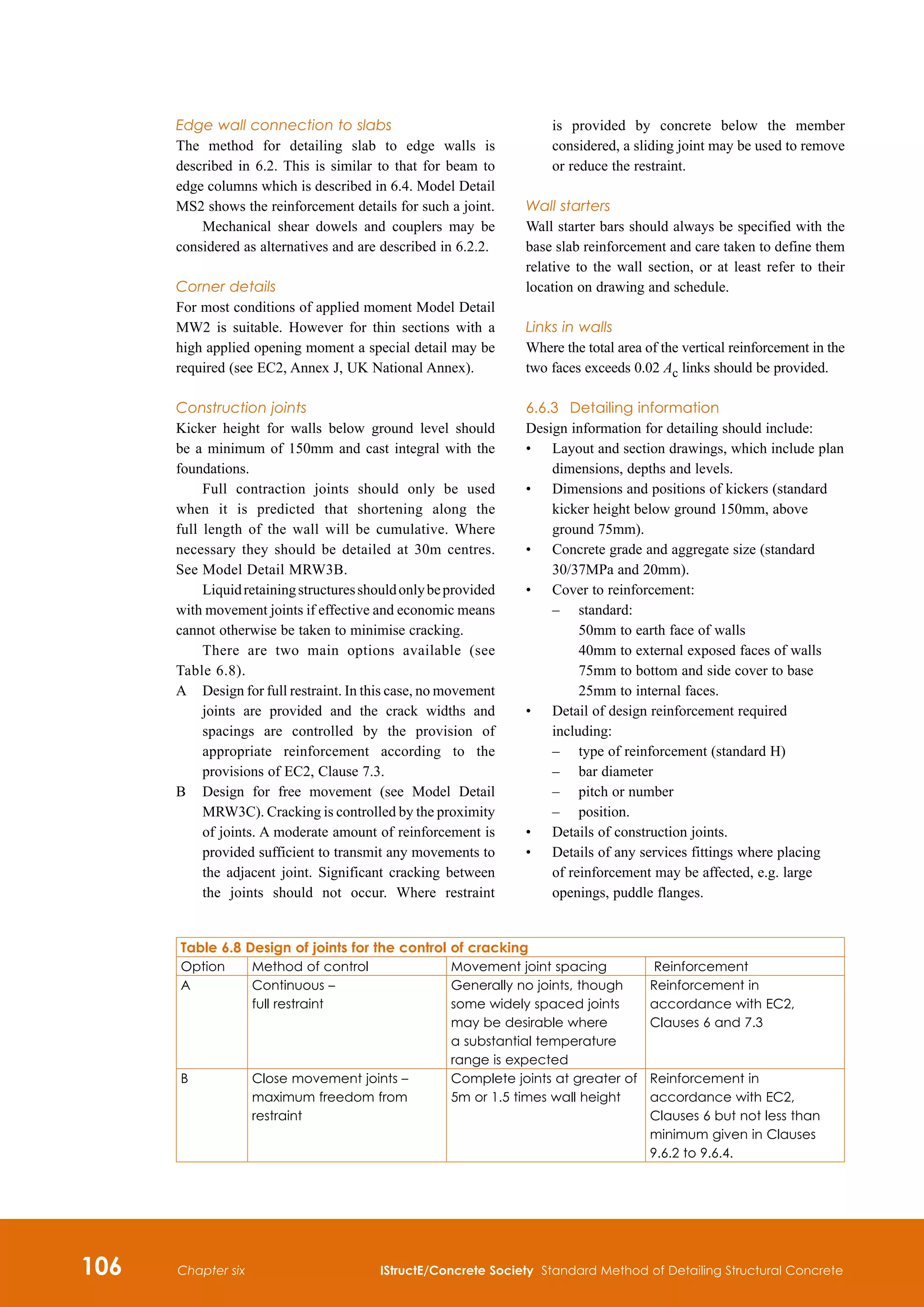 106 IStructE/Concrete Society Standard Method of Detailing Structural Concrete
Chapter six
Edge wall connection to slabs
The method for detailing slab to edge walls is
described in 6.2. This is similar to that for beam to
edge columns which is described in 6.4. Model Detail
MS2 shows the reinforcement details for such a joint.
Mechanical shear dowels and couplers may be
considered as alternatives and are described in 6.2.2.
Corner details
For most conditions of applied moment Model Detail
MW2 is suitable. However for thin sections with a
high applied opening moment a special detail may be
required (see EC2, Annex J, UK National Annex).
Construction joints
Kicker height for walls below ground level should
be a minimum of 150mm and cast integral with the
foundations.
Full contraction joints should only be used
when it is predicted that shortening along the
full length of the wall will be cumulative. Where
necessary they should be detailed at 30m centres.
See Model Detail MRW3B.
Liquidretainingstructuresshouldonlybeprovided
with movement joints if effective and economic means
cannot otherwise be taken to minimise cracking.
There are two main options available (see
Table 6.8).
A	
Design for full restraint. In this case, no movement
joints are provided and the crack widths and
spacings are controlled by the provision of
appropriate reinforcement according to the
provisions of EC2, Clause 7.3.
B	
Design for free movement (see Model Detail
MRW3C). Cracking is controlled by the proximity
of joints. A moderate amount of reinforcement is
provided sufficient to transmit any movements to
the adjacent joint. Significant cracking between
the joints should not occur. Where restraint
is provided by concrete below the member
considered, a sliding joint may be used to remove
or reduce the restraint.
Wall starters
Wall starter bars should always be specified with the
base slab reinforcement and care taken to define them
relative to the wall section, or at least refer to their
location on drawing and schedule.
Links in walls
Where the total area of the vertical reinforcement in the
two faces exceeds 0.02 Ac links should be provided.
6.6.3	 Detailing information
Design information for detailing should include:
•	
Layout and section drawings, which include plan
dimensions, depths and levels.
•	
Dimensions and positions of kickers (standard
kicker height below ground 150mm, above
ground 75mm).
•	
Concrete grade and aggregate size (standard
30/37MPa and 20mm).
•	
Cover to reinforcement:
	 –	
standard:
50mm to earth face of walls
40mm to external exposed faces of walls
75mm to bottom and side cover to base
25mm to internal faces.
•	
Detail of design reinforcement required
including:
	 –	 type of reinforcement (standard H)
	 –	 bar diameter
	 –	 pitch or number
	 –	 position.
•	
Details of construction joints.
•	
Details of any services fittings where placing
of reinforcement may be affected, e.g. large
openings, puddle flanges.
Table 6.8 Design of joints for the control of cracking
Option Method of control Movement joint spacing Reinforcement
A Continuous –
full restraint
Generally no joints, though
some widely spaced joints
may be desirable where
a substantial temperature
range is expected
Reinforcement in
accordance with EC2,
Clauses 6 and 7.3
B Close movement joints –
maximum freedom from
restraint
Complete joints at greater of
5m or 1.5 times wall height
Reinforcement in
accordance with EC2,
Clauses 6 but not less than
minimum given in Clauses
9.6.2 to 9.6.4.
 