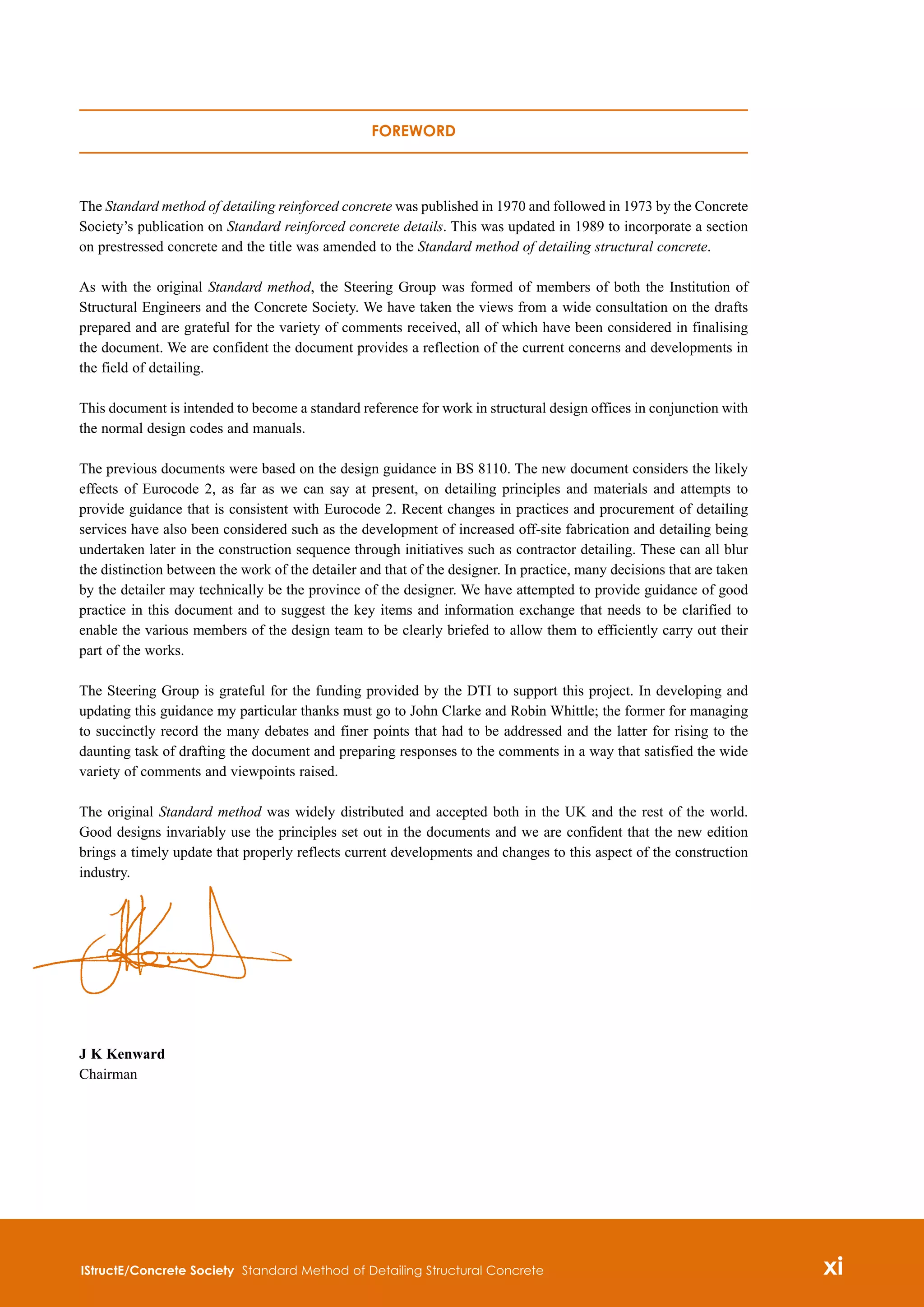 Foreword
The Standard method of detailing reinforced concrete was published in 1970 and followed in 1973 by the Concrete
Society’s publication on Standard reinforced concrete details. This was updated in 1989 to incorporate a section
on prestressed concrete and the title was amended to the Standard method of detailing structural concrete.
As with the original Standard method, the Steering Group was formed of members of both the Institution of
Structural Engineers and the Concrete Society. We have taken the views from a wide consultation on the drafts
prepared and are grateful for the variety of comments received, all of which have been considered in finalising
the document. We are confident the document provides a reflection of the current concerns and developments in
the field of detailing.
This document is intended to become a standard reference for work in structural design offices in conjunction with
the normal design codes and manuals.
The previous documents were based on the design guidance in BS 8110. The new document considers the likely
effects of Eurocode 2, as far as we can say at present, on detailing principles and materials and attempts to
provide guidance that is consistent with Eurocode 2. Recent changes in practices and procurement of detailing
services have also been considered such as the development of increased off-site fabrication and detailing being
undertaken later in the construction sequence through initiatives such as contractor detailing. These can all blur
the distinction between the work of the detailer and that of the designer. In practice, many decisions that are taken
by the detailer may technically be the province of the designer. We have attempted to provide guidance of good
practice in this document and to suggest the key items and information exchange that needs to be clarified to
enable the various members of the design team to be clearly briefed to allow them to efficiently carry out their
part of the works.
The Steering Group is grateful for the funding provided by the DTI to support this project. In developing and
updating this guidance my particular thanks must go to John Clarke and Robin Whittle; the former for managing
to succinctly record the many debates and finer points that had to be addressed and the latter for rising to the
daunting task of drafting the document and preparing responses to the comments in a way that satisfied the wide
variety of comments and viewpoints raised.
The original Standard method was widely distributed and accepted both in the UK and the rest of the world.
Good designs invariably use the principles set out in the documents and we are confident that the new edition
brings a timely update that properly reflects current developments and changes to this aspect of the construction
industry.
J K Kenward
Chairman
IStructE/Concrete Society Standard Method of Detailing Structural Concrete xi

 