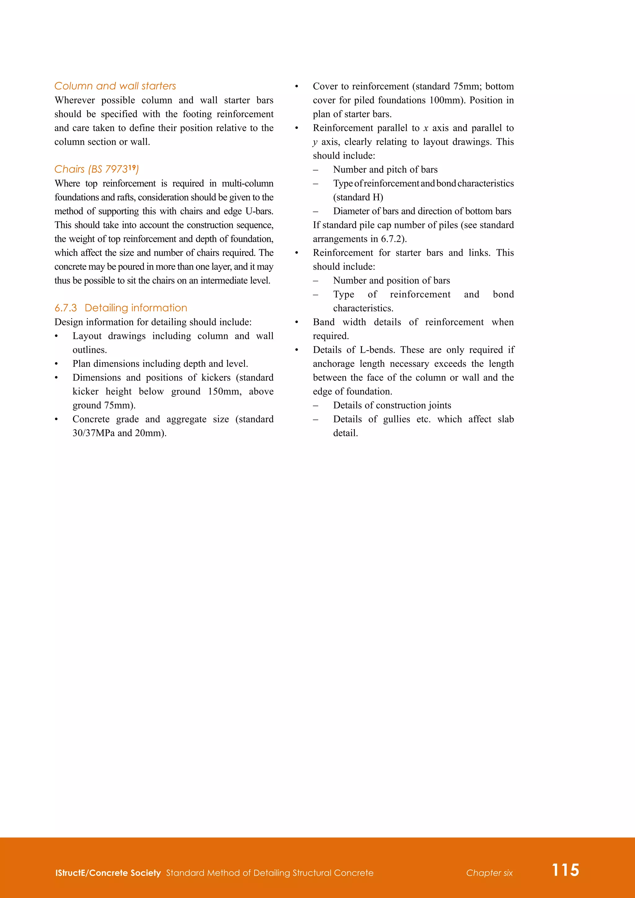 IStructE/Concrete Society Standard Method of Detailing Structural Concrete 115
Chapter six
Column and wall starters
Wherever possible column and wall starter bars
should be specified with the footing reinforcement
and care taken to define their position relative to the
column section or wall.
Chairs (BS 797319)
Where top reinforcement is required in multi-column
foundations and rafts, consideration should be given to the
method of supporting this with chairs and edge U-bars.
This should take into account the construction sequence,
the weight of top reinforcement and depth of foundation,
which affect the size and number of chairs required. The
concrete may be poured in more than one layer, and it may
thus be possible to sit the chairs on an intermediate level.
6.7.3	 Detailing information
Design information for detailing should include:
•	
Layout drawings including column and wall
outlines.
•	
Plan dimensions including depth and level.
•	
Dimensions and positions of kickers (standard
kicker height below ground 150mm, above
ground 75mm).
•	
Concrete grade and aggregate size (standard
30/37MPa and 20mm).
•	
Cover to reinforcement (standard 75mm; bottom
cover for piled foundations 100mm). Position in
plan of starter bars.
•	
Reinforcement parallel to x axis and parallel to
y axis, clearly relating to layout drawings. This
should include:
	 –	 Number and pitch of bars
	 –	
Typeofreinforcementandbondcharacteristics
(standard H)
	 –	 Diameter of bars and direction of bottom bars
	
If standard pile cap number of piles (see standard
arrangements in 6.7.2).
•	
Reinforcement for starter bars and links. This
should include:
	 –	 Number and position of bars
	 –	
Type of reinforcement and bond
characteristics.
•	
Band width details of reinforcement when
required.
•	
Details of L-bends. These are only required if
anchorage length necessary exceeds the length
between the face of the column or wall and the
edge of foundation.
–	
Details of construction joints
–	
Details of gullies etc. which affect slab
detail.
 