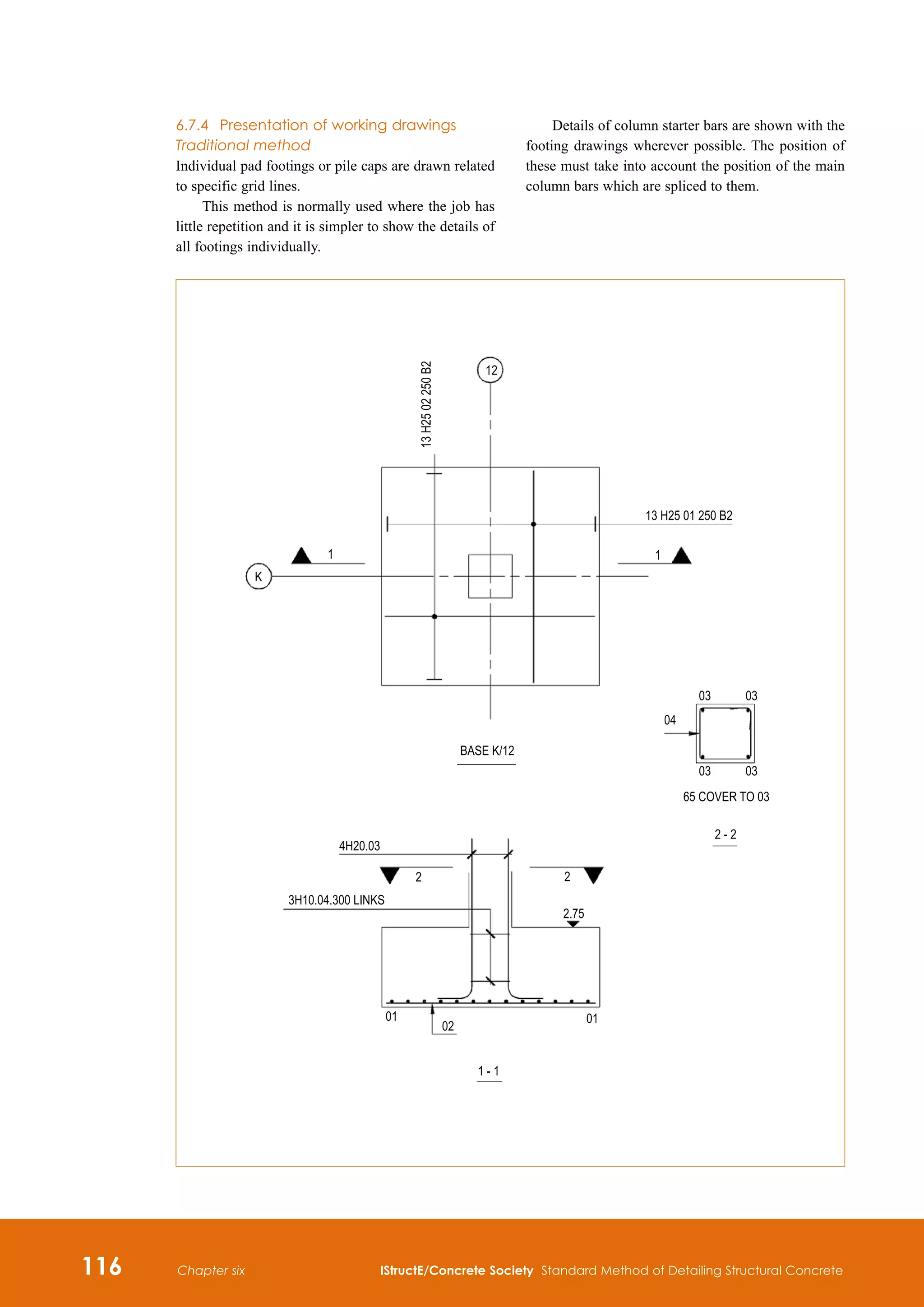 116 IStructE/Concrete Society Standard Method of Detailing Structural Concrete
Chapter six
6.7.4	 Presentation of working drawings
Traditional method
Individual pad footings or pile caps are drawn related
to specific grid lines.
This method is normally used where the job has
little repetition and it is simpler to show the details of
all footings individually.
Details of column starter bars are shown with the
footing drawings wherever possible. The position of
these must take into account the position of the main
column bars which are spliced to them.
 