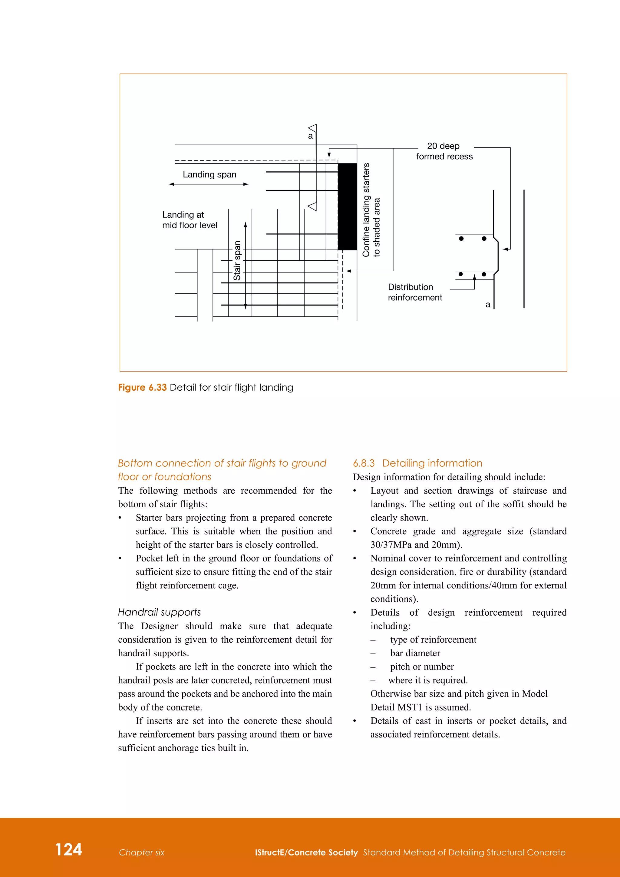 124 IStructE/Concrete Society Standard Method of Detailing Structural Concrete
Chapter six
Bottom connection of stair flights to ground
floor or foundations
The following methods are recommended for the
bottom of stair flights:
•	
Starter bars projecting from a prepared concrete
surface. This is suitable when the position and
height of the starter bars is closely controlled.
•	
Pocket left in the ground floor or foundations of
sufficient size to ensure fitting the end of the stair
flight reinforcement cage.
Handrail supports
The Designer should make sure that adequate
consideration is given to the reinforcement detail for
handrail supports.
If pockets are left in the concrete into which the
handrail posts are later concreted, reinforcement must
pass around the pockets and be anchored into the main
body of the concrete.
If inserts are set into the concrete these should
have reinforcement bars passing around them or have
sufficient anchorage ties built in.
6.8.3	 Detailing information
Design information for detailing should include:
•	
Layout and section drawings of staircase and
landings. The setting out of the soffit should be
clearly shown.
•	
Concrete grade and aggregate size (standard
30/37MPa and 20mm).
•	
Nominal cover to reinforcement and controlling
design consideration, fire or durability (standard
20mm for internal conditions/40mm for external
conditions).
•	
Details of design reinforcement required
including:
–	 type of reinforcement
–	 bar diameter
–	 pitch or number
	
–	 where it is required.
Otherwise bar size and pitch given in Model
Detail MST1 is assumed.
•	
Details of cast in inserts or pocket details, and
associated reinforcement details.
Landing span
Landing at
mid floor level
20 deep
formed recess
Distribution
reinforcement
a
a
Confine
landing
starters
to
shaded
area
Stair
span
Figure 6.33 Detail for stair flight landing
 