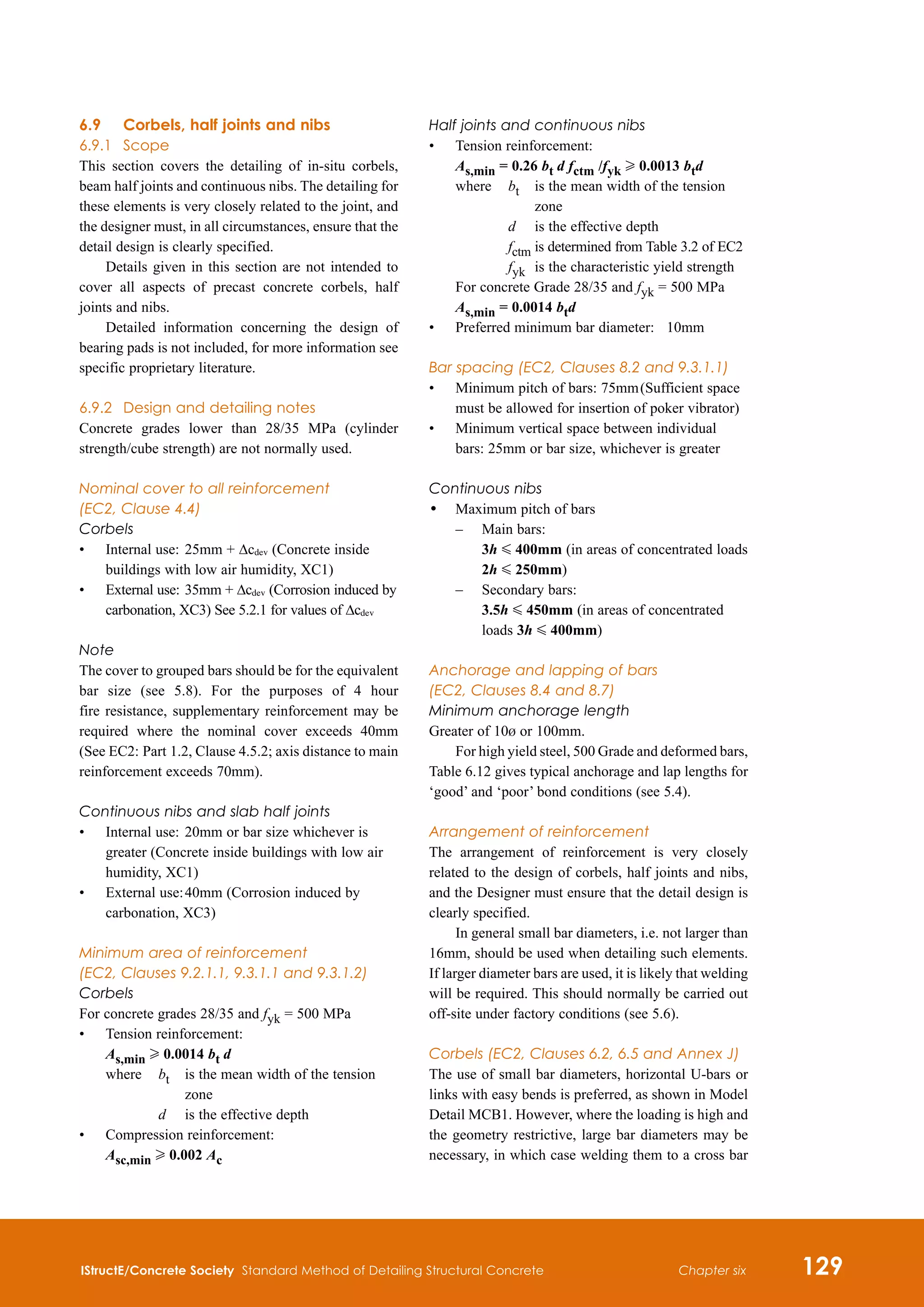 IStructE/Concrete Society Standard Method of Detailing Structural Concrete 129
Chapter six
6.9	 Corbels, half joints and nibs
6.9.1	 Scope
This section covers the detailing of in-situ corbels,
beam half joints and continuous nibs. The detailing for
these elements is very closely related to the joint, and
the designer must, in all circumstances, ensure that the
detail design is clearly specified.
Details given in this section are not intended to
cover all aspects of precast concrete corbels, half
joints and nibs.
Detailed information concerning the design of
bearing pads is not included, for more information see
specific proprietary literature.
6.9.2	 Design and detailing notes
Concrete grades lower than 28/35 MPa (cylinder
strength/cube strength) are not normally used.
Nominal cover to all reinforcement
(EC2, Clause 4.4)
Corbels
•	
Internal use:	25mm + Δcdev (Concrete inside
buildings with low air humidity, XC1)
•	
External use:	35mm + Δcdev (Corrosion induced by
carbonation, XC3) See 5.2.1 for values of Δcdev
Note
The cover to grouped bars should be for the equivalent
bar size (see 5.8). For the purposes of 4 hour
fire resistance, supplementary reinforcement may be
required where the nominal cover exceeds 40mm
(See EC2: Part 1.2, Clause 4.5.2; axis distance to main
reinforcement exceeds 70mm).
Continuous nibs and slab half joints
•	
Internal use:	20mm or bar size whichever is
greater (Concrete inside buildings with low air
humidity, XC1)
•	
External use:	40mm (Corrosion induced by
carbonation, XC3)
Minimum area of reinforcement
(EC2, Clauses 9.2.1.1, 9.3.1.1 and 9.3.1.2)
Corbels
For concrete grades 28/35 and fyk = 500 MPa
•	
Tension reinforcement:
As,min H 0.0014 bt d
	 where	 bt 	
is the mean width of the tension
zone
			 d 	 is the effective depth
•	
Compression reinforcement:	
Asc,min H 0.002 Ac
Half joints and continuous nibs
•	 Tension reinforcement:	
	 As,min = 0.26 bt d fctm /fyk H 0.0013 btd
	 where	 bt 	
is the mean width of the tension
zone
			 d 	 is the effective depth
			 fctm 	
is determined from Table 3.2 of EC2
			 fyk 	is the characteristic yield strength
	 For concrete Grade 28/35 and fyk = 500 MPa
	 As,min = 0.0014 btd
•	 Preferred minimum bar diameter:	 10mm
Bar spacing (EC2, Clauses 8.2 and 9.3.1.1)
•	
Minimum pitch of bars: 75mm	(Sufficient space
must be allowed for insertion of poker vibrator)
•	
Minimum vertical space between individual
bars: 25mm or bar size, whichever is greater
Continuous nibs
•	
Maximum pitch of bars
	 –	
Main bars:
3h G 400mm (in areas of concentrated loads
2h G 250mm)
	 –	
Secondary bars:
3.5h G 450mm (in areas of concentrated
loads 3h G 400mm)
Anchorage and lapping of bars
(EC2, Clauses 8.4 and 8.7)
Minimum anchorage length
Greater of 10b or 100mm.
For high yield steel, 500 Grade and deformed bars,
Table 6.12 gives typical anchorage and lap lengths for
‘good’ and ‘poor’ bond conditions (see 5.4).
Arrangement of reinforcement
The arrangement of reinforcement is very closely
related to the design of corbels, half joints and nibs,
and the Designer must ensure that the detail design is
clearly specified.
In general small bar diameters, i.e. not larger than
16mm, should be used when detailing such elements.
If larger diameter bars are used, it is likely that welding
will be required. This should normally be carried out
off-site under factory conditions (see 5.6).
Corbels (EC2, Clauses 6.2, 6.5 and Annex J)
The use of small bar diameters, horizontal U-bars or
links with easy bends is preferred, as shown in Model
Detail MCB1. However, where the loading is high and
the geometry restrictive, large bar diameters may be
necessary, in which case welding them to a cross bar
 