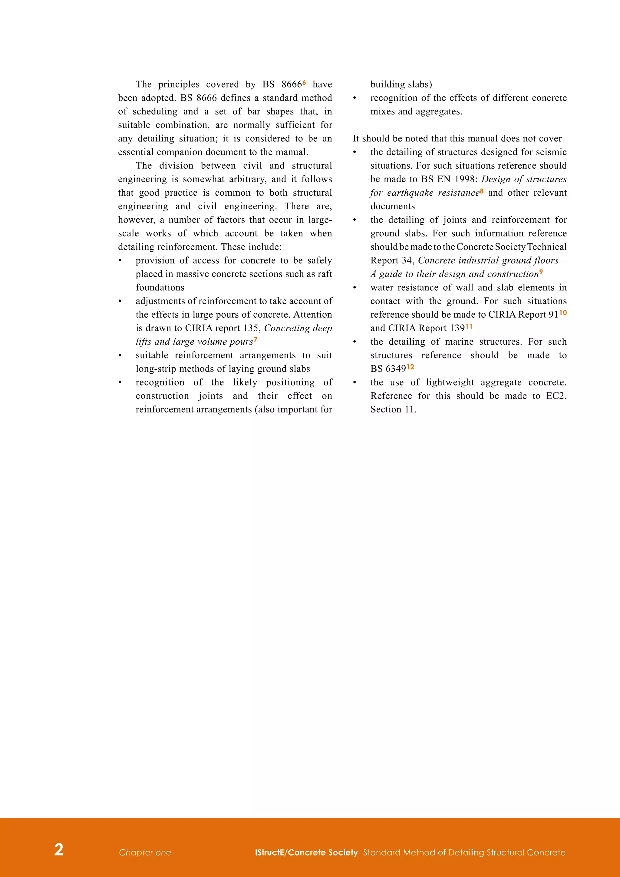 IStructE/Concrete Society Standard Method of Detailing Structural Concrete
Chapter one
The principles covered by BS 86666 have
been adopted. BS 8666 defines a standard method
of scheduling and a set of bar shapes that, in
suitable combination, are normally sufficient for
any detailing situation; it is considered to be an
essential companion document to the manual.
The division between civil and structural
engineering is somewhat arbitrary, and it follows
that good practice is common to both structural
engineering and civil engineering. There are,
however, a number of factors that occur in large-
scale works of which account be taken when
detailing reinforcement. These include:
•	
provision of access for concrete to be safely
placed in massive concrete sections such as raft
foundations
•	
adjustments of reinforcement to take account of
the effects in large pours of concrete. Attention
is drawn to CIRIA report 135, Concreting deep
lifts and large volume pours7
•	
suitable reinforcement arrangements to suit
long-strip methods of laying ground slabs
•	
recognition of the likely positioning of
construction joints and their effect on
reinforcement arrangements (also important for
building slabs)
•	
recognition of the effects of different concrete
mixes and aggregates.
It should be noted that this manual does not cover
•	
the detailing of structures designed for seismic
situations. For such situations reference should
be made to BS EN 1998: Design of structures
for earthquake resistance8 and other relevant
documents
•	
the detailing of joints and reinforcement for
ground slabs. For such information reference
shouldbemadetotheConcreteSocietyTechnical
Report 34, Concrete industrial ground floors –
A guide to their design and construction9
•	
water resistance of wall and slab elements in
contact with the ground. For such situations
reference should be made to CIRIA Report 9110
and CIRIA Report 13911
•	
the detailing of marine structures. For such
structures reference should be made to
BS 634912
•	
the use of lightweight aggregate concrete.
Reference for this should be made to EC2,
Section 11.
 