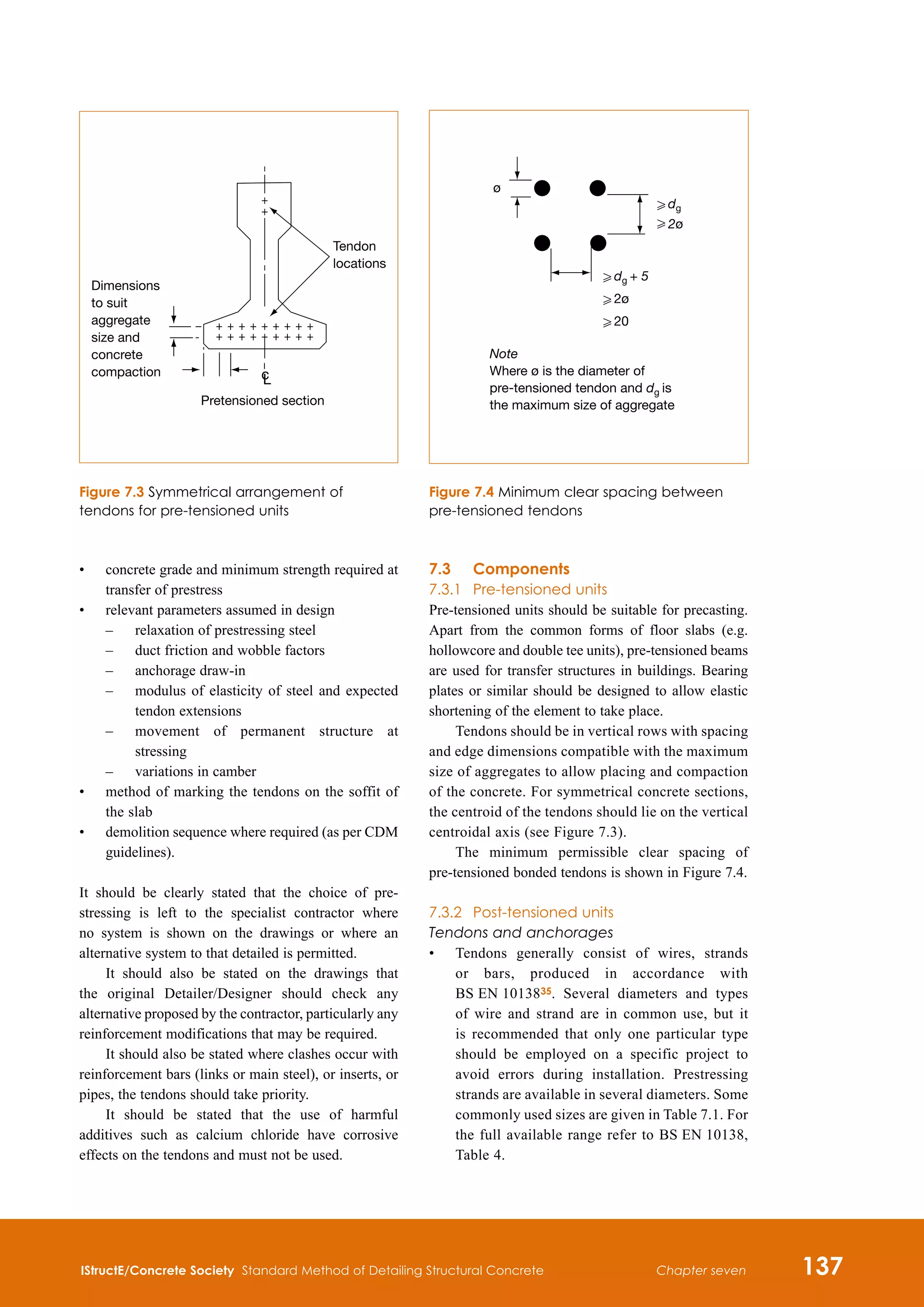 IStructE/Concrete Society Standard Method of Detailing Structural Concrete 137
Chapter seven
•	
concrete grade and minimum strength required at
transfer of prestress
•	
relevant parameters assumed in design
	 –	 relaxation of prestressing steel
	 –	 duct friction and wobble factors
	 –	 anchorage draw-in
	 –	
modulus of elasticity of steel and expected
tendon extensions
	 –	
movement of permanent structure at
stressing
	 –	 variations in camber
•	
method of marking the tendons on the soffit of
the slab
•	
demolition sequence where required (as per CDM
guidelines).
It should be clearly stated that the choice of pre-
stressing is left to the specialist contractor where
no system is shown on the drawings or where an
alternative system to that detailed is permitted.
It should also be stated on the drawings that
the original Detailer/Designer should check any
alternative proposed by the contractor, particularly any
reinforcement modifications that may be required.
It should also be stated where clashes occur with
reinforcement bars (links or main steel), or inserts, or
pipes, the tendons should take priority.
It should be stated that the use of harmful
additives such as calcium chloride have corrosive
effects on the tendons and must not be used.
7.3	 Components
7.3.1	 Pre-tensioned units
Pre-tensioned units should be suitable for precasting.
Apart from the common forms of floor slabs (e.g.
hollowcore and double tee units), pre-tensioned beams
are used for transfer structures in buildings. Bearing
plates or similar should be designed to allow elastic
shortening of the element to take place.
Tendons should be in vertical rows with spacing
and edge dimensions compatible with the maximum
size of aggregates to allow placing and compaction
of the concrete. For symmetrical concrete sections,
the centroid of the tendons should lie on the vertical
centroidal axis (see Figure 7.3).
The minimum permissible clear spacing of
pre-tensioned bonded tendons is shown in Figure 7.4.
7.3.2	 Post-tensioned units
Tendons and anchorages
•	
Tendons generally consist of wires, strands
or bars, produced in accordance with
BS EN 1013835. Several diameters and types
of wire and strand are in common use, but it
is recommended that only one particular type
should be employed on a specific project to
avoid errors during installation. Prestressing
strands are available in several diameters. Some
commonly used sizes are given in Table 7.1. For
the full available range refer to BS EN 10138,
Table 4.
ø
H dg
H 2ø
H dg + 5
H 2ø
H 20
Note
Where ø is the diameter of
pre-tensioned tendon and dg is
the maximum size of aggregate
Figure 7.4 Minimum clear spacing between
pre-tensioned tendons
Pretensioned section
Tendon
locations
c
L
Dimensions
to suit
aggregate
size and
concrete
compaction
Figure 7.3 Symmetrical arrangement of
tendons for pre-tensioned units
 