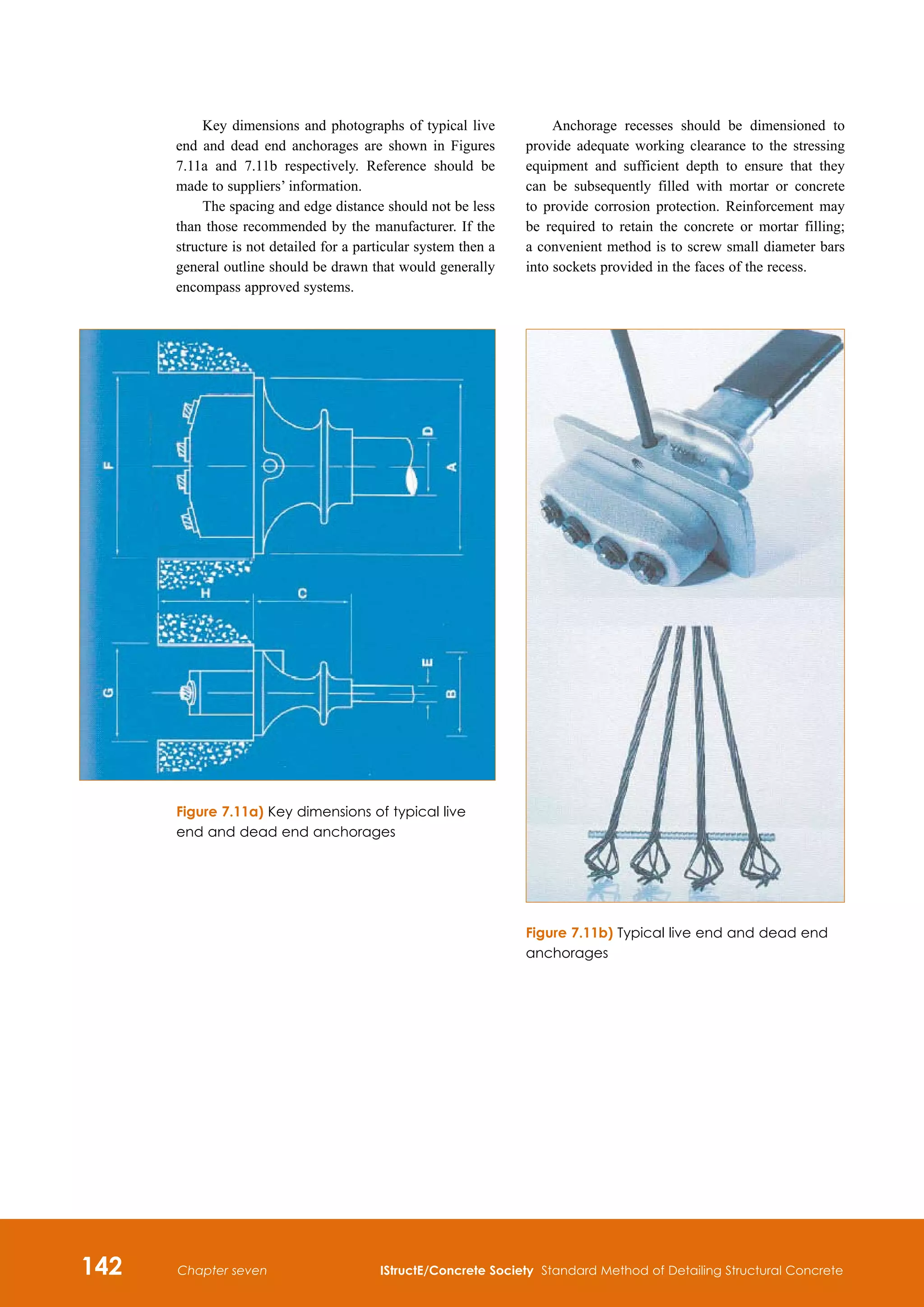 142 IStructE/Concrete Society Standard Method of Detailing Structural Concrete
Chapter seven
Key dimensions and photographs of typical live
end and dead end anchorages are shown in Figures
7.11a and 7.11b respectively. Reference should be
made to suppliers’ information.
The spacing and edge distance should not be less
than those recommended by the manufacturer. If the
structure is not detailed for a particular system then a
general outline should be drawn that would generally
encompass approved systems.
Figure 7.11b) Typical live end and dead end
anchorages
Figure 7.11a) Key dimensions of typical live
end and dead end anchorages
Anchorage recesses should be dimensioned to
provide adequate working clearance to the stressing
equipment and sufficient depth to ensure that they
can be subsequently filled with mortar or concrete
to provide corrosion protection. Reinforcement may
be required to retain the concrete or mortar filling;
a convenient method is to screw small diameter bars
into sockets provided in the faces of the recess.
 