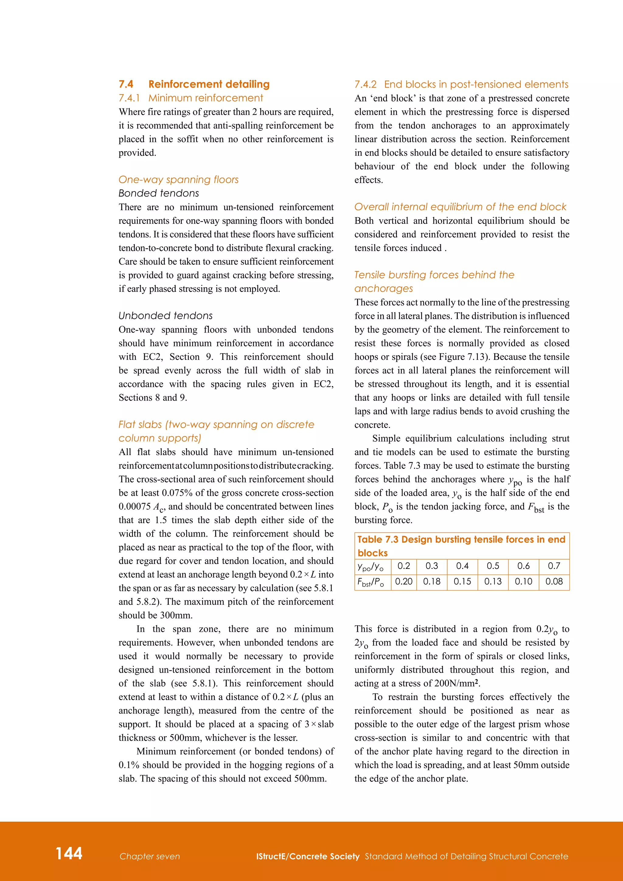 144 IStructE/Concrete Society Standard Method of Detailing Structural Concrete
Chapter seven
7.4	Reinforcement detailing
7.4.1	 Minimum reinforcement
Where fire ratings of greater than 2 hours are required,
it is recommended that anti-spalling reinforcement be
placed in the soffit when no other reinforcement is
provided.
One-way spanning floors
Bonded tendons
There are no minimum un-tensioned reinforcement
requirements for one-way spanning floors with bonded
tendons. It is considered that these floors have sufficient
tendon-to-concrete bond to distribute flexural cracking.
Care should be taken to ensure sufficient reinforcement
is provided to guard against cracking before stressing,
if early phased stressing is not employed.
Unbonded tendons
One-way spanning floors with unbonded tendons
should have minimum reinforcement in accordance
with EC2, Section 9. This reinforcement should
be spread evenly across the full width of slab in
accordance with the spacing rules given in EC2,
Sections 8 and 9.
Flat slabs (two-way spanning on discrete
column supports)
All flat slabs should have minimum un-tensioned
reinforcementatcolumnpositionstodistributecracking.
The cross-sectional area of such reinforcement should
be at least 0.075% of the gross concrete cross-section
0.00075 Ac, and should be concentrated between lines
that are 1.5 times the slab depth either side of the
width of the column. The reinforcement should be
placed as near as practical to the top of the floor, with
due regard for cover and tendon location, and should
extend at least an anchorage length beyond 0.2 × L into
the span or as far as necessary by calculation (see 5.8.1
and 5.8.2). The maximum pitch of the reinforcement
should be 300mm.
In the span zone, there are no minimum
requirements. However, when unbonded tendons are
used it would normally be necessary to provide
designed un-tensioned reinforcement in the bottom
of the slab (see 5.8.1). This reinforcement should
extend at least to within a distance of 0.2 × L (plus an
anchorage length), measured from the centre of the
support. It should be placed at a spacing of 3 × slab
thickness or 500mm, whichever is the lesser.
Minimum reinforcement (or bonded tendons) of
0.1% should be provided in the hogging regions of a
slab. The spacing of this should not exceed 500mm.
7.4.2	 End blocks in post-tensioned elements
An ‘end block’ is that zone of a prestressed concrete
element in which the prestressing force is dispersed
from the tendon anchorages to an approximately
linear distribution across the section. Reinforcement
in end blocks should be detailed to ensure satisfactory
behaviour of the end block under the following
effects.
Overall internal equilibrium of the end block
Both vertical and horizontal equilibrium should be
considered and reinforcement provided to resist the
tensile forces induced .
Tensile bursting forces behind the
anchorages
These forces act normally to the line of the prestressing
force in all lateral planes. The distribution is influenced
by the geometry of the element. The reinforcement to
resist these forces is normally provided as closed
hoops or spirals (see Figure 7.13). Because the tensile
forces act in all lateral planes the reinforcement will
be stressed throughout its length, and it is essential
that any hoops or links are detailed with full tensile
laps and with large radius bends to avoid crushing the
concrete.
Simple equilibrium calculations including strut
and tie models can be used to estimate the bursting
forces. Table 7.3 may be used to estimate the bursting
forces behind the anchorages where ypo is the half
side of the loaded area, yo is the half side of the end
block, Po is the tendon jacking force, and Fbst is the
bursting force.
This force is distributed in a region from 0.2yo to
2yo from the loaded face and should be resisted by
reinforcement in the form of spirals or closed links,
uniformly distributed throughout this region, and
acting at a stress of 200N/mm2.
To restrain the bursting forces effectively the
reinforcement should be positioned as near as
possible to the outer edge of the largest prism whose
cross‑section is similar to and concentric with that
of the anchor plate having regard to the direction in
which the load is spreading, and at least 50mm outside
the edge of the anchor plate.
Table 7.3 Design bursting tensile forces in end
blocks
ypo/yo 0.2 0.3 0.4 0.5 0.6 0.7
Fbst/Po 0.20 0.18 0.15 0.13 0.10 0.08
 