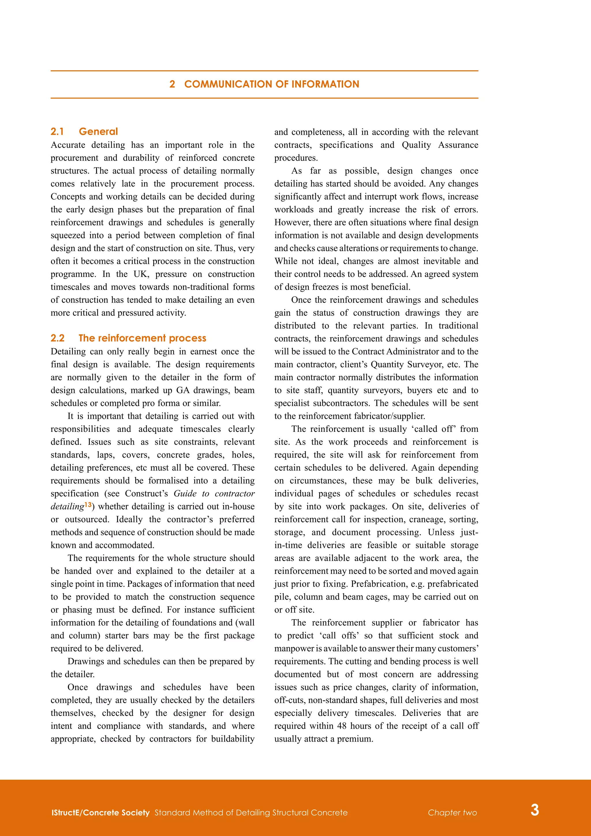 IStructE/Concrete Society Standard Method of Detailing Structural Concrete 
Chapter two
2.1	 General
Accurate detailing has an important role in the
procurement and durability of reinforced concrete
structures. The actual process of detailing normally
comes relatively late in the procurement process.
Concepts and working details can be decided during
the early design phases but the preparation of final
reinforcement drawings and schedules is generally
squeezed into a period between completion of final
design and the start of construction on site. Thus, very
often it becomes a critical process in the construction
programme. In the UK, pressure on construction
timescales and moves towards non-traditional forms
of construction has tended to make detailing an even
more critical and pressured activity.
2.2	The reinforcement process
Detailing can only really begin in earnest once the
final design is available. The design requirements
are normally given to the detailer in the form of
design calculations, marked up GA drawings, beam
schedules or completed pro forma or similar.
It is important that detailing is carried out with
responsibilities and adequate timescales clearly
defined. Issues such as site constraints, relevant
standards, laps, covers, concrete grades, holes,
detailing preferences, etc must all be covered. These
requirements should be formalised into a detailing
specification (see Construct’s Guide to contractor
detailing13) whether detailing is carried out in-house
or outsourced. Ideally the contractor’s preferred
methods and sequence of construction should be made
known and accommodated.
The requirements for the whole structure should
be handed over and explained to the detailer at a
single point in time. Packages of information that need
to be provided to match the construction sequence
or phasing must be defined. For instance sufficient
information for the detailing of foundations and (wall
and column) starter bars may be the first package
required to be delivered.
Drawings and schedules can then be prepared by
the detailer.
Once drawings and schedules have been
completed, they are usually checked by the detailers
themselves, checked by the designer for design
intent and compliance with standards, and where
appropriate, checked by contractors for buildability
and completeness, all in according with the relevant
contracts, specifications and Quality Assurance
procedures.
As far as possible, design changes once
detailing has started should be avoided.  
Any changes
significantly affect and interrupt work flows, increase
workloads and greatly increase the risk of errors.
However, there are often situations where final design
information is not available and design developments
and checks cause alterations or requirements to change.
While not ideal, changes are almost inevitable and
their control needs to be addressed. An agreed system
of design freezes is most beneficial.
Once the reinforcement drawings and schedules
gain the status of construction drawings they are
distributed to the relevant parties. In traditional
contracts, the reinforcement drawings and schedules
will be issued to the Contract Administrator and to the
main contractor, client’s Quantity Surveyor, etc. The
main contractor normally distributes the information
to site staff, quantity surveyors, buyers etc and to
specialist subcontractors. The schedules will be sent
to the reinforcement fabricator/supplier.
The reinforcement is usually ‘called off’ from
site. As the work proceeds and reinforcement is
required, the site will ask for reinforcement from
certain schedules to be delivered. Again depending
on circumstances, these may be bulk deliveries,
individual pages of schedules or schedules recast
by site into work packages. On site, deliveries of
reinforcement call for inspection, craneage, sorting,
storage, and document processing. Unless just-
in-time deliveries are feasible or suitable storage
areas are available adjacent to the work area, the
reinforcement may need to be sorted and moved again
just prior to fixing. Prefabrication, e.g. prefabricated
pile, column and beam cages, may be carried out on
or off site.
The reinforcement supplier or fabricator has
to predict ‘call offs’ so that sufficient stock and
manpower is available to answer their many customers’
requirements. The cutting and bending process is well
documented but of most concern are addressing
issues such as price changes, clarity of information,
off-cuts, non-standard shapes, full deliveries and most
especially delivery timescales. Deliveries that are
required within 48 hours of the receipt of a call off
usually attract a premium.
2 Communication of information
 