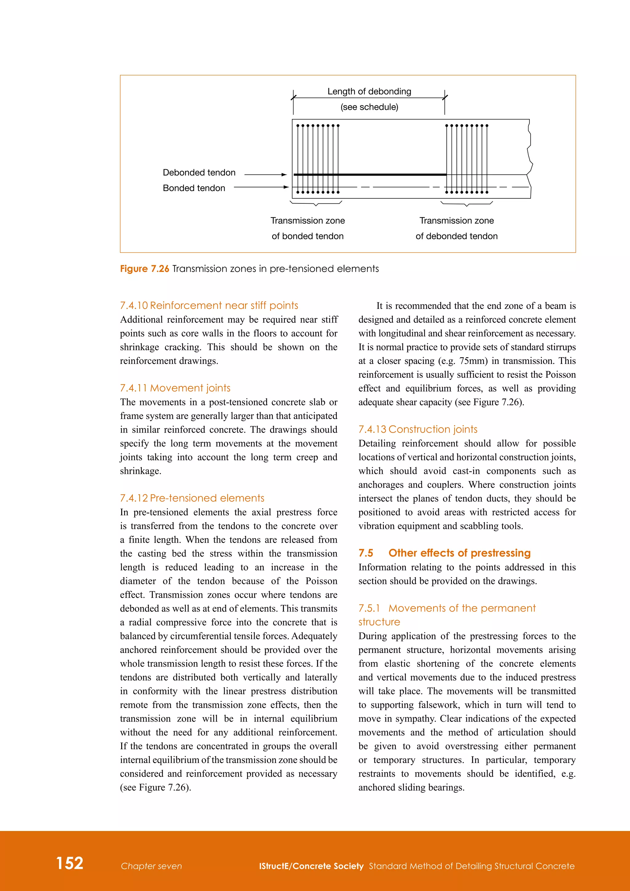 152 IStructE/Concrete Society Standard Method of Detailing Structural Concrete
Chapter seven
7.4.10	Reinforcement near stiff points
Additional reinforcement may be required near stiff
points such as core walls in the floors to account for
shrinkage cracking. This should be shown on the
reinforcement drawings.
7.4.11	Movement joints
The movements in a post-tensioned concrete slab or
frame system are generally larger than that anticipated
in similar reinforced concrete. The drawings should
specify the long term movements at the movement
joints taking into account the long term creep and
shrinkage.
7.4.12	Pre-tensioned elements
In pre-tensioned elements the axial prestress force
is transferred from the tendons to the concrete over
a finite length. When the tendons are released from
the casting bed the stress within the transmission
length is reduced leading to an increase in the
diameter of the tendon because of the Poisson
effect. Transmission zones occur where tendons are
debonded as well as at end of elements. This transmits
a radial compressive force into the concrete that is
balanced by circumferential tensile forces. Adequately
anchored reinforcement should be provided over the
whole transmission length to resist these forces. If the
tendons are distributed both vertically and laterally
in conformity with the linear prestress distribution
remote from the transmission zone effects, then the
transmission zone will be in internal equilibrium
without the need for any additional reinforcement.
If the tendons are concentrated in groups the overall
internal equilibrium of the transmission zone should be
considered and reinforcement provided as necessary
(see Figure 7.26).
It is recommended that the end zone of a beam is
designed and detailed as a reinforced concrete element
with longitudinal and shear reinforcement as necessary.
It is normal practice to provide sets of standard stirrups
at a closer spacing (e.g. 75mm) in transmission. This
reinforcement is usually sufficient to resist the Poisson
effect and equilibrium forces, as well as providing
adequate shear capacity (see Figure 7.26).
7.4.13	Construction joints
Detailing reinforcement should allow for possible
locations of vertical and horizontal construction joints,
which should avoid cast‑in components such as
anchorages and couplers. Where construction joints
intersect the planes of tendon ducts, they should be
positioned to avoid areas with restricted access for
vibration equipment and scabbling tools.
7.5	Other effects of prestressing
Information relating to the points addressed in this
section should be provided on the drawings.
7.5.1	 Movements of the permanent
structure
During application of the prestressing forces to the
permanent structure, horizontal movements arising
from elastic shortening of the concrete elements
and vertical movements due to the induced prestress
will take place. The movements will be transmitted
to supporting falsework, which in turn will tend to
move in sympathy. Clear indications of the expected
movements and the method of articulation should
be given to avoid overstressing either permanent
or temporary structures. In particular, temporary
restraints to movements should be identified, e.g.
anchored sliding bearings.
Length of debonding
(see schedule)
Debonded tendon
Bonded tendon
Transmission zone
of bonded tendon
Transmission zone
of debonded tendon
Figure 7.26 Transmission zones in pre-tensioned elements
 