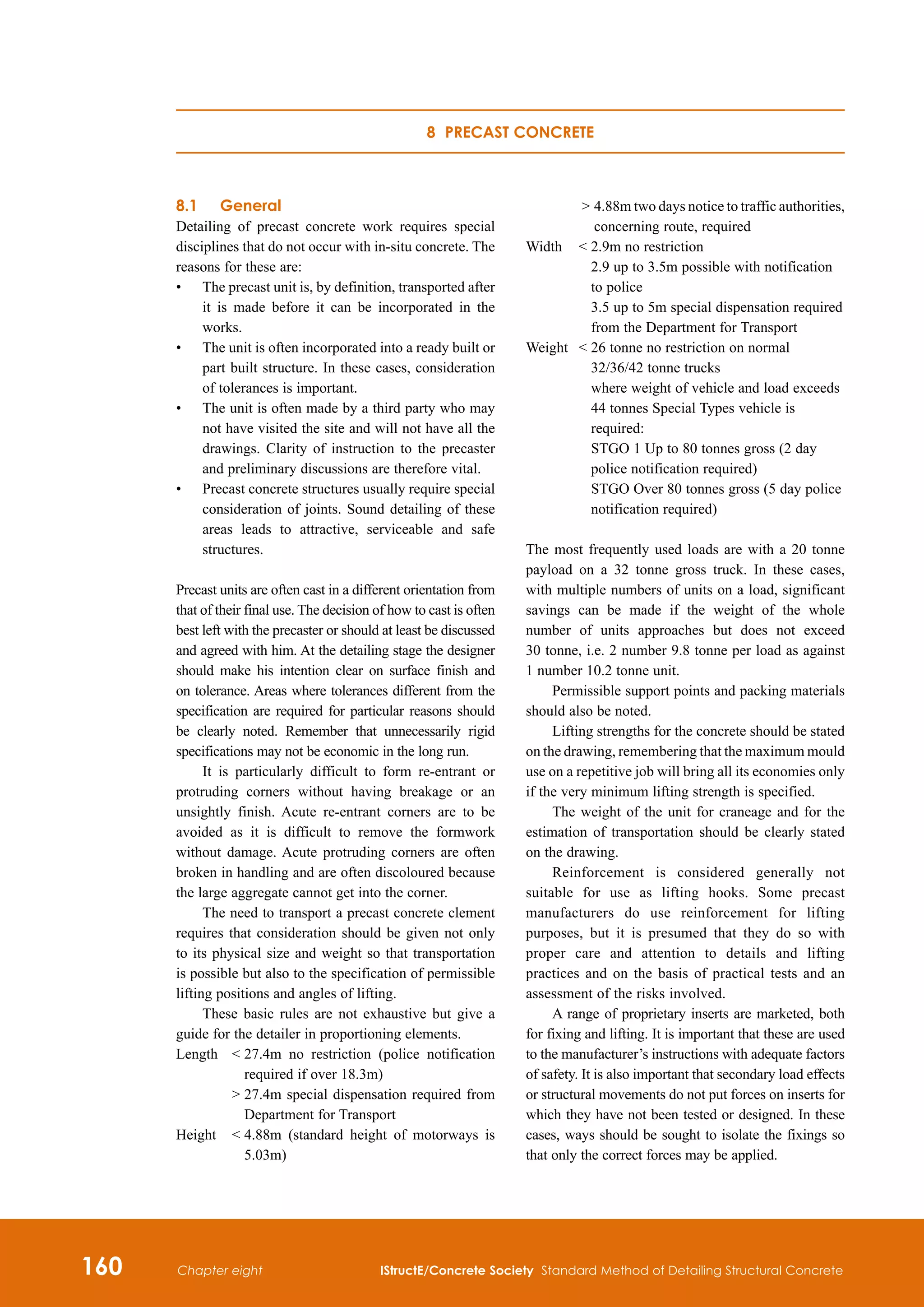 160 IStructE/Concrete Society Standard Method of Detailing Structural Concrete
Chapter eight
8.1	 General
Detailing of precast concrete work requires special
disciplines that do not occur with in-situ concrete. The
reasons for these are:
•	
The precast unit is, by definition, transported after
it is made before it can be incorporated in the
works.
•	
The unit is often incorporated into a ready built or
part built structure. In these cases, consideration
of tolerances is important.
•	
The unit is often made by a third party who may
not have visited the site and will not have all the
drawings. Clarity of instruction to the precaster
and preliminary discussions are therefore vital.
•	
Precast concrete structures usually require special
consideration of joints. Sound detailing of these
areas leads to attractive, serviceable and safe
structures.
Precast units are often cast in a different orientation from
that of their final use. The decision of how to cast is often
best left with the precaster or should at least be discussed
and agreed with him. At the detailing stage the designer
should make his intention clear on surface finish and
on tolerance. Areas where tolerances different from the
specification are required for particular reasons should
be clearly noted. Remember that unnecessarily rigid
specifications may not be economic in the long run.
It is particularly difficult to form re-entrant or
protruding corners without having breakage or an
unsightly finish. Acute re-entrant corners are to be
avoided as it is difficult to remove the formwork
without damage. Acute protruding corners are often
broken in handling and are often discoloured because
the large aggregate cannot get into the corner.
The need to transport a precast concrete clement
requires that consideration should be given not only
to its physical size and weight so that transportation
is possible but also to the specification of permissible
lifting positions and angles of lifting.
These basic rules are not exhaustive but give a
guide for the detailer in proportioning elements.
Length	
 
27.4m no restriction (police notification
required if over 18.3m)
		  
27.4m special dispensation required from
Department for Transport
Height	  
4.88m (standard height of motorways is
5.03m)
		  
4.88m two days notice to traffic authorities,
concerning route, required
Width	  
2.9m no restriction
2.9 up to 3.5m possible with notification
to police
3.5 up to 5m special dispensation required
from the Department for Transport
Weight	  
26 tonne no restriction on normal
32/36/42 tonne trucks
where weight of vehicle and load exceeds
44 tonnes Special Types vehicle is
required:
STGO 1 Up to 80 tonnes gross (2 day
police notification required)
STGO Over 80 tonnes gross (5 day police
notification required)
The most frequently used loads are with a 20 tonne
payload on a 32 tonne gross truck. In these cases,
with multiple numbers of units on a load, significant
savings can be made if the weight of the whole
number of units approaches but does not exceed
30 tonne, i.e. 2 number 9.8 tonne per load as against
1 number 10.2 tonne unit.
Permissible support points and packing materials
should also be noted.
Lifting strengths for the concrete should be stated
on the drawing, remembering that the maximum mould
use on a repetitive job will bring all its economies only
if the very minimum lifting strength is specified.
The weight of the unit for craneage and for the
estimation of transportation should be clearly stated
on the drawing.
Reinforcement is considered generally not
suitable for use as lifting hooks. Some precast
manufacturers do use reinforcement for lifting
purposes, but it is presumed that they do so with
proper care and attention to details and lifting
practices and on the basis of practical tests and an
assessment of the risks involved.
A range of proprietary inserts are marketed, both
for fixing and lifting. It is important that these are used
to the manufacturer’s instructions with adequate factors
of safety. It is also important that secondary load effects
or structural movements do not put forces on inserts for
which they have not been tested or designed. In these
cases, ways should be sought to isolate the fixings so
that only the correct forces may be applied.
8 Precast concrete
 