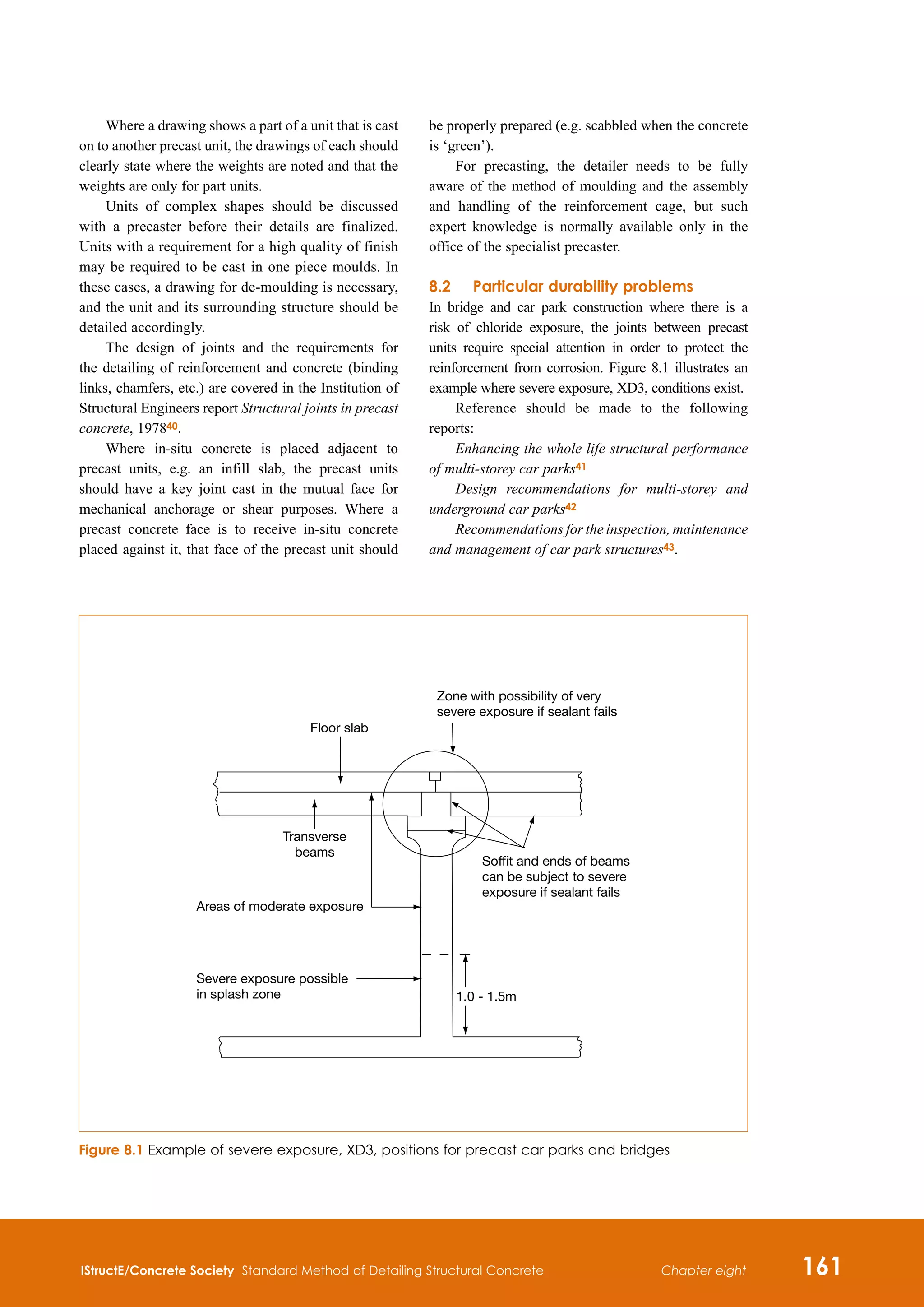 IStructE/Concrete Society Standard Method of Detailing Structural Concrete 161
Chapter eight
Where a drawing shows a part of a unit that is cast
on to another precast unit, the drawings of each should
clearly state where the weights are noted and that the
weights are only for part units.
Units of complex shapes should be discussed
with a precaster before their details are finalized.
Units with a requirement for a high quality of finish
may be required to be cast in one piece moulds. In
these cases, a drawing for de-moulding is necessary,
and the unit and its surrounding structure should be
detailed accordingly.
The design of joints and the requirements for
the detailing of reinforcement and concrete (binding
links, chamfers, etc.) are covered in the Institution of
Structural Engineers report Structural joints in precast
concrete, 197840.
Where in-situ concrete is placed adjacent to
precast units, e.g. an infill slab, the precast units
should have a key joint cast in the mutual face for
mechanical anchorage or shear purposes. Where a
precast concrete face is to receive in-situ concrete
placed against it, that face of the precast unit should
be properly prepared (e.g. scabbled when the concrete
is ‘green’).
For precasting, the detailer needs to be fully
aware of the method of moulding and the assembly
and handling of the reinforcement cage, but such
expert knowledge is normally available only in the
office of the specialist precaster.
8.2	Particular durability problems
In bridge and car park construction where there is a
risk of chloride exposure, the joints between precast
units require special attention in order to protect the
reinforcement from corrosion. Figure 8.1 illustrates an
example where severe exposure, XD3, conditions exist.
Reference should be made to the following
reports:
Enhancing the whole life structural performance
of multi-storey car parks41
Design recommendations for multi-storey and
underground car parks42
Recommendations for the inspection, maintenance
and management of car park structures43.
Figure 8.1 Example of severe exposure, XD3, positions for precast car parks and bridges
Areas of moderate exposure
Severe exposure possible
in splash zone
Transverse
beams
Floor slab
Zone with possibility of very
severe exposure if sealant fails
Soffit and ends of beams
can be subject to severe
exposure if sealant fails
1.0 - 1.5m
 