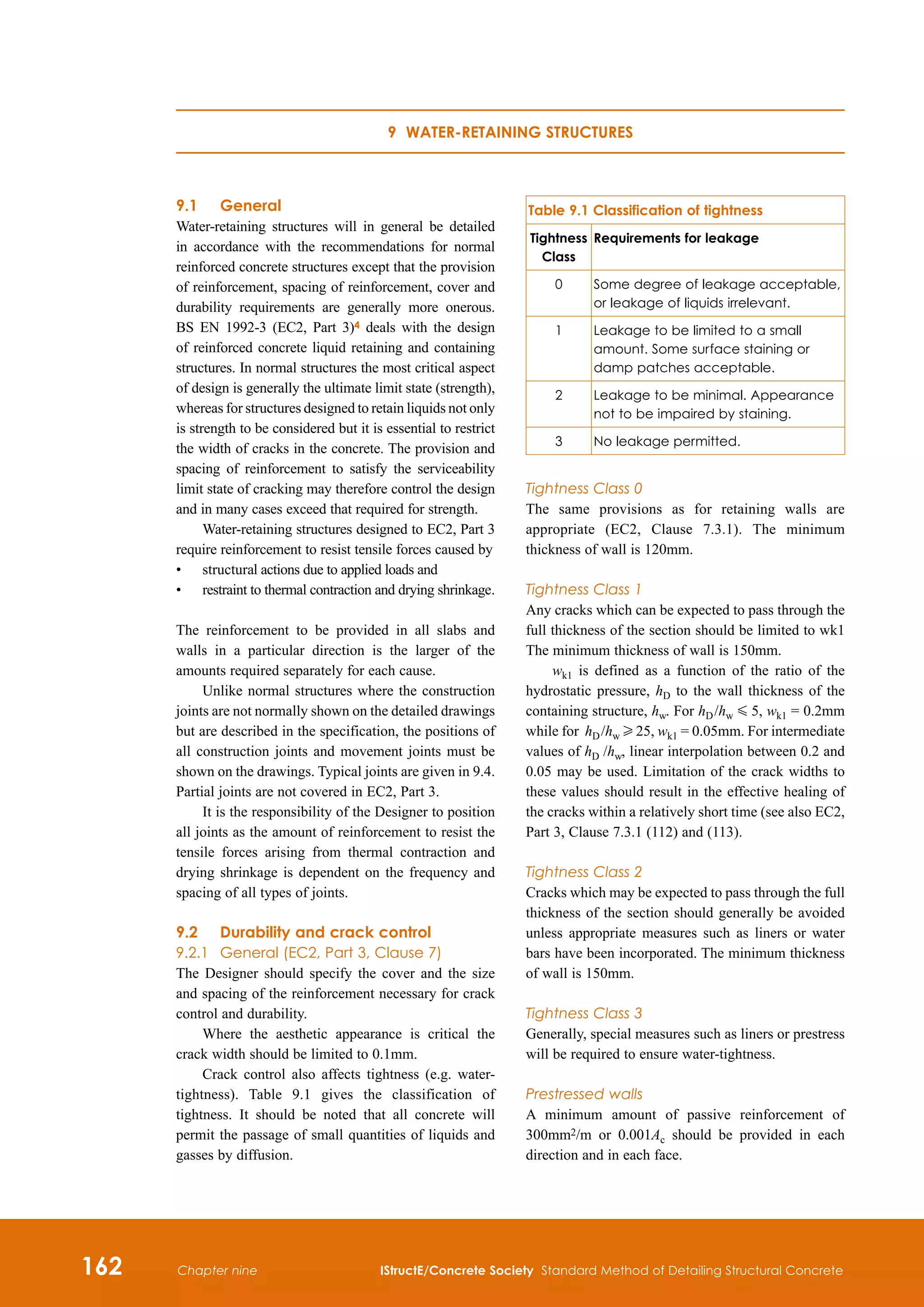 162 IStructE/Concrete Society Standard Method of Detailing Structural Concrete
Chapter nine
9.1	 General
Water-retaining structures will in general be detailed
in accordance with the recommendations for normal
reinforced concrete structures except that the provision
of reinforcement, spacing of reinforcement, cover and
durability requirements are generally more onerous.
BS EN 1992-3 (EC2, Part 3)4 deals with the design
of reinforced concrete liquid retaining and containing
structures. In normal structures the most critical aspect
of design is generally the ultimate limit state (strength),
whereas for structures designed to retain liquids not only
is strength to be considered but it is essential to restrict
the width of cracks in the concrete. The provision and
spacing of reinforcement to satisfy the serviceability
limit state of cracking may therefore control the design
and in many cases exceed that required for strength.
Water-retaining structures designed to EC2, Part 3
require reinforcement to resist tensile forces caused by
•	
structural actions due to applied loads and
•	
restraint to thermal contraction and drying shrinkage.
The reinforcement to be provided in all slabs and
walls in a particular direction is the larger of the
amounts required separately for each cause.
Unlike normal structures where the construction
joints are not normally shown on the detailed drawings
but are described in the specification, the positions of
all construction joints and movement joints must be
shown on the drawings. Typical joints are given in 9.4.
Partial joints are not covered in EC2, Part 3.
It is the responsibility of the Designer to position
all joints as the amount of reinforcement to resist the
tensile forces arising from thermal contraction and
drying shrinkage is dependent on the frequency and
spacing of all types of joints.
9.2	Durability and crack control
9.2.1	 General (EC2, Part 3, Clause 7)
The Designer should specify the cover and the size
and spacing of the reinforcement necessary for crack
control and durability.
Where the aesthetic appearance is critical the
crack width should be limited to 0.1mm.
Crack control also affects tightness (e.g. water-
tightness). Table 9.1 gives the classification of
tightness. It should be noted that all concrete will
permit the passage of small quantities of liquids and
gasses by diffusion.
Table 9.1 Classification of tightness
Tightness
Class
Requirements for leakage
0 Some degree of leakage acceptable,
or leakage of liquids irrelevant.
1 Leakage to be limited to a small
amount. Some surface staining or
damp patches acceptable.
2 Leakage to be minimal. Appearance
not to be impaired by staining.
3 No leakage permitted.
Tightness Class 0
The same provisions as for retaining walls are
appropriate (EC2, Clause 7.3.1). The minimum
thickness of wall is 120mm.
Tightness Class 1
Any cracks which can be expected to pass through the
full thickness of the section should be limited to wk1
The minimum thickness of wall is 150mm.
wk1 is defined as a function of the ratio of the
hydrostatic pressure, hD to the wall thickness of the
containing structure, hw. For hD /hw G 5, wk1 = 0.2mm
while for hD /hw H 25, wk1 = 0.05mm. For intermediate
values of hD   /hw, linear interpolation between 0.2 and
0.05 may be used. Limitation of the crack widths to
these values should result in the effective healing of
the cracks within a relatively short time (see also EC2,
Part 3, Clause 7.3.1 (112) and (113).
Tightness Class 2
Cracks which may be expected to pass through the full
thickness of the section should generally be avoided
unless appropriate measures such as liners or water
bars have been incorporated. The minimum thickness
of wall is 150mm.
Tightness Class 3
Generally, special measures such as liners or prestress
will be required to ensure water-tightness.
Prestressed walls
A minimum amount of passive reinforcement of
300mm2/m or 0.001Ac should be provided in each
direction and in each face.
9 Water-retaining structures
 