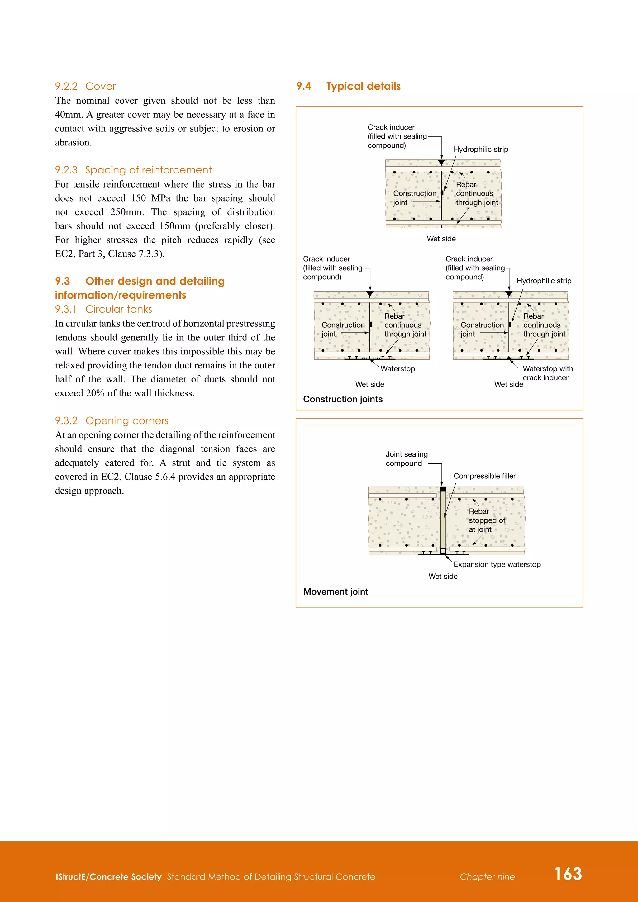 IStructE/Concrete Society Standard Method of Detailing Structural Concrete 163
Chapter nine
9.2.2	 Cover
The nominal cover given should not be less than
40mm. A greater cover may be necessary at a face in
contact with aggressive soils or subject to erosion or
abrasion.
9.2.3	 Spacing of reinforcement
For tensile reinforcement where the stress in the bar
does not exceed 150 MPa the bar spacing should
not exceed 250mm. The spacing of distribution
bars should not exceed 150mm (preferably closer).
For higher stresses the pitch reduces rapidly (see
EC2, Part 3, Clause 7.3.3).
9.3	Other design and detailing
information/requirements
9.3.1	 Circular tanks
In circular tanks the centroid of horizontal prestressing
tendons should generally lie in the outer third of the
wall. Where cover makes this impossible this may be
relaxed providing the tendon duct remains in the outer
half of the wall. The diameter of ducts should not
exceed 20% of the wall thickness.
9.3.2	 Opening corners
At an opening corner the detailing of the reinforcement
should ensure that the diagonal tension faces are
adequately catered for. A strut and tie system as
covered in EC2, Clause 5.6.4 provides an appropriate
design approach.
9.4	Typical details
Construction joints
Movement joint
Crack inducer
(filled with sealing
compound)
Wet side
Hydrophilic strip
Construction
joint
Rebar
continuous
through joint
Joint sealing
compound
Wet side
Compressible filler
Expansion type waterstop
Rebar
stopped of
at joint
Crack inducer
(filled with sealing
compound)
Wet side
Waterstop
Construction
joint
Rebar
continuous
through joint
Crack inducer
(filled with sealing
compound)
Wet side
Hydrophilic strip
Construction
joint
Rebar
continuous
through joint
Waterstop with
crack inducer
Construction joints
Movement joint
Crack inducer
(filled with sealing
compound)
Wet side
Hydrophilic strip
Construction
joint
Rebar
continuous
through joint
Joint sealing
compound
Wet side
Compressible filler
Expansion type waterstop
Rebar
stopped of
at joint
Crack inducer
(filled with sealing
compound)
Wet side
Waterstop
Construction
joint
Rebar
continuous
through joint
Crack inducer
(filled with sealing
compound)
Wet side
Hydrophilic strip
Construction
joint
Rebar
continuous
through joint
Waterstop with
crack inducer
 