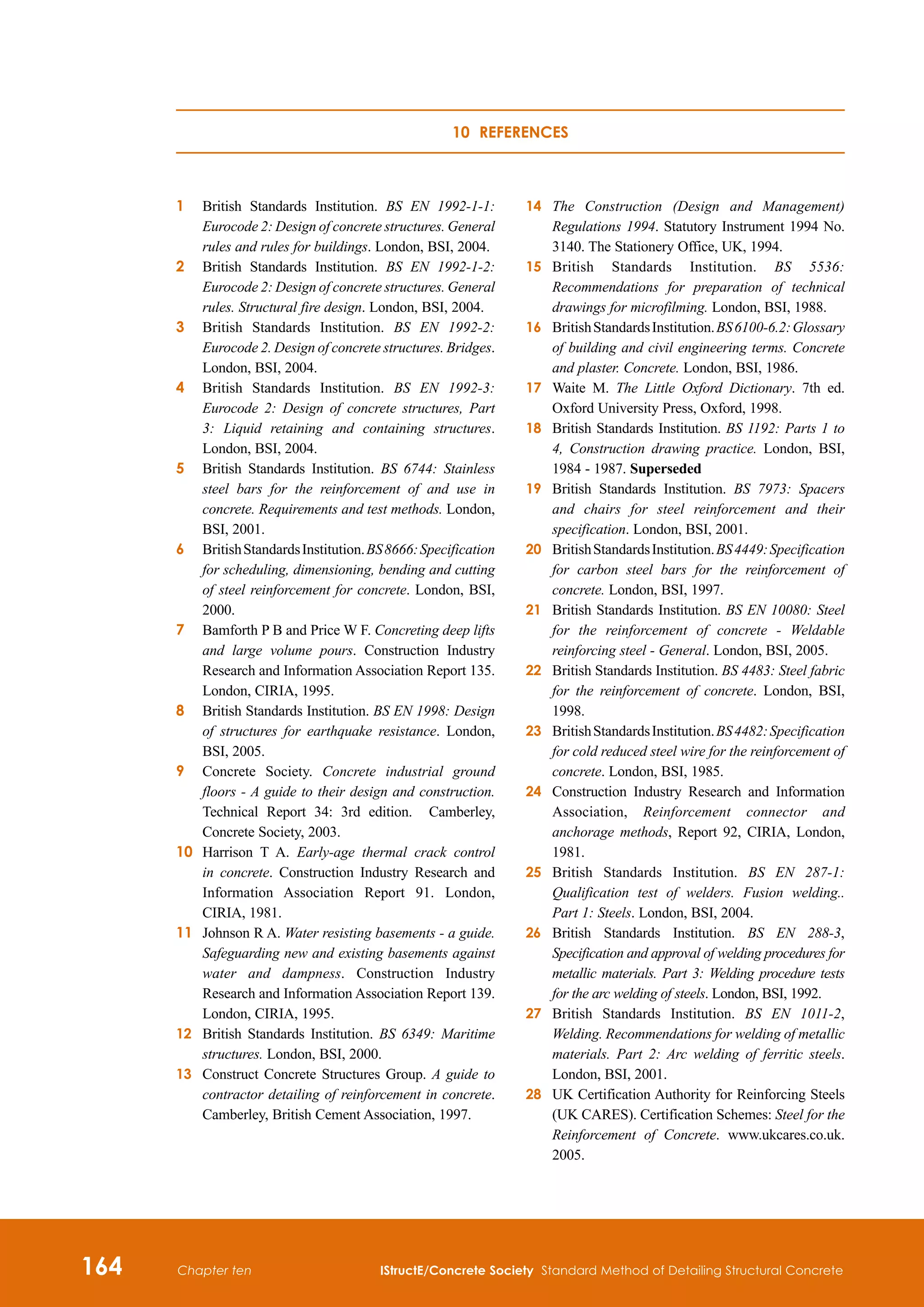 164 IStructE/Concrete Society Standard Method of Detailing Structural Concrete
Chapter ten
1	
British Standards Institution. BS EN 1992-1-1:
Eurocode 2: Design of concrete structures. General
rules and rules for buildings. London, BSI, 2004.
2	
British Standards Institution. BS EN 1992-1-2:
Eurocode 2: Design of concrete structures. General
rules. Structural fire design. London, BSI, 2004.
3	
British Standards Institution. BS EN 1992-2:
Eurocode 2. Design of concrete structures. Bridges.
London, BSI, 2004.
4	
British Standards Institution. BS EN 1992-3:
Eurocode 2: Design of concrete structures, Part
3: Liquid retaining and containing structures.
London, BSI, 2004.
5	
British Standards Institution. BS 6744: Stainless
steel bars for the reinforcement of and use in
concrete. Requirements and test methods. London,
BSI, 2001.
6	
BritishStandardsInstitution.BS8666:Specification
for scheduling, dimensioning, bending and cutting
of steel reinforcement for concrete. London, BSI,
2000.
7	 
Bamforth P B and Price W F. Concreting deep lifts
and large volume pours. Construction Industry
Research and Information Association Report 135.
London, CIRIA, 1995.
8	
British Standards Institution. BS EN 1998: Design
of structures for earthquake resistance. London,
BSI, 2005.
9	
Concrete Society. Concrete industrial ground
floors - A guide to their design and construction.
Technical Report 34: 3rd edition. Camberley,
Concrete Society, 2003.
10	
Harrison T A. Early-age thermal crack control
in concrete. Construction Industry Research and
Information Association Report 91. London,
CIRIA, 1981.
11	
Johnson R A. Water resisting basements - a guide.
Safeguarding new and existing basements against
water and dampness. Construction Industry
Research and Information Association Report 139.
London, CIRIA, 1995.
12	
British Standards Institution. BS 6349: Maritime
structures. London, BSI, 2000.
13	
Construct Concrete Structures Group. A guide to
contractor detailing of reinforcement in concrete.
Camberley, British Cement Association, 1997.
14	
The Construction (Design and Management)
Regulations 1994. Statutory Instrument 1994 No.
3140. The Stationery Office, UK, 1994.
15	
British Standards Institution. BS 5536:
Recommendations for preparation of technical
drawings for microfilming. London, BSI, 1988.
16	
BritishStandardsInstitution.BS6100-6.2:Glossary
of building and civil engineering terms. Concrete
and plaster. Concrete. London, BSI, 1986.
17	
Waite M. The Little Oxford Dictionary. 7th ed.
Oxford University Press, Oxford, 1998.
18	
British Standards Institution. BS 1192: Parts 1 to
4, Construction drawing practice. London, BSI,
1984 - 1987. Superseded
19	
British Standards Institution. BS 7973: Spacers
and chairs for steel reinforcement and their
specification. London, BSI, 2001.
20	
BritishStandardsInstitution.BS4449:Specification
for carbon steel bars for the reinforcement of
concrete. London, BSI, 1997.
21	 
British Standards Institution. BS EN 10080: Steel
for the reinforcement of concrete - Weldable
reinforcing steel - General. London, BSI, 2005.
22	
British Standards Institution. BS 4483: Steel fabric
for the reinforcement of concrete. London, BSI,
1998.
23	
BritishStandardsInstitution.BS4482:Specification
for cold reduced steel wire for the reinforcement of
concrete. London, BSI, 1985.
24	
Construction Industry Research and Information
Association, Reinforcement connector and
anchorage methods, Report 92, CIRIA, London,
1981.
25	
British Standards Institution. BS EN 287-1:
Qualification test of welders. Fusion welding..
Part 1: Steels. London, BSI, 2004.
26	
British Standards Institution. BS EN 288-3,
Specification and approval of welding procedures for
metallic materials. Part 3: Welding procedure tests
for the arc welding of steels. London, BSI, 1992.
27	
British Standards Institution. BS EN 1011-2,
Welding. Recommendations for welding of metallic
materials. Part 2: Arc welding of ferritic steels.
London, BSI, 2001.
28	
UK Certification Authority for Reinforcing Steels
(UK CARES). Certification Schemes: Steel for the
Reinforcement of Concrete. www.ukcares.co.uk.
2005.
10 References
 