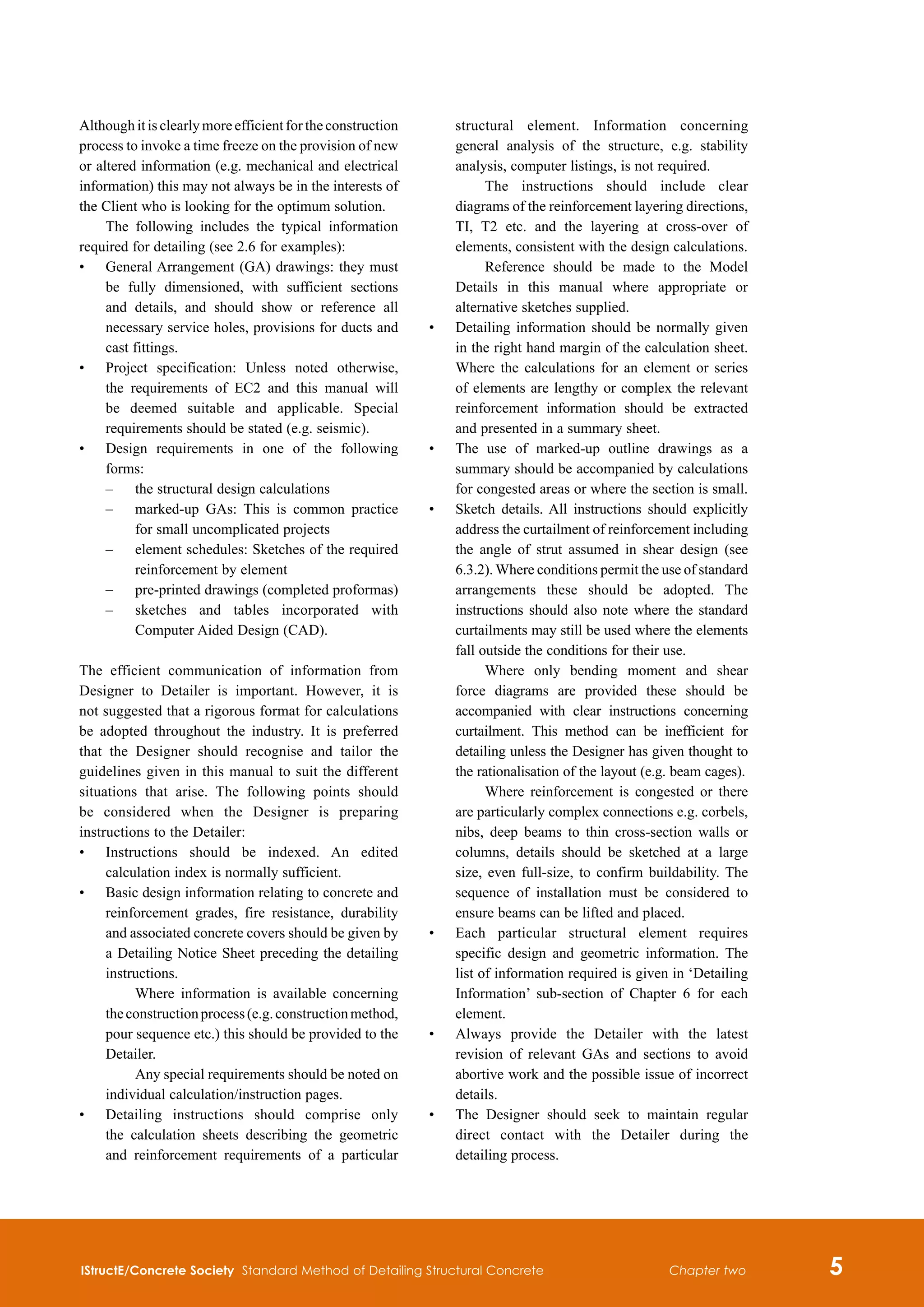 IStructE/Concrete Society Standard Method of Detailing Structural Concrete 
Chapter two
Although it is clearly more efficient for the construction
process to invoke a time freeze on the provision of new
or altered information (e.g. mechanical and electrical
information) this may not always be in the interests of
the Client who is looking for the optimum solution.
The following includes the typical information
required for detailing (see 2.6 for examples):
•	
General Arrangement (GA) drawings: they must
be fully dimensioned, with sufficient sections
and details, and should show or reference all
necessary service holes, provisions for ducts and
cast fittings.
•	
Project specification: Unless noted otherwise,
the requirements of EC2 and this manual will
be deemed suitable and applicable. Special
requirements should be stated (e.g. seismic).
•	
Design requirements in one of the following
forms:
	 –	
the structural design calculations
	 –	
marked-up GAs: This is common practice
for small uncomplicated projects
	 –	
element schedules: Sketches of the required
reinforcement by element
	 –	
pre-printed drawings (completed proformas)
	 –	
sketches and tables incorporated with
Computer Aided Design (CAD).
The efficient communication of information from
Designer to Detailer is important. However, it is
not suggested that a rigorous format for calculations
be adopted throughout the industry. It is preferred
that the Designer should recognise and tailor the
guidelines given in this manual to suit the different
situations that arise. The following points should
be considered when the Designer is preparing
instructions to the Detailer:
•	
Instructions should be indexed. An edited
calculation index is normally sufficient.
•	
Basic design information relating to concrete and
reinforcement grades, fire resistance, durability
and associated concrete covers should be given by
a Detailing Notice Sheet preceding the detailing
instructions.
		 Where information is available concerning
theconstructionprocess(e.g.constructionmethod,
pour sequence etc.) this should be provided to the
Detailer.
		 Any special requirements should be noted on
individual calculation/instruction pages.
•	
Detailing instructions should comprise only
the calculation sheets describing the geometric
and reinforcement requirements of a particular
structural element. Information concerning
general analysis of the structure, e.g. stability
analysis, computer listings, is not required.
		 The instructions should include clear
diagrams of the reinforcement layering directions,
TI, T2 etc. and the layering at cross-over of
elements, consistent with the design calculations.
		 Reference should be made to the Model
Details in this manual where appropriate or
alternative sketches supplied.
•	
Detailing information should be normally given
in the right hand margin of the calculation sheet.
Where the calculations for an element or series
of elements are lengthy or complex the relevant
reinforcement information should be extracted
and presented in a summary sheet.
•	
The use of marked-up outline drawings as a
summary should be accompanied by calculations
for congested areas or where the section is small.
•	
Sketch details. All instructions should explicitly
address the curtailment of reinforcement including
the angle of strut assumed in shear design (see
6.3.2). Where conditions permit the use of standard
arrangements these should be adopted. The
instructions should also note where the standard
curtailments may still be used where the elements
fall outside the conditions for their use.
		 Where only bending moment and shear
force diagrams are provided these should be
accompanied with clear instructions concerning
curtailment. This method can be inefficient for
detailing unless the Designer has given thought to
the rationalisation of the layout (e.g. beam cages).
		 Where reinforcement is congested or there
are particularly complex connections e.g. corbels,
nibs, deep beams to thin cross-section walls or
columns, details should be sketched at a large
size, even full-size, to confirm buildability. The
sequence of installation must be considered to
ensure beams can be lifted and placed.
•	
Each particular structural element requires
specific design and geometric information. The
list of information required is given in ‘Detailing
Information’ sub-section of Chapter 6 for each
element.
•	
Always provide the Detailer with the latest
revision of relevant GAs and sections to avoid
abortive work and the possible issue of incorrect
details.
•	
The Designer should seek to maintain regular
direct contact with the Detailer during the
detailing process.
 