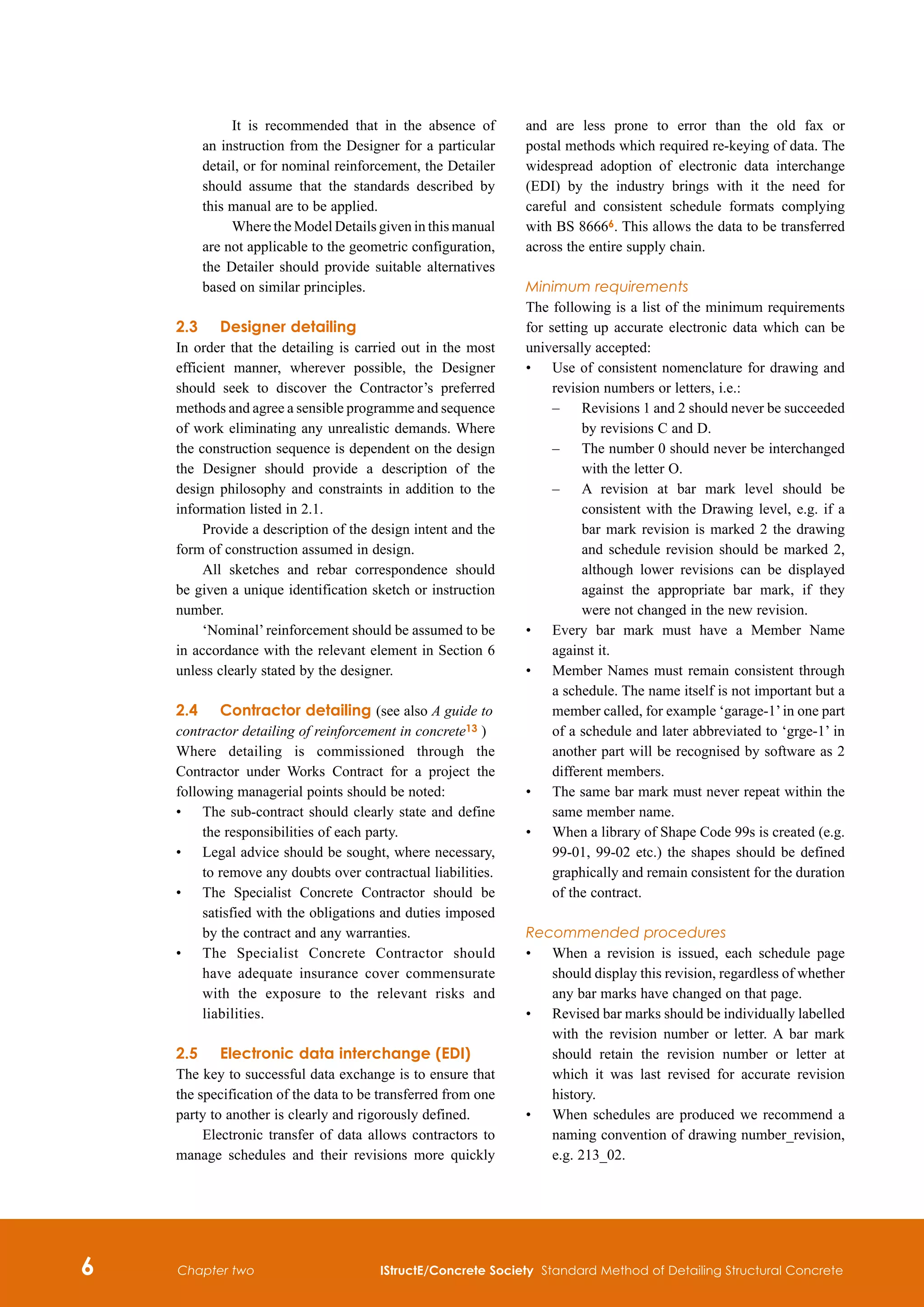 IStructE/Concrete Society Standard Method of Detailing Structural Concrete
Chapter two
	 It is recommended that in the absence of
an instruction from the Designer for a particular
detail, or for nominal reinforcement, the Detailer
should assume that the standards described by
this manual are to be applied.
	 Where the Model Details given in this manual
are not applicable to the geometric configuration,
the Detailer should provide suitable alternatives
based on similar principles.
2.3	Designer detailing
In order that the detailing is carried out in the most
efficient manner, wherever possible, the Designer
should seek to discover the Contractor’s preferred
methods and agree a sensible programme and sequence
of work eliminating any unrealistic demands. Where
the construction sequence is dependent on the design
the Designer should provide a description of the
design philosophy and constraints in addition to the
information listed in 2.1.
Provide a description of the design intent and the
form of construction assumed in design.
All sketches and rebar correspondence should
be given a unique identification sketch or instruction
number.
‘Nominal’ reinforcement should be assumed to be
in accordance with the relevant element in Section 6
unless clearly stated by the designer.
2.4	 Contractor detailing (see also A guide to
contractor detailing of reinforcement in concrete13 )
Where detailing is commissioned through the
Contractor under Works Contract for a project the
following managerial points should be noted:
•	
The sub-contract should clearly state and define
the responsibilities of each party.
•	
Legal advice should be sought, where necessary,
to remove any doubts over contractual liabilities.
•	
The Specialist Concrete Contractor should be
satisfied with the obligations and duties imposed
by the contract and any warranties.
•	
The Specialist Concrete Contractor should
have adequate insurance cover commensurate
with the exposure to the relevant risks and
liabilities.
2.5	 Electronic data interchange (EDI)
The key to successful data exchange is to ensure that
the specification of the data to be transferred from one
party to another is clearly and rigorously defined.
Electronic transfer of data allows contractors to
manage schedules and their revisions more quickly
and are less prone to error than the old fax or
postal methods which required re-keying of data. The
widespread adoption of electronic data interchange
(EDI) by the industry brings with it the need for
careful and consistent schedule formats complying
with BS 86666. This allows the data to be transferred
across the entire supply chain.
Minimum requirements
The following is a list of the minimum requirements
for setting up accurate electronic data which can be
universally accepted:
•	
Use of consistent nomenclature for drawing and
revision numbers or letters, i.e.:
–	
Revisions 1 and 2 should never be succeeded
by revisions C and D.
–	
The number 0 should never be interchanged
with the letter O.
–	
A revision at bar mark level should be
consistent with the Drawing level, e.g. if a
bar mark revision is marked 2 the drawing
and schedule revision should be marked 2,
although lower revisions can be displayed
against the appropriate bar mark, if they
were not changed in the new revision.
•	
Every bar mark must have a Member Name
against it.
•	
Member Names must remain consistent through
a schedule. The name itself is not important but a
member called, for example ‘garage-1’in one part
of a schedule and later abbreviated to ‘grge-1’ in
another part will be recognised by software as 2
different members.
•	
The same bar mark must never repeat within the
same member name.
•	
When a library of Shape Code 99s is created (e.g.
99-01, 99-02 etc.) the shapes should be defined
graphically and remain consistent for the duration
of the contract.
Recommended procedures
•	
When a revision is issued, each schedule page
should display this revision, regardless of whether
any bar marks have changed on that page.
•	
Revised bar marks should be individually labelled
with the revision number or letter. A bar mark
should retain the revision number or letter at
which it was last revised for accurate revision
history.
•	
When schedules are produced we recommend a
naming convention of drawing number_revision,
e.g. 213_02.
 