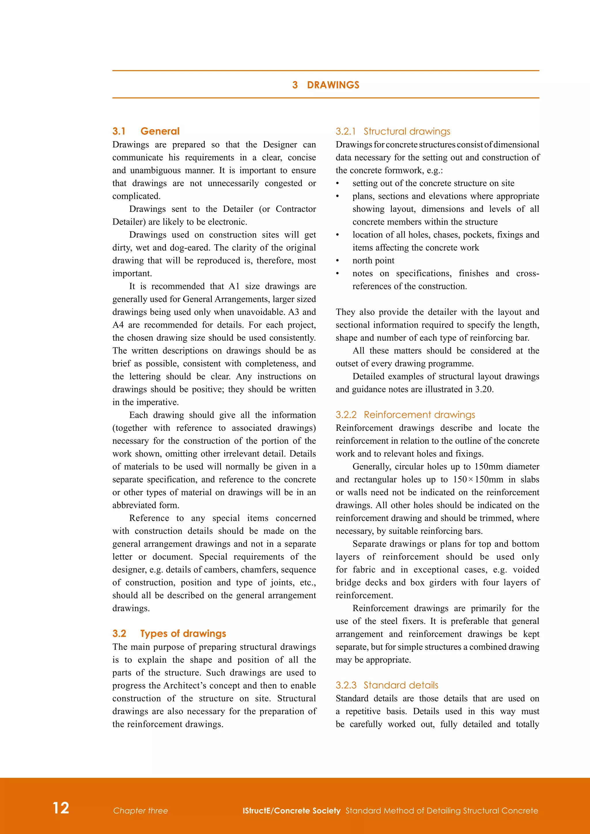 12 IStructE/Concrete Society Standard Method of Detailing Structural Concrete
Chapter three
3.1	 General
Drawings are prepared so that the Designer can
communicate his requirements in a clear, concise
and unambiguous manner. It is important to ensure
that drawings are not unnecessarily congested or
complicated.
Drawings sent to the Detailer (or Contractor
Detailer) are likely to be electronic.
Drawings used on construction sites will get
dirty, wet and dog-eared. The clarity of the original
drawing that will be reproduced is, therefore, most
important.
It is recommended that A1 size drawings are
generally used for General Arrangements, larger sized
drawings being used only when unavoidable. A3 and
A4 are recommended for details. For each project,
the chosen drawing size should be used consistently.
The written descriptions on drawings should be as
brief as possible, consistent with completeness, and
the lettering should be clear. Any instructions on
drawings should be positive; they should be written
in the imperative.
Each drawing should give all the information
(together with reference to associated drawings)
necessary for the construction of the portion of the
work shown, omitting other irrelevant detail. Details
of materials to be used will normally be given in a
separate specification, and reference to the concrete
or other types of material on drawings will be in an
abbreviated form.
Reference to any special items concerned
with construction details should be made on the
general arrangement drawings and not in a separate
letter or document. Special requirements of the
designer, e.g. details of cambers, chamfers, sequence
of construction, position and type of joints, etc.,
should all be described on the general arrangement
drawings.
3.2	Types of drawings
The main purpose of preparing structural drawings
is to explain the shape and position of all the
parts of the structure. Such drawings are used to
progress the Architect’s concept and then to enable
construction of the structure on site. Structural
drawings are also necessary for the preparation of
the reinforcement drawings.
3.2.1	 Structural drawings
Drawingsforconcretestructuresconsistofdimensional
data necessary for the setting out and construction of
the concrete formwork, e.g.:
•	
setting out of the concrete structure on site
•	
plans, sections and elevations where appropriate
showing layout, dimensions and levels of all
concrete members within the structure
•	
location of all holes, chases, pockets, fixings and
items affecting the concrete work
•	
north point
•	
notes on specifications, finishes and cross-
references of the construction.
They also provide the detailer with the layout and
sectional information required to specify the length,
shape and number of each type of reinforcing bar.
All these matters should be considered at the
outset of every drawing programme.
Detailed examples of structural layout drawings
and guidance notes are illustrated in 3.20.
3.2.2	 Reinforcement drawings
Reinforcement drawings describe and locate the
reinforcement in relation to the outline of the concrete
work and to relevant holes and fixings.
Generally, circular holes up to 150mm diameter
and rectangular holes up to 150 × 150mm in slabs
or walls need not be indicated on the reinforcement
drawings. All other holes should be indicated on the
reinforcement drawing and should be trimmed, where
necessary, by suitable reinforcing bars.
Separate drawings or plans for top and bottom
layers of reinforcement should be used only
for fabric and in exceptional cases, e.g. voided
bridge decks and box girders with four layers of
reinforcement.
Reinforcement drawings are primarily for the
use of the steel fixers. It is preferable that general
arrangement and reinforcement drawings be kept
separate, but for simple structures a combined drawing
may be appropriate.
3.2.3	 Standard details
Standard details are those details that are used on
a repetitive basis. Details used in this way must
be carefully worked out, fully detailed and totally
3 Drawings
 
