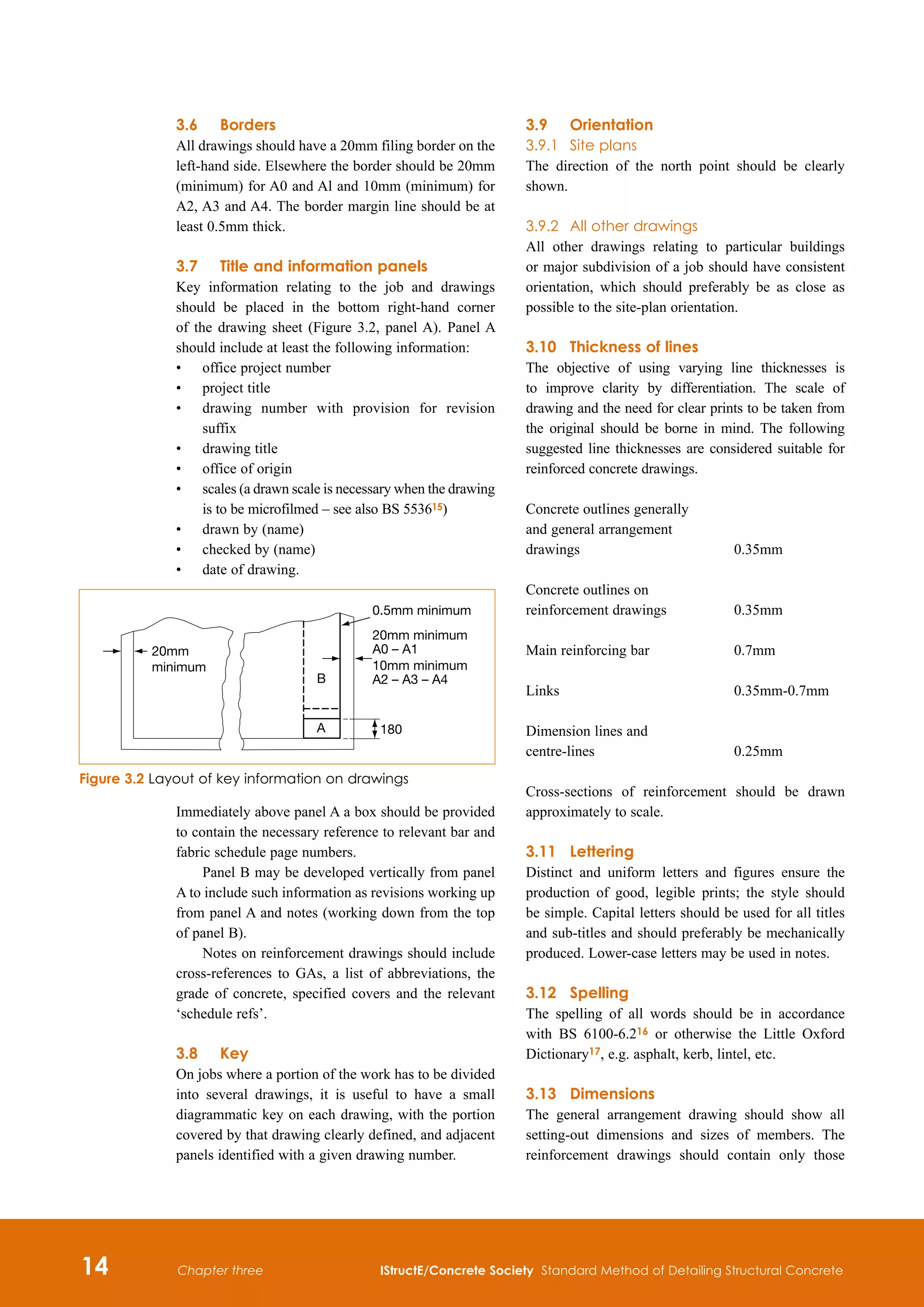 14 IStructE/Concrete Society Standard Method of Detailing Structural Concrete
Chapter three
3.6	 Borders
All drawings should have a 20mm filing border on the
left-hand side. Elsewhere the border should be 20mm
(minimum) for A0 and Al and 10mm (minimum) for
A2, A3 and A4. The border margin line should be at
least 0.5mm thick.
3.7	Title and information panels
Key information relating to the job and drawings
should be placed in the bottom right-hand corner
of the drawing sheet (Figure 3.2, panel A). Panel A
should include at least the following information:
•	
office project number
•	
project title
•	
drawing number with provision for revision
suffix
•	
drawing title
•	
office of origin
•	
scales (a drawn scale is necessary when the drawing
is to be microfilmed – see also BS 553615)
•	
drawn by (name)
•	
checked by (name)
•	
date of drawing.
Immediately above panel A a box should be provided
to contain the necessary reference to relevant bar and
fabric schedule page numbers.
Panel B may be developed vertically from panel
A to include such information as revisions working up
from panel A and notes (working down from the top
of panel B).
Notes on reinforcement drawings should include
cross-references to GAs, a list of abbreviations, the
grade of concrete, specified covers and the relevant
‘schedule refs’.
3.8	 Key
On jobs where a portion of the work has to be divided
into several drawings, it is useful to have a small
diagrammatic key on each drawing, with the portion
covered by that drawing clearly defined, and adjacent
panels identified with a given drawing number.
3.9	Orientation
3.9.1	 Site plans
The direction of the north point should be clearly
shown.
3.9.2	 All other drawings
All other drawings relating to particular buildings
or major subdivision of a job should have consistent
orientation, which should preferably be as close as
possible to the site-plan orientation.
3.10	Thickness of lines
The objective of using varying line thicknesses is
to improve clarity by differentiation. The scale of
drawing and the need for clear prints to be taken from
the original should be borne in mind. The following
suggested line thicknesses are considered suitable for
reinforced concrete drawings.
Concrete outlines generally
and general arrangement
drawings 	 0.35mm
Concrete outlines on
reinforcement drawings 	 0.35mm
Main reinforcing bar 	 0.7mm
Links 	 0.35mm-0.7mm
Dimension lines and
centre-lines 	 0.25mm
Cross-sections of reinforcement should be drawn
approximately to scale.
3.11	 Lettering
Distinct and uniform letters and figures ensure the
production of good, legible prints; the style should
be simple. Capital letters should be used for all titles
and sub-titles and should preferably be mechanically
produced. Lower-case letters may be used in notes.
3.12	 Spelling
The spelling of all words should be in accordance
with BS 6100-6.216 or otherwise the Little Oxford
Dictionary17, e.g. asphalt, kerb, lintel, etc.
3.13	Dimensions
The general arrangement drawing should show all
setting-out dimensions and sizes of members. The
reinforcement drawings should contain only those
B
A 180
0.5mm minimum
20mm minimum
A0 – A1
10mm minimum
A2 – A3 – A4
20mm
minimum
Figure 3.2 Layout of key information on drawings
 