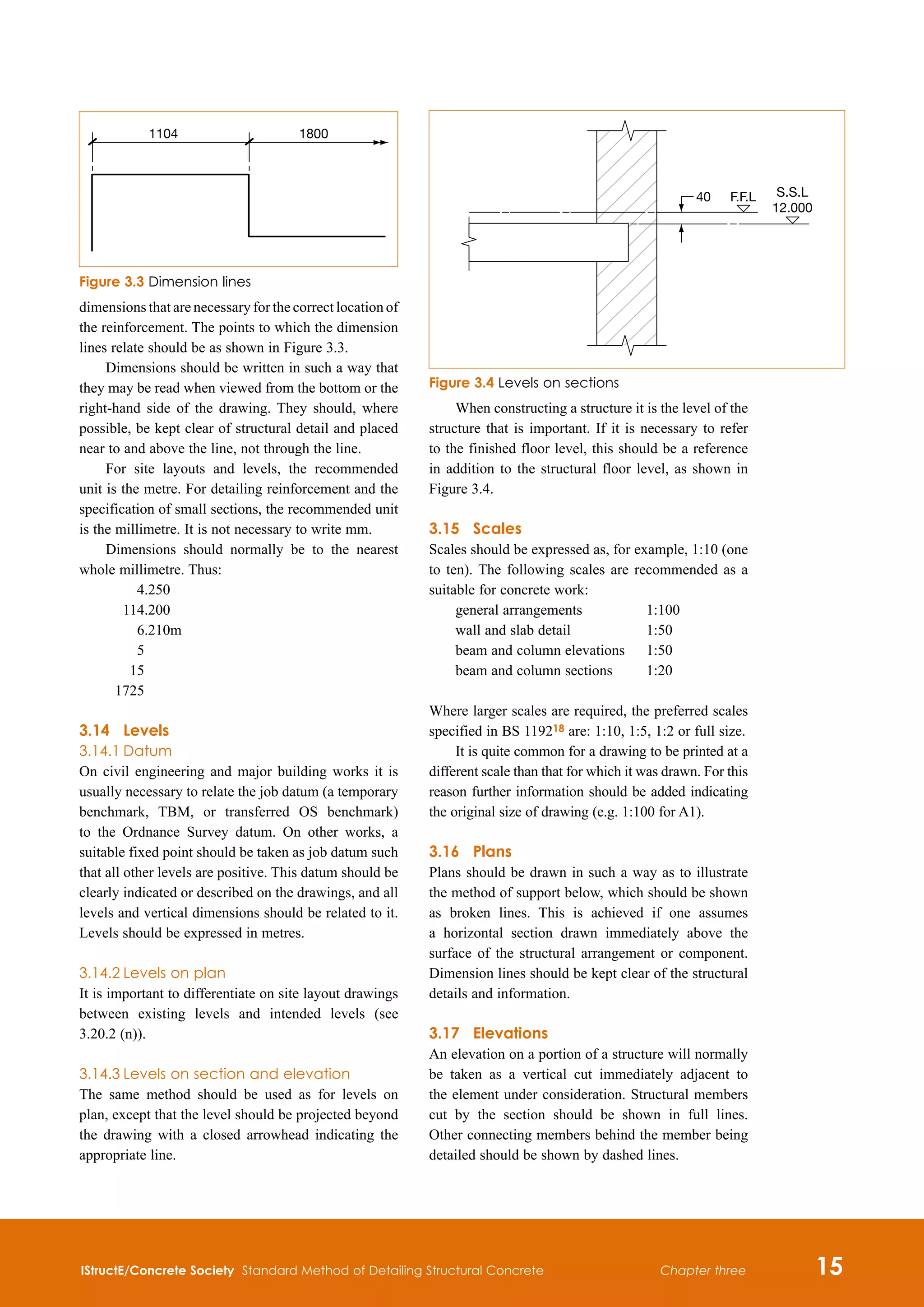 IStructE/Concrete Society Standard Method of Detailing Structural Concrete 15
Chapter three
dimensions that are necessary for the correct location of
the reinforcement. The points to which the dimension
lines relate should be as shown in Figure 3.3.
Dimensions should be written in such a way that
they may be read when viewed from the bottom or the
right-hand side of the drawing. They should, where
possible, be kept clear of structural detail and placed
near to and above the line, not through the line.
For site layouts and levels, the recommended
unit is the metre. For detailing reinforcement and the
specification of small sections, the recommended unit
is the millimetre. It is not necessary to write mm.
Dimensions should normally be to the nearest
whole millimetre. Thus:
	 4.250
	 114.200
	 6.210m
	 5
	 15
	 1725
3.14	 Levels
3.14.1	Datum
On civil engineering and major building works it is
usually necessary to relate the job datum (a temporary
benchmark, TBM, or transferred OS benchmark)
to the Ordnance Survey datum. On other works, a
suitable fixed point should be taken as job datum such
that all other levels are positive. This datum should be
clearly indicated or described on the drawings, and all
levels and vertical dimensions should be related to it.
Levels should be expressed in metres.
3.14.2	Levels on plan
It is important to differentiate on site layout drawings
between existing levels and intended levels (see
3.20.2 (n)).
3.14.3	Levels on section and elevation
The same method should be used as for levels on
plan, except that the level should be projected beyond
the drawing with a closed arrowhead indicating the
appropriate line.
When constructing a structure it is the level of the
structure that is important. If it is necessary to refer
to the finished floor level, this should be a reference
in addition to the structural floor level, as shown in
Figure 3.4.
3.15	 Scales
Scales should be expressed as, for example, 1:10 (one
to ten). The following scales are recommended as a
suitable for concrete work:
general arrangements	 1:100
wall and slab detail	 1:50
beam and column elevations	 1:50
beam and column sections	 1:20
Where larger scales are required, the preferred scales
specified in BS 119218 are: 1:10, 1:5, 1:2 or full size.
It is quite common for a drawing to be printed at a
different scale than that for which it was drawn. For this
reason further information should be added indicating
the original size of drawing (e.g. 1:100 for A1).
3.16	Plans
Plans should be drawn in such a way as to illustrate
the method of support below, which should be shown
as broken lines. This is achieved if one assumes
a horizontal section drawn immediately above the
surface of the structural arrangement or component.
Dimension lines should be kept clear of the structural
details and information.
3.17	 Elevations
An elevation on a portion of a structure will normally
be taken as a vertical cut immediately adjacent to
the element under consideration. Structural members
cut by the section should be shown in full lines.
Other connecting members behind the member being
detailed should be shown by dashed lines.
1104 1800
Figure 3.3 Dimension lines
40 F.F.L S.S.L
12.000
Figure 3.4 Levels on sections
 