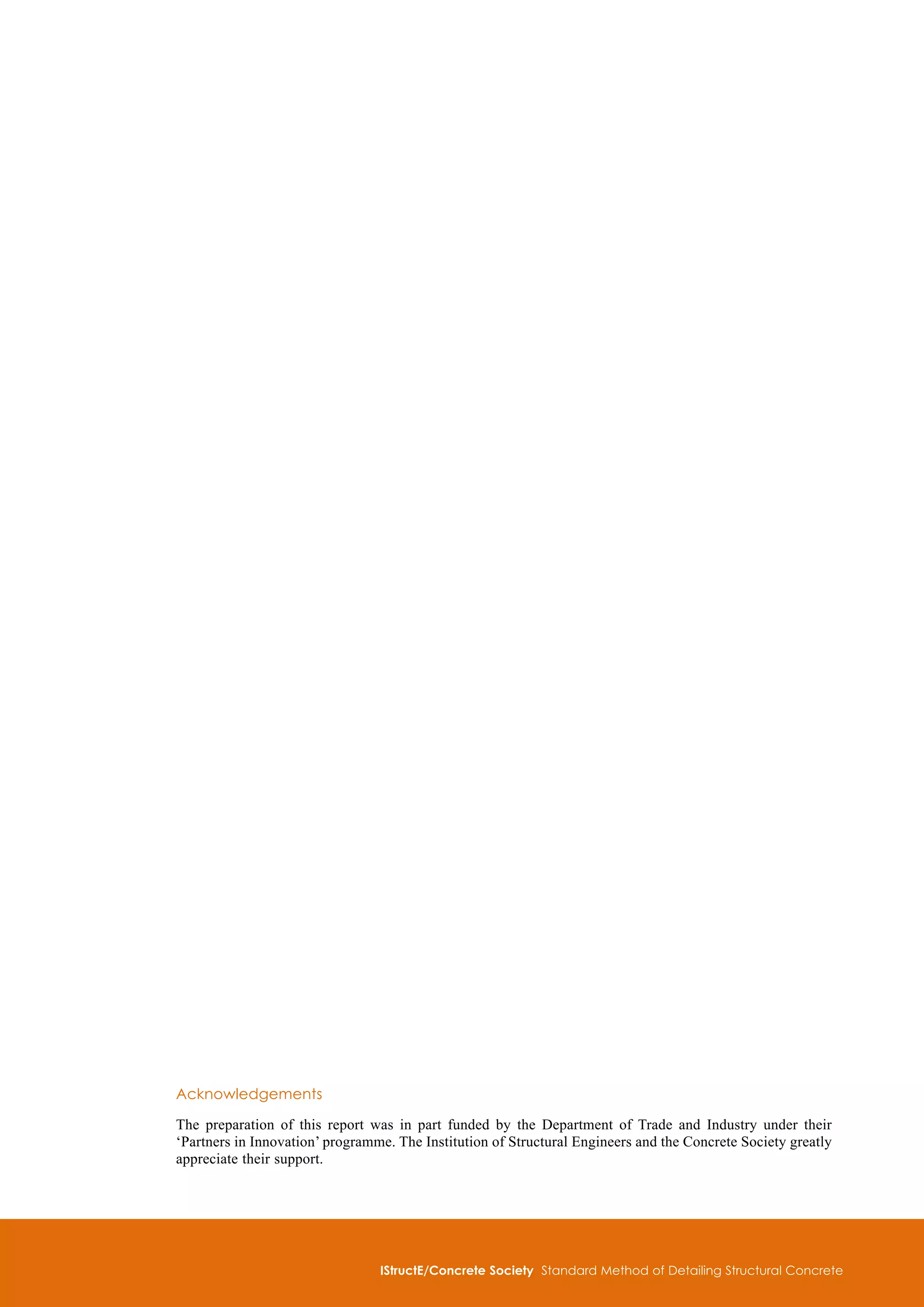 IStructE/Concrete Society Standard Method of Detailing Structural Concrete

Acknowledgements
The preparation of this report was in part funded by the Department of Trade and Industry under their
‘Partners in Innovation’ programme. The Institution of Structural Engineers and the Concrete Society greatly
appreciate their support.
 