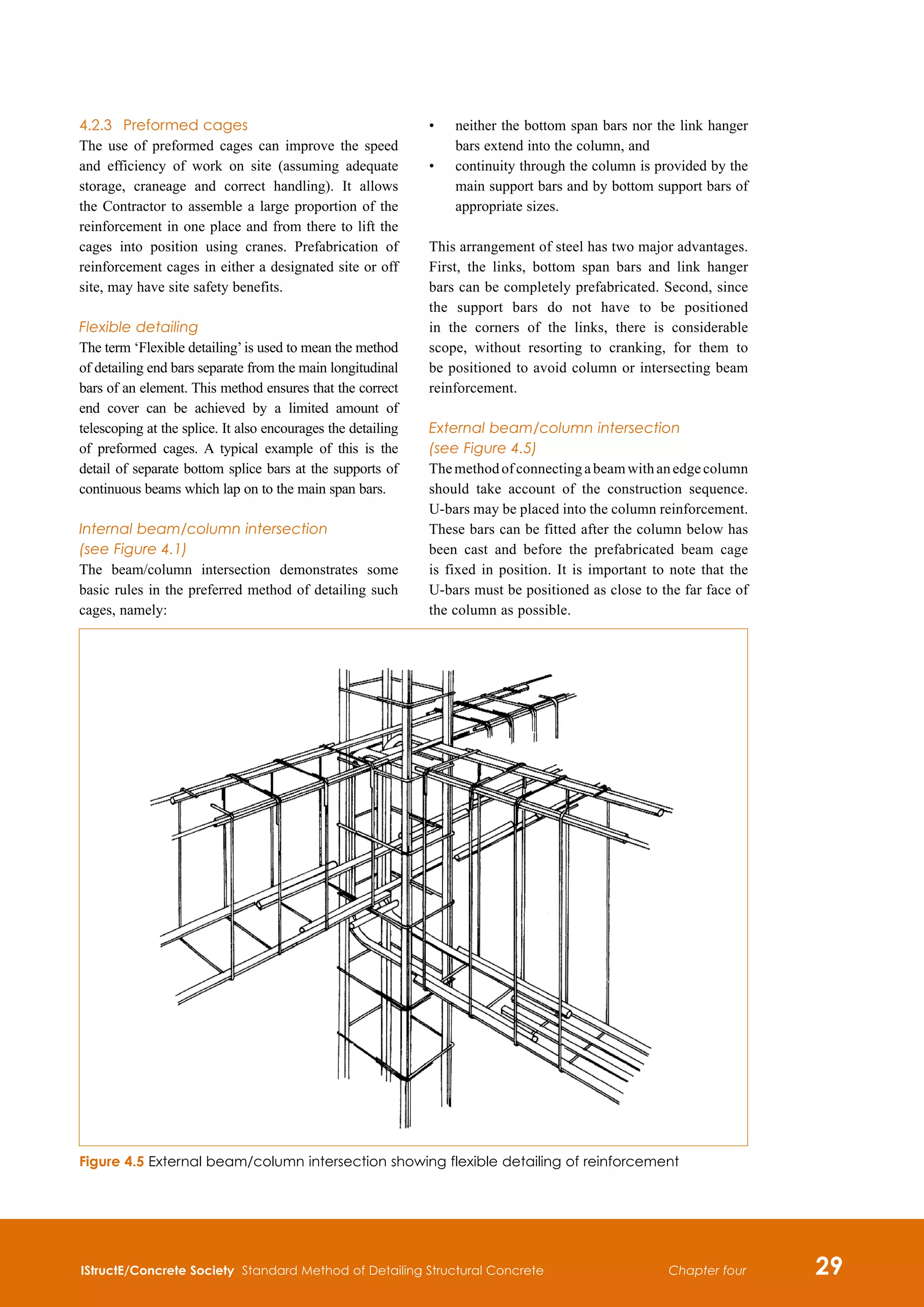 IStructE/Concrete Society Standard Method of Detailing Structural Concrete 29
Chapter four
4.2.3	 Preformed cages
The use of preformed cages can improve the speed
and efficiency of work on site (assuming adequate
storage, craneage and correct handling). It allows
the Contractor to assemble a large proportion of the
reinforcement in one place and from there to lift the
cages into position using cranes. Prefabrication of
reinforcement cages in either a designated site or off
site, may have site safety benefits.
Flexible detailing
The term ‘Flexible detailing’is used to mean the method
of detailing end bars separate from the main longitudinal
bars of an element. This method ensures that the correct
end cover can be achieved by a limited amount of
telescoping at the splice. It also encourages the detailing
of preformed cages. A typical example of this is the
detail of separate bottom splice bars at the supports of
continuous beams which lap on to the main span bars.
Internal beam/column intersection
(see Figure 4.1)
The beam/column intersection demonstrates some
basic rules in the preferred method of detailing such
cages, namely:
•	
neither the bottom span bars nor the link hanger
bars extend into the column, and
•	
continuity through the column is provided by the
main support bars and by bottom support bars of
appropriate sizes.
This arrangement of steel has two major advantages.
First, the links, bottom span bars and link hanger
bars can be completely prefabricated. Second, since
the support bars do not have to be positioned
in the corners of the links, there is considerable
scope, without resorting to cranking, for them to
be positioned to avoid column or intersecting beam
reinforcement.
External beam/column intersection
(see Figure 4.5)
Themethodofconnectingabeamwithanedgecolumn
should take account of the construction sequence.
U-bars may be placed into the column reinforcement.
These bars can be fitted after the column below has
been cast and before the prefabricated beam cage
is fixed in position. It is important to note that the
U-bars must be positioned as close to the far face of
the column as possible.
Figure 4.5 External beam/column intersection showing flexible detailing of reinforcement
 