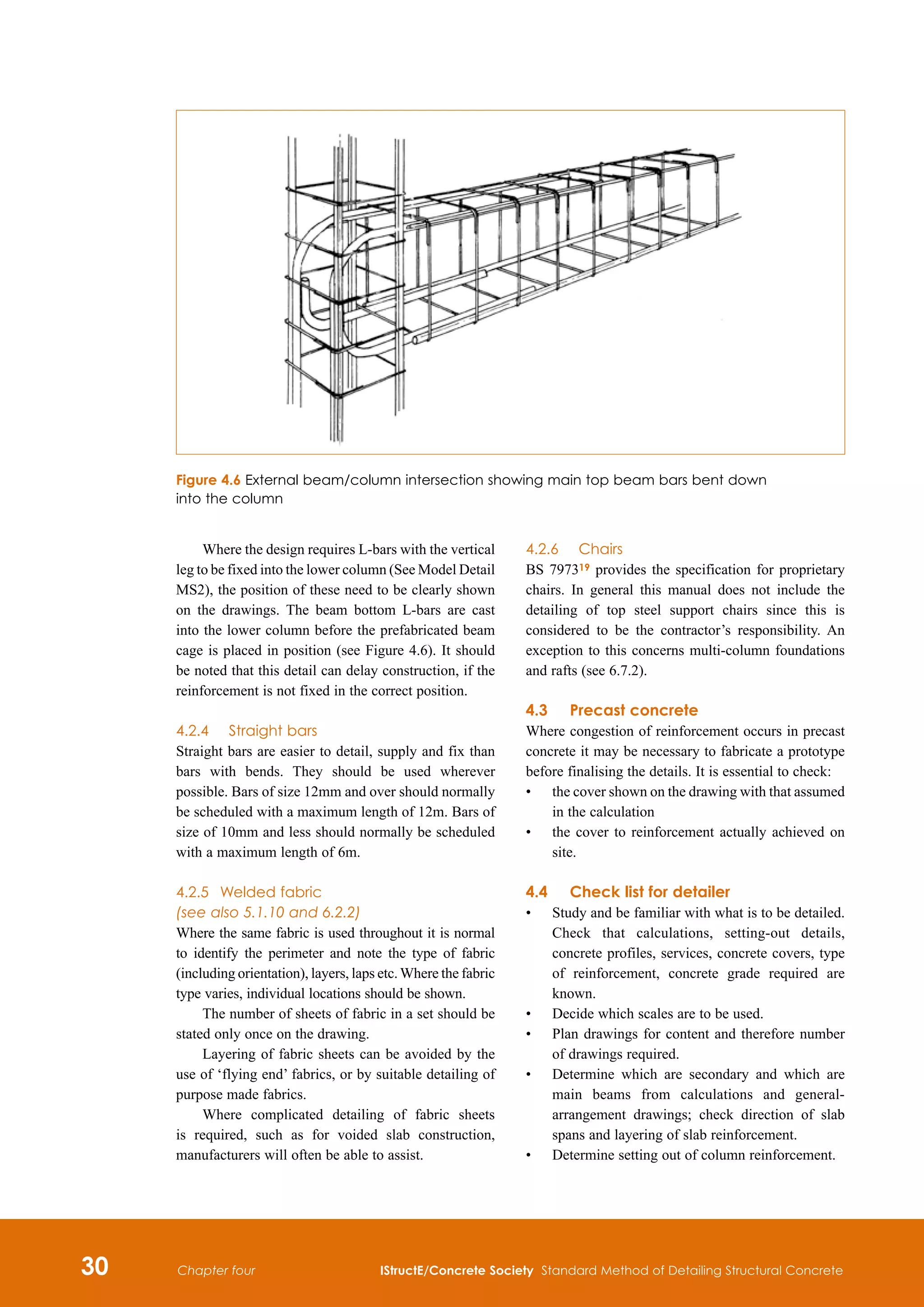 30 IStructE/Concrete Society Standard Method of Detailing Structural Concrete
Chapter four
Where the design requires L-bars with the vertical
leg to be fixed into the lower column (See Model Detail
MS2), the position of these need to be clearly shown
on the drawings. The beam bottom L-bars are cast
into the lower column before the prefabricated beam
cage is placed in position (see Figure 4.6). It should
be noted that this detail can delay construction, if the
reinforcement is not fixed in the correct position.
4.2.4		 Straight bars
Straight bars are easier to detail, supply and fix than
bars with bends. They should be used wherever
possible. Bars of size 12mm and over should normally
be scheduled with a maximum length of 12m. Bars of
size of 10mm and less should normally be scheduled
with a maximum length of 6m.
4.2.5	 Welded fabric
(see also 5.1.10 and 6.2.2)
Where the same fabric is used throughout it is normal
to identify the perimeter and note the type of fabric
(including orientation), layers, laps etc. Where the fabric
type varies, individual locations should be shown.
The number of sheets of fabric in a set should be
stated only once on the drawing.
Layering of fabric sheets can be avoided by the
use of ‘flying end’ fabrics, or by suitable detailing of
purpose made fabrics.
Where complicated detailing of fabric sheets
is required, such as for voided slab construction,
manufacturers will often be able to assist.
4.2.6		 Chairs
BS 797319 provides the specification for proprietary
chairs. In general this manual does not include the
detailing of top steel support chairs since this is
considered to be the contractor’s responsibility. An
exception to this concerns multi-column foundations
and rafts (see 6.7.2).
4.3	Precast concrete
Where congestion of reinforcement occurs in precast
concrete it may be necessary to fabricate a prototype
before finalising the details. It is essential to check:
•	
the cover shown on the drawing with that assumed
in the calculation
•	
the cover to reinforcement actually achieved on
site.
4.4	 Check list for detailer
•	
Study and be familiar with what is to be detailed.
Check that calculations, setting-out details,
concrete profiles, services, concrete covers, type
of reinforcement, concrete grade required are
known.
•	
Decide which scales are to be used.
•	
Plan drawings for content and therefore number
of drawings required.
•	
Determine which are secondary and which are
main beams from calculations and general-
arrangement drawings; check direction of slab
spans and layering of slab reinforcement.
•	
Determine setting out of column reinforcement.
Figure 4.6 External beam/column intersection showing main top beam bars bent down
into the column
 