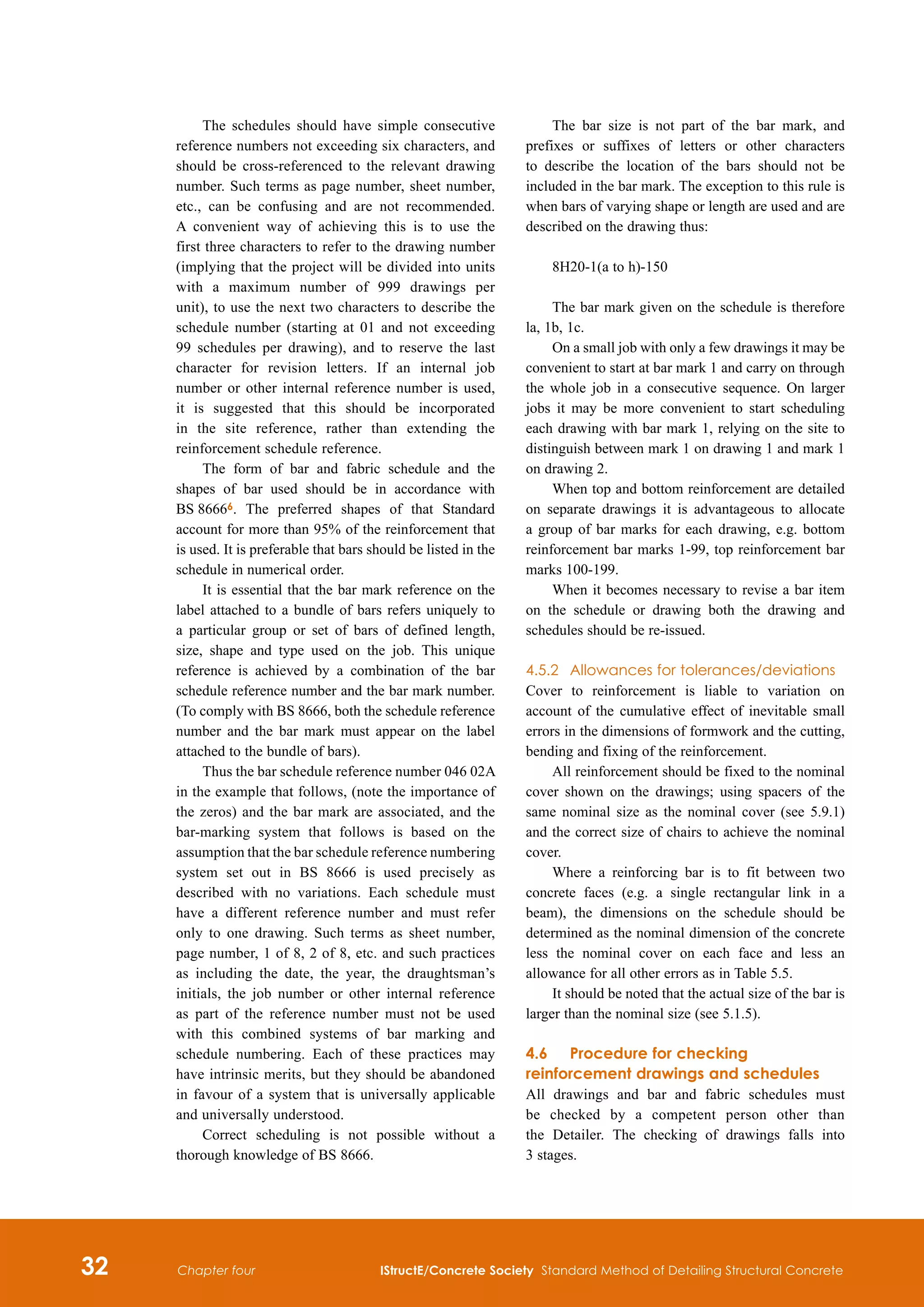 32 IStructE/Concrete Society Standard Method of Detailing Structural Concrete
Chapter four
The schedules should have simple consecutive
reference numbers not exceeding six characters, and
should be cross-referenced to the relevant drawing
number. Such terms as page number, sheet number,
etc., can be confusing and are not recommended.
A convenient way of achieving this is to use the
first three characters to refer to the drawing number
(implying that the project will be divided into units
with a maximum number of 999 drawings per
unit), to use the next two characters to describe the
schedule number (starting at 01 and not exceeding
99 schedules per drawing), and to reserve the last
character for revision letters. If an internal job
number or other internal reference number is used,
it is suggested that this should be incorporated
in the site reference, rather than extending the
reinforcement schedule reference.
The form of bar and fabric schedule and the
shapes of bar used should be in accordance with
BS 86666. The preferred shapes of that Standard
account for more than 95% of the reinforcement that
is used. It is preferable that bars should be listed in the
schedule in numerical order.
It is essential that the bar mark reference on the
label attached to a bundle of bars refers uniquely to
a particular group or set of bars of defined length,
size, shape and type used on the job. This unique
reference is achieved by a combination of the bar
schedule reference number and the bar mark number.
(To comply with BS 8666, both the schedule reference
number and the bar mark must appear on the label
attached to the bundle of bars).
Thus the bar schedule reference number 046 02A
in the example that follows, (note the importance of
the zeros) and the bar mark are associated, and the
bar-marking system that follows is based on the
assumption that the bar schedule reference numbering
system set out in BS 8666 is used precisely as
described with no variations. Each schedule must
have a different reference number and must refer
only to one drawing. Such terms as sheet number,
page number, 1 of 8, 2 of 8, etc. and such practices
as including the date, the year, the draughtsman’s
initials, the job number or other internal reference
as part of the reference number must not be used
with this combined systems of bar marking and
schedule numbering. Each of these practices may
have intrinsic merits, but they should be abandoned
in favour of a system that is universally applicable
and universally understood.
Correct scheduling is not possible without a
thorough knowledge of BS 8666.
The bar size is not part of the bar mark, and
prefixes or suffixes of letters or other characters
to describe the location of the bars should not be
included in the bar mark. The exception to this rule is
when bars of varying shape or length are used and are
described on the drawing thus:
8H20-1(a to h)-150
The bar mark given on the schedule is therefore
la, 1b, 1c.
On a small job with only a few drawings it may be
convenient to start at bar mark 1 and carry on through
the whole job in a consecutive sequence. On larger
jobs it may be more convenient to start scheduling
each drawing with bar mark 1, relying on the site to
distinguish between mark 1 on drawing 1 and mark 1
on drawing 2.
When top and bottom reinforcement are detailed
on separate drawings it is advantageous to allocate
a group of bar marks for each drawing, e.g. bottom
reinforcement bar marks 1-99, top reinforcement bar
marks 100-199.
When it becomes necessary to revise a bar item
on the schedule or drawing both the drawing and
schedules should be re-issued.
4.5.2	 Allowances for tolerances/deviations
Cover to reinforcement is liable to variation on
account of the cumulative effect of inevitable small
errors in the dimensions of formwork and the cutting,
bending and fixing of the reinforcement.
All reinforcement should be fixed to the nominal
cover shown on the drawings; using spacers of the
same nominal size as the nominal cover (see 5.9.1)
and the correct size of chairs to achieve the nominal
cover.
Where a reinforcing bar is to fit between two
concrete faces (e.g. a single rectangular link in a
beam), the dimensions on the schedule should be
determined as the nominal dimension of the concrete
less the nominal cover on each face and less an
allowance for all other errors as in Table 5.5.
It should be noted that the actual size of the bar is
larger than the nominal size (see 5.1.5).
4.6	Procedure for checking
reinforcement drawings and schedules
All drawings and bar and fabric schedules must
be checked by a competent person other than
the Detailer. The checking of drawings falls into
3 stages.
 