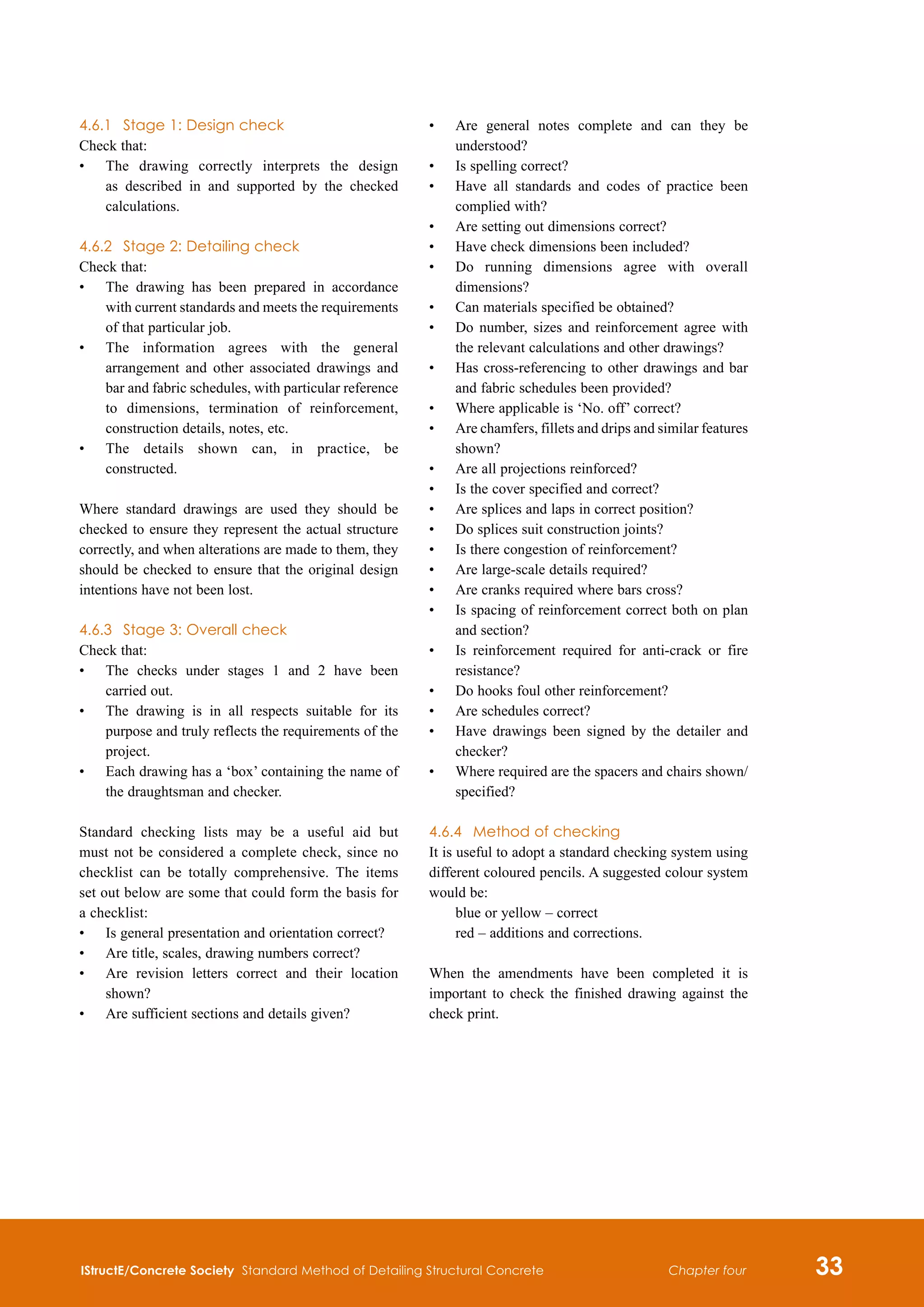 IStructE/Concrete Society Standard Method of Detailing Structural Concrete 33
Chapter four
4.6.1	 Stage 1: Design check
Check that:
•	
The drawing correctly interprets the design
as described in and supported by the checked
calculations.
4.6.2	 Stage 2: Detailing check
Check that:
•	
The drawing has been prepared in accordance
with current standards and meets the requirements
of that particular job.
•	
The information agrees with the general
arrangement and other associated drawings and
bar and fabric schedules, with particular reference
to dimensions, termination of reinforcement,
construction details, notes, etc.
•	
The details shown can, in practice, be
constructed.
Where standard drawings are used they should be
checked to ensure they represent the actual structure
correctly, and when alterations are made to them, they
should be checked to ensure that the original design
intentions have not been lost.
4.6.3	 Stage 3: Overall check
Check that:
•	
The checks under stages 1 and 2 have been
carried out.
•	
The drawing is in all respects suitable for its
purpose and truly reflects the requirements of the
project.
•	
Each drawing has a ‘box’ containing the name of
the draughtsman and checker.
Standard checking lists may be a useful aid but
must not be considered a complete check, since no
checklist can be totally comprehensive. The items
set out below are some that could form the basis for
a checklist:
•	
Is general presentation and orientation correct?
•	
Are title, scales, drawing numbers correct?
•	
Are revision letters correct and their location
shown?
•	
Are sufficient sections and details given?
•	
Are general notes complete and can they be
understood?
•	
Is spelling correct?
•	
Have all standards and codes of practice been
complied with?
•	
Are setting out dimensions correct?
•	
Have check dimensions been included?
•	
Do running dimensions agree with overall
dimensions?
•	
Can materials specified be obtained?
•	
Do number, sizes and reinforcement agree with
the relevant calculations and other drawings?
•	
Has cross-referencing to other drawings and bar
and fabric schedules been provided?
•	
Where applicable is ‘No. off’ correct?
•	
Are chamfers, fillets and drips and similar features
shown?
•	
Are all projections reinforced?
•	
Is the cover specified and correct?
•	
Are splices and laps in correct position?
•	
Do splices suit construction joints?
•	
Is there congestion of reinforcement?
•	
Are large-scale details required?
•	
Are cranks required where bars cross?
•	
Is spacing of reinforcement correct both on plan
and section?
•	
Is reinforcement required for anti-crack or fire
resistance?
•	
Do hooks foul other reinforcement?
•	
Are schedules correct?
•	
Have drawings been signed by the detailer and
checker?
•	
Where required are the spacers and chairs shown/
specified?
4.6.4	 Method of checking
It is useful to adopt a standard checking system using
different coloured pencils. A suggested colour system
would be:
blue or yellow – correct
red – additions and corrections.
When the amendments have been completed it is
important to check the finished drawing against the
check print.
 