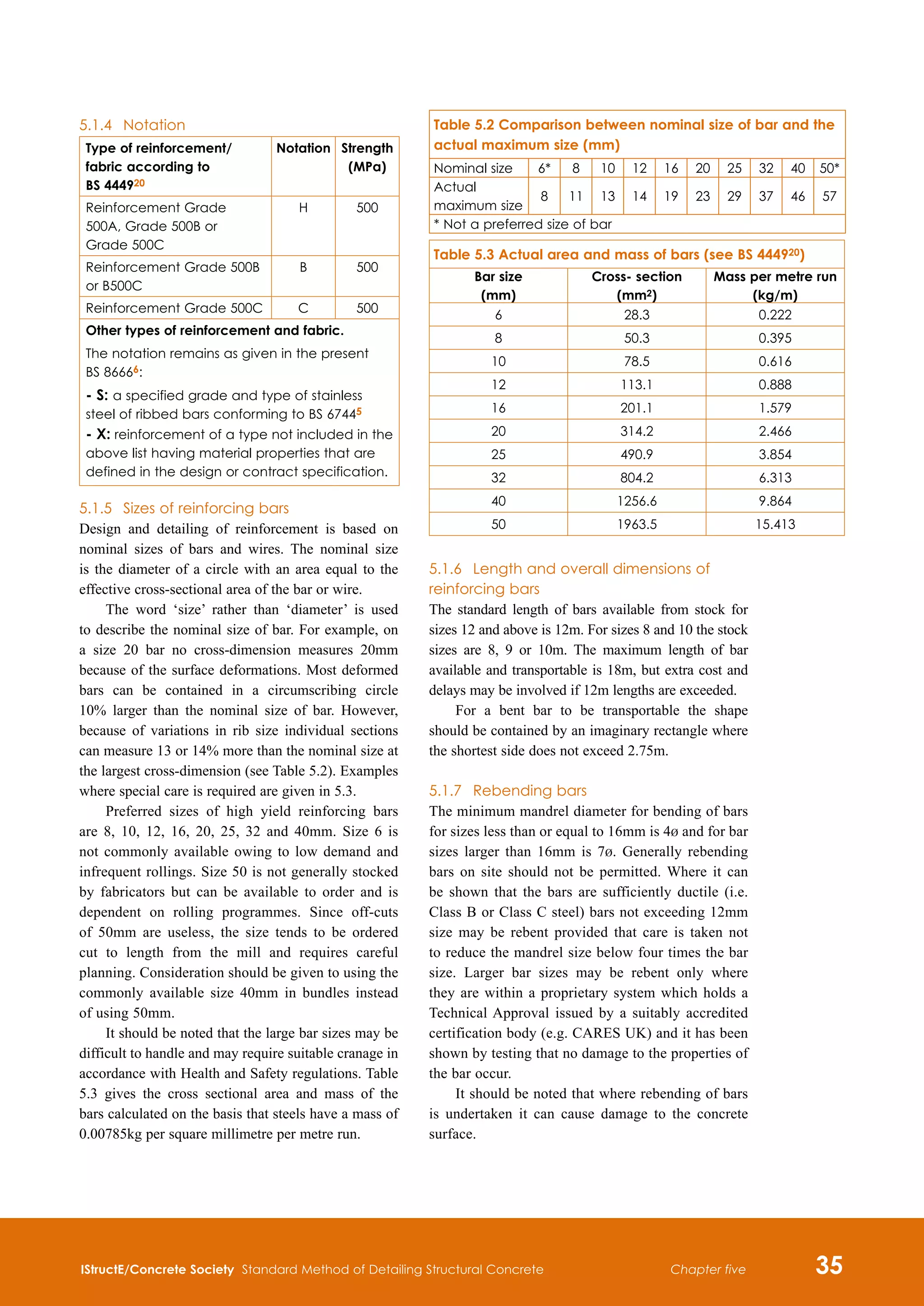 IStructE/Concrete Society Standard Method of Detailing Structural Concrete 35
Chapter five
5.1.4	 Notation
Type of reinforcement/
fabric according to
BS 444920
Notation Strength
(MPa)
Reinforcement Grade
500A, Grade 500B or
Grade 500C
H 500
Reinforcement Grade 500B
or B500C
B 500
Reinforcement Grade 500C C 500
Other types of reinforcement and fabric.
The notation remains as given in the present
BS 86666:
- S: a specified grade and type of stainless
steel of ribbed bars conforming to BS 67445
- X: reinforcement of a type not included in the
above list having material properties that are
defined in the design or contract specification.
5.1.5	 Sizes of reinforcing bars
Design and detailing of reinforcement is based on
nominal sizes of bars and wires. The nominal size
is the diameter of a circle with an area equal to the
effective cross-sectional area of the bar or wire.
The word ‘size’ rather than ‘diameter’ is used
to describe the nominal size of bar. For example, on
a size 20 bar no cross-dimension measures 20mm
because of the surface deformations. Most deformed
bars can be contained in a circumscribing circle
10% larger than the nominal size of bar. However,
because of variations in rib size individual sections
can measure 13 or 14% more than the nominal size at
the largest cross-dimension (see Table 5.2). Examples
where special care is required are given in 5.3.
Preferred sizes of high yield reinforcing bars
are 8, 10, 12, 16, 20, 25, 32 and 40mm. Size 6 is
not commonly available owing to low demand and
infrequent rollings. Size 50 is not generally stocked
by fabricators but can be available to order and is
dependent on rolling programmes. Since off-cuts
of 50mm are useless, the size tends to be ordered
cut to length from the mill and requires careful
planning. Consideration should be given to using the
commonly available size 40mm in bundles instead
of using 50mm.
It should be noted that the large bar sizes may be
difficult to handle and may require suitable cranage in
accordance with Health and Safety regulations. Table
5.3 gives the cross sectional area and mass of the
bars calculated on the basis that steels have a mass of
0.00785kg per square millimetre per metre run.
5.1.6	 Length and overall dimensions of
reinforcing bars
The standard length of bars available from stock for
sizes 12 and above is 12m. For sizes 8 and 10 the stock
sizes are 8, 9 or 10m. The maximum length of bar
available and transportable is 18m, but extra cost and
delays may be involved if 12m lengths are exceeded.
For a bent bar to be transportable the shape
should be contained by an imaginary rectangle where
the shortest side does not exceed 2.75m.
5.1.7	 Rebending bars
The minimum mandrel diameter for bending of bars
for sizes less than or equal to 16mm is 4b and for bar
sizes larger than 16mm is 7b. Generally rebending
bars on site should not be permitted. Where it can
be shown that the bars are sufficiently ductile (i.e.
Class B or Class C steel) bars not exceeding 12mm
size may be rebent provided that care is taken not
to reduce the mandrel size below four times the bar
size. Larger bar sizes may be rebent only where
they are within a proprietary system which holds a
Technical Approval issued by a suitably accredited
certification body (e.g. CARES UK) and it has been
shown by testing that no damage to the properties of
the bar occur.
It should be noted that where rebending of bars
is undertaken it can cause damage to the concrete
surface.
Table 5.2 Comparison between nominal size of bar and the
actual maximum size (mm)
Nominal size 6* 8 10 12 16 20 25 32 40 50*
Actual
maximum size
8 11 13 14 19 23 29 37 46 57
* Not a preferred size of bar
Table 5.3 Actual area and mass of bars (see BS 444920)
Bar size
(mm)
Cross- section
(mm2)
Mass per metre run
(kg/m)
6 28.3 0.222
8 50.3 0.395
10 78.5 0.616
12 113.1 0.888
16 201.1 1.579
20 314.2 2.466
25 490.9 3.854
32 804.2 6.313
40 1256.6 9.864
50 1963.5 15.413
 