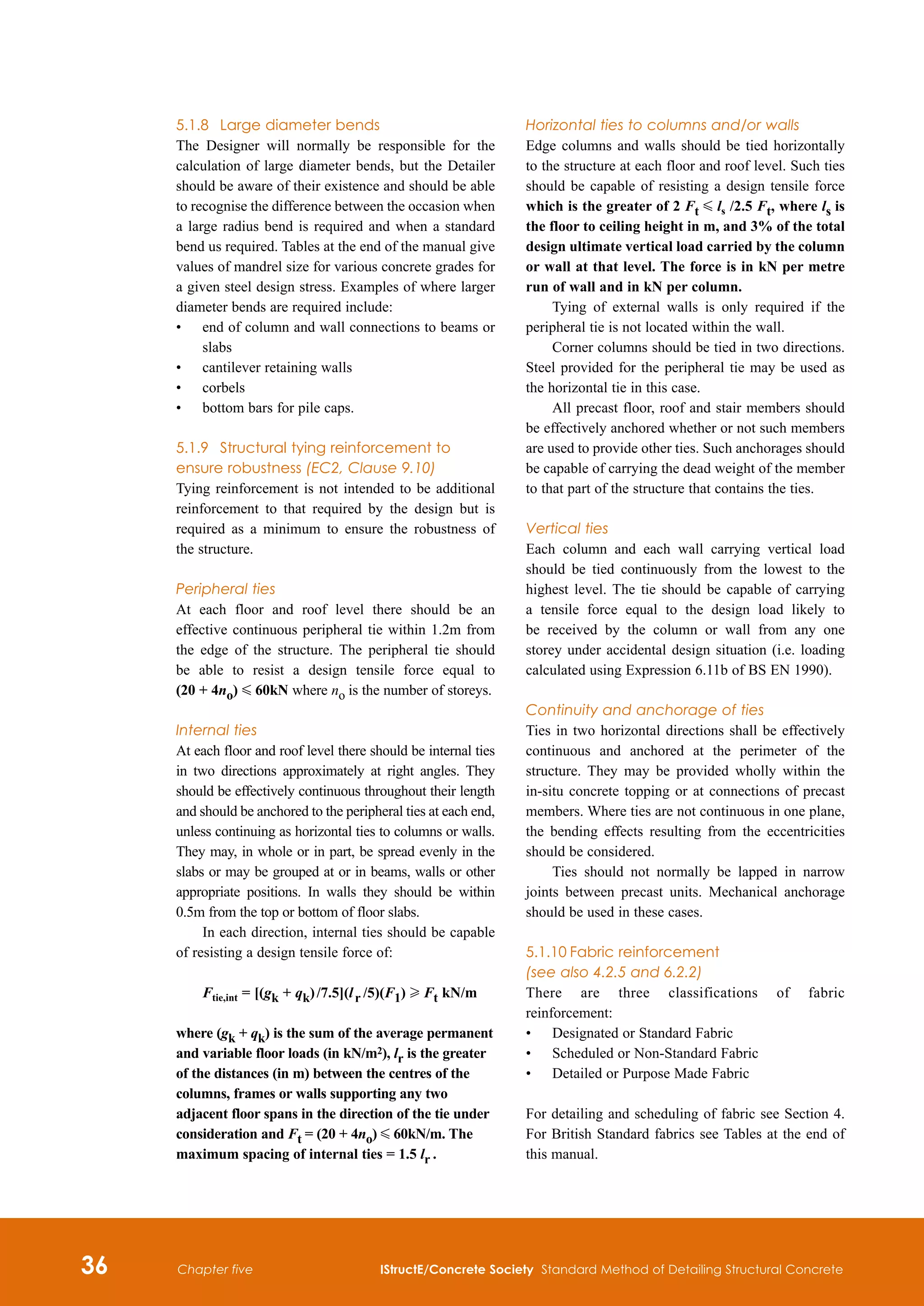 36 IStructE/Concrete Society Standard Method of Detailing Structural Concrete
Chapter five
5.1.8	 Large diameter bends
The Designer will normally be responsible for the
calculation of large diameter bends, but the Detailer
should be aware of their existence and should be able
to recognise the difference between the occasion when
a large radius bend is required and when a standard
bend us required. Tables at the end of the manual give
values of mandrel size for various concrete grades for
a given steel design stress. Examples of where larger
diameter bends are required include:
•	
end of column and wall connections to beams or
slabs
•	
cantilever retaining walls
•	
corbels
•	
bottom bars for pile caps.
5.1.9 	 Structural tying reinforcement to
ensure robustness (EC2, Clause 9.10)
Tying reinforcement is not intended to be additional
reinforcement to that required by the design but is
required as a minimum to ensure the robustness of
the structure.
Peripheral ties
At each floor and roof level there should be an
effective continuous peripheral tie within 1.2m from
the edge of the structure. The peripheral tie should
be able to resist a design tensile force equal to
(20 + 4no) G 60kN where no is the number of storeys.
Internal ties
At each floor and roof level there should be internal ties
in two directions approximately at right angles. They
should be effectively continuous throughout their length
and should be anchored to the peripheral ties at each end,
unless continuing as horizontal ties to columns or walls.
They may, in whole or in part, be spread evenly in the
slabs or may be grouped at or in beams, walls or other
appropriate positions. In walls they should be within
0.5m from the top or bottom of floor slabs.
In each direction, internal ties should be capable
of resisting a design tensile force of:
Ftie,int = [(gk + qk) /7.5](l r   
/5)(F1) H Ft kN/m
where (gk + qk) is the sum of the average permanent
and variable floor loads (in kN/m2), lr is the greater
of the distances (in m) between the centres of the
columns, frames or walls supporting any two
adjacent floor spans in the direction of the tie under
consideration and Ft = (20 + 4no) G 60kN/m. The
maximum spacing of internal ties = 1.5 lr  .
Horizontal ties to columns and/or walls
Edge columns and walls should be tied horizontally
to the structure at each floor and roof level. Such ties
should be capable of resisting a design tensile force
which is the greater of 2 Ft G ls /2.5 Ft, where ls is
the floor to ceiling height in m, and 3% of the total
design ultimate vertical load carried by the column
or wall at that level. The force is in kN per metre
run of wall and in kN per column.
Tying of external walls is only required if the
peripheral tie is not located within the wall.
Corner columns should be tied in two directions.
Steel provided for the peripheral tie may be used as
the horizontal tie in this case.
All precast floor, roof and stair members should
be effectively anchored whether or not such members
are used to provide other ties. Such anchorages should
be capable of carrying the dead weight of the member
to that part of the structure that contains the ties.
Vertical ties
Each column and each wall carrying vertical load
should be tied continuously from the lowest to the
highest level. The tie should be capable of carrying
a tensile force equal to the design load likely to
be received by the column or wall from any one
storey under accidental design situation (i.e. loading
calculated using Expression 6.11b of BS EN 1990).
Continuity and anchorage of ties
Ties in two horizontal directions shall be effectively
continuous and anchored at the perimeter of the
structure. They may be provided wholly within the
in-situ concrete topping or at connections of precast
members. Where ties are not continuous in one plane,
the bending effects resulting from the eccentricities
should be considered.
Ties should not normally be lapped in narrow
joints between precast units. Mechanical anchorage
should be used in these cases.
5.1.10	Fabric reinforcement
(see also 4.2.5 and 6.2.2)
There are three classifications of fabric
reinforcement:
•	
Designated or Standard Fabric
•	
Scheduled or Non-Standard Fabric
•	
Detailed or Purpose Made Fabric
For detailing and scheduling of fabric see Section 4.
For British Standard fabrics see Tables at the end of
this manual.
 