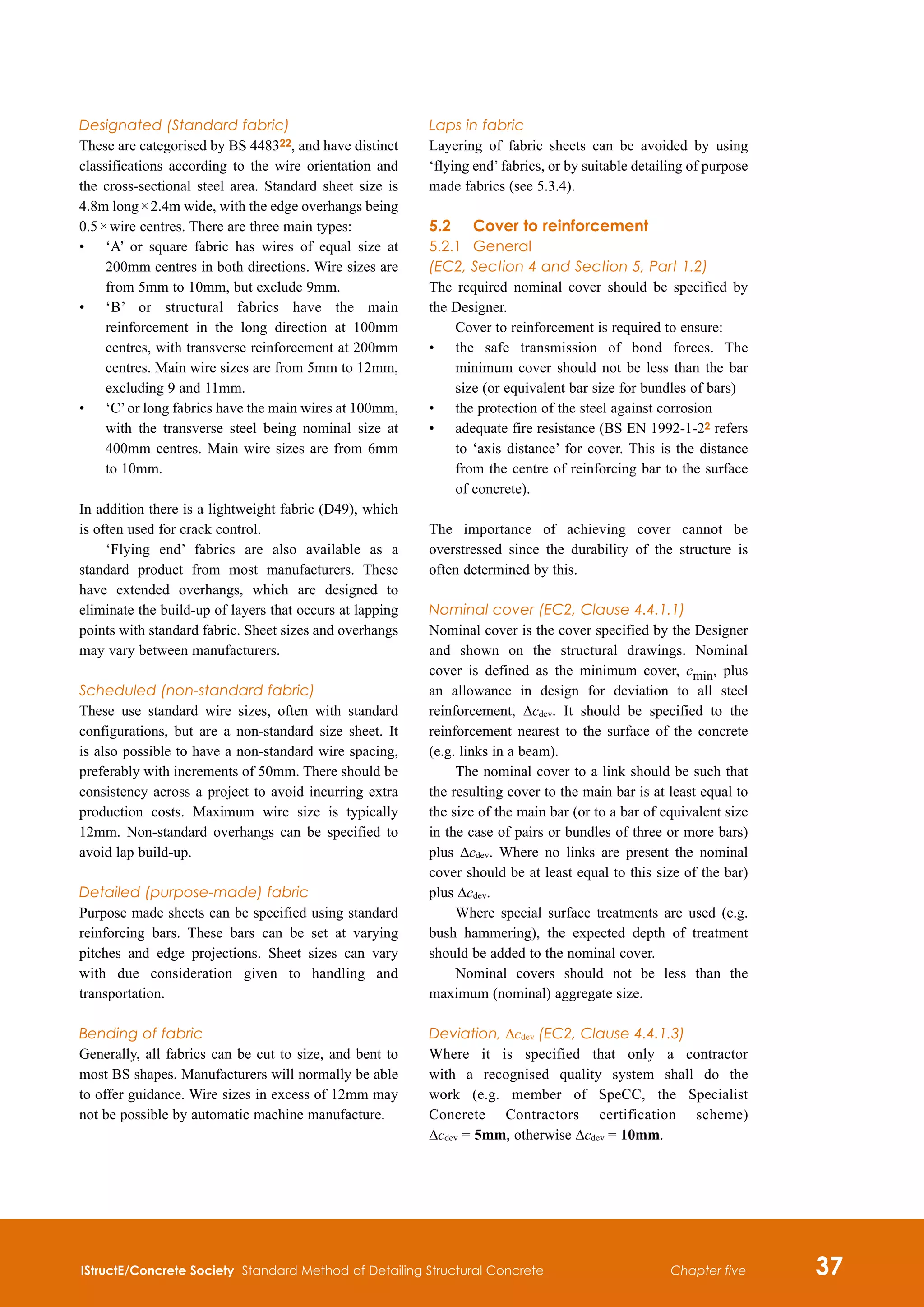 IStructE/Concrete Society Standard Method of Detailing Structural Concrete 37
Chapter five
Designated (Standard fabric)
These are categorised by BS 448322, and have distinct
classifications according to the wire orientation and
the cross-sectional steel area. Standard sheet size is
4.8m long × 2.4m wide, with the edge overhangs being
0.5 × wire centres. There are three main types:
•	
‘A’ or square fabric has wires of equal size at
200mm centres in both directions. Wire sizes are
from 5mm to 10mm, but exclude 9mm.
•	
‘B’ or structural fabrics have the main
reinforcement in the long direction at 100mm
centres, with transverse reinforcement at 200mm
centres. Main wire sizes are from 5mm to 12mm,
excluding 9 and 11mm.
•	
‘C’or long fabrics have the main wires at 100mm,
with the transverse steel being nominal size at
400mm centres. Main wire sizes are from 6mm
to 10mm.
In addition there is a lightweight fabric (D49), which
is often used for crack control.
‘Flying end’ fabrics are also available as a
standard product from most manufacturers. These
have extended overhangs, which are designed to
eliminate the build-up of layers that occurs at lapping
points with standard fabric. Sheet sizes and overhangs
may vary between manufacturers.
Scheduled (non-standard fabric)
These use standard wire sizes, often with standard
configurations, but are a non-standard size sheet. It
is also possible to have a non-standard wire spacing,
preferably with increments of 50mm. There should be
consistency across a project to avoid incurring extra
production costs. Maximum wire size is typically
12mm. Non-standard overhangs can be specified to
avoid lap build-up.
Detailed (purpose-made) fabric
Purpose made sheets can be specified using standard
reinforcing bars. These bars can be set at varying
pitches and edge projections. Sheet sizes can vary
with due consideration given to handling and
transportation.
Bending of fabric
Generally, all fabrics can be cut to size, and bent to
most BS shapes. Manufacturers will normally be able
to offer guidance. Wire sizes in excess of 12mm may
not be possible by automatic machine manufacture.
Laps in fabric
Layering of fabric sheets can be avoided by using
‘flying end’fabrics, or by suitable detailing of purpose
made fabrics (see 5.3.4).
5.2	 Cover to reinforcement
5.2.1	 General
(EC2, Section 4 and Section 5, Part 1.2)
The required nominal cover should be specified by
the Designer.
Cover to reinforcement is required to ensure:
•	
the safe transmission of bond forces. The
minimum cover should not be less than the bar
size (or equivalent bar size for bundles of bars)
•	
the protection of the steel against corrosion
•	
adequate fire resistance (BS EN 1992-1-22 refers
to ‘axis distance’ for cover. This is the distance
from the centre of reinforcing bar to the surface
of concrete).
The importance of achieving cover cannot be
overstressed since the durability of the structure is
often determined by this.
Nominal cover (EC2, Clause 4.4.1.1)
Nominal cover is the cover specified by the Designer
and shown on the structural drawings. Nominal
cover is defined as the minimum cover, cmin, plus
an allowance in design for deviation to all steel
reinforcement, Δcdev. It should be specified to the
reinforcement nearest to the surface of the concrete
(e.g. links in a beam).
The nominal cover to a link should be such that
the resulting cover to the main bar is at least equal to
the size of the main bar (or to a bar of equivalent size
in the case of pairs or bundles of three or more bars)
plus Δcdev. Where no links are present the nominal
cover should be at least equal to this size of the bar)
plus Δcdev.
Where special surface treatments are used (e.g.
bush hammering), the expected depth of treatment
should be added to the nominal cover.
Nominal covers should not be less than the
maximum (nominal) aggregate size.
Deviation, Δcdev (EC2, Clause 4.4.1.3)
Where it is specified that only a contractor
with a recognised quality system shall do the
work (e.g. member of SpeCC, the Specialist
Concrete Contractors certification scheme)
Δcdev = 5mm, otherwise Δcdev = 10mm.
 