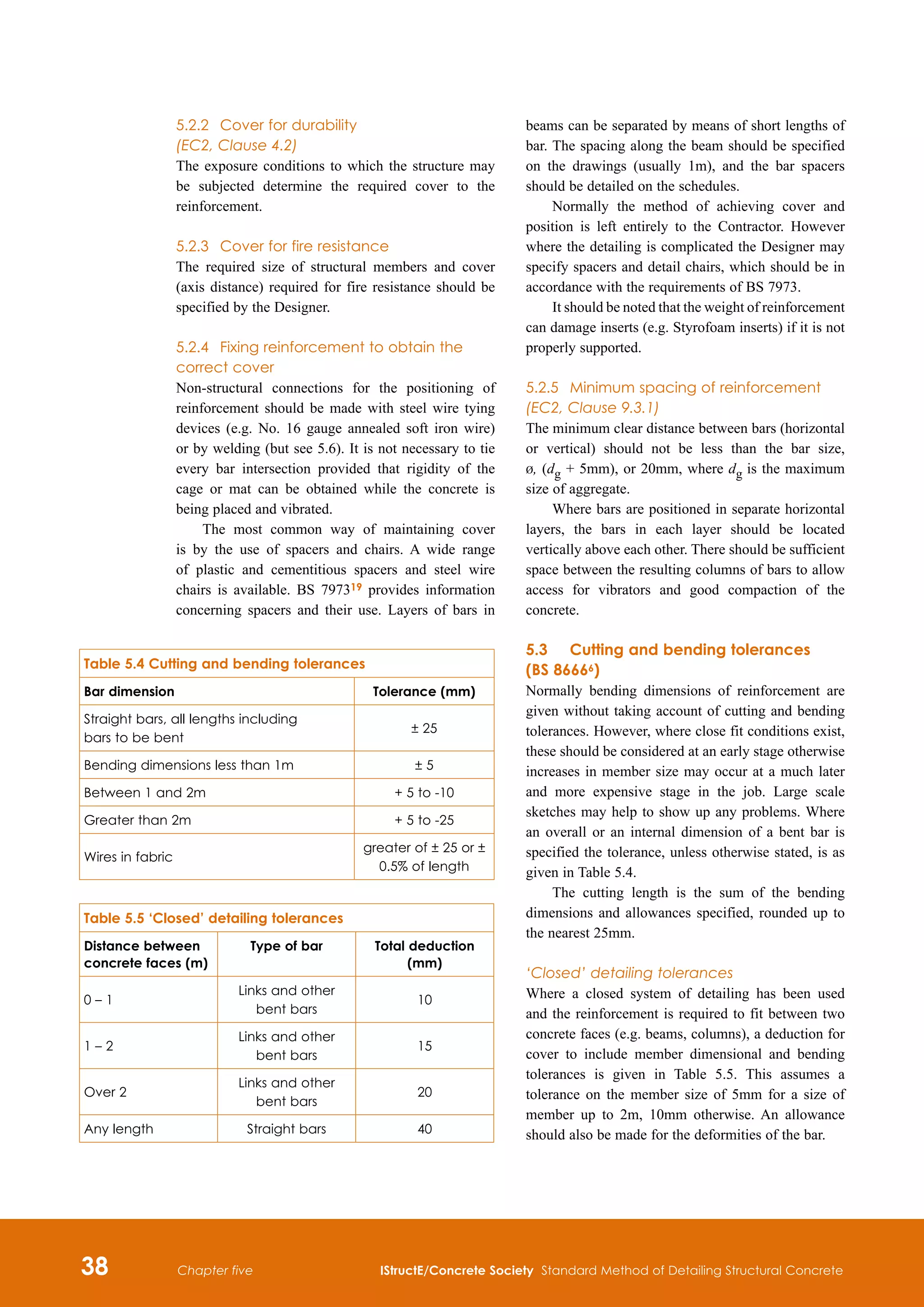 38 IStructE/Concrete Society Standard Method of Detailing Structural Concrete
Chapter five
5.2.2	 Cover for durability
(EC2, Clause 4.2)
The exposure conditions to which the structure may
be subjected determine the required cover to the
reinforcement.
5.2.3	 Cover for fire resistance
The required size of structural members and cover
(axis distance) required for fire resistance should be
specified by the Designer.
5.2.4	 Fixing reinforcement to obtain the
correct cover
Non-structural connections for the positioning of
reinforcement should be made with steel wire tying
devices (e.g. No. 16 gauge annealed soft iron wire)
or by welding (but see 5.6). It is not necessary to tie
every bar intersection provided that rigidity of the
cage or mat can be obtained while the concrete is
being placed and vibrated.
The most common way of maintaining cover
is by the use of spacers and chairs. A wide range
of plastic and cementitious spacers and steel wire
chairs is available. BS 797319 provides information
concerning spacers and their use. Layers of bars in
beams can be separated by means of short lengths of
bar. The spacing along the beam should be specified
on the drawings (usually 1m), and the bar spacers
should be detailed on the schedules.
Normally the method of achieving cover and
position is left entirely to the Contractor. However
where the detailing is complicated the Designer may
specify spacers and detail chairs, which should be in
accordance with the requirements of BS 7973.
It should be noted that the weight of reinforcement
can damage inserts (e.g. Styrofoam inserts) if it is not
properly supported.
5.2.5	 Minimum spacing of reinforcement
(EC2, Clause 9.3.1)
The minimum clear distance between bars (horizontal
or vertical) should not be less than the bar size,
b, (dg + 5mm), or 20mm, where dg is the maximum
size of aggregate.
Where bars are positioned in separate horizontal
layers, the bars in each layer should be located
vertically above each other. There should be sufficient
space between the resulting columns of bars to allow
access for vibrators and good compaction of the
concrete.
5.3	 Cutting and bending tolerances
(BS 86666)
Normally bending dimensions of reinforcement are
given without taking account of cutting and bending
tolerances. However, where close fit conditions exist,
these should be considered at an early stage otherwise
increases in member size may occur at a much later
and more expensive stage in the job. Large scale
sketches may help to show up any problems. Where
an overall or an internal dimension of a bent bar is
specified the tolerance, unless otherwise stated, is as
given in Table 5.4.
The cutting length is the sum of the bending
dimensions and allowances specified, rounded up to
the nearest 25mm.
‘Closed’ detailing tolerances
Where a closed system of detailing has been used
and the reinforcement is required to fit between two
concrete faces (e.g. beams, columns), a deduction for
cover to include member dimensional and bending
tolerances is given in Table 5.5. This assumes a
tolerance on the member size of 5mm for a size of
member up to 2m, 10mm otherwise. An allowance
should also be made for the deformities of the bar.
Table 5.4 Cutting and bending tolerances
Bar dimension Tolerance (mm)
Straight bars, all lengths including
bars to be bent
± 25
Bending dimensions less than 1m ± 5
Between 1 and 2m + 5 to -10
Greater than 2m + 5 to -25
Wires in fabric
greater of ± 25 or ±
0.5% of length
Table 5.5 ‘Closed’ detailing tolerances
Distance between
concrete faces (m)
Type of bar Total deduction
(mm)
0 – 1
Links and other
bent bars
10
1 – 2
Links and other
bent bars
15
Over 2
Links and other
bent bars
20
Any length Straight bars 40
 