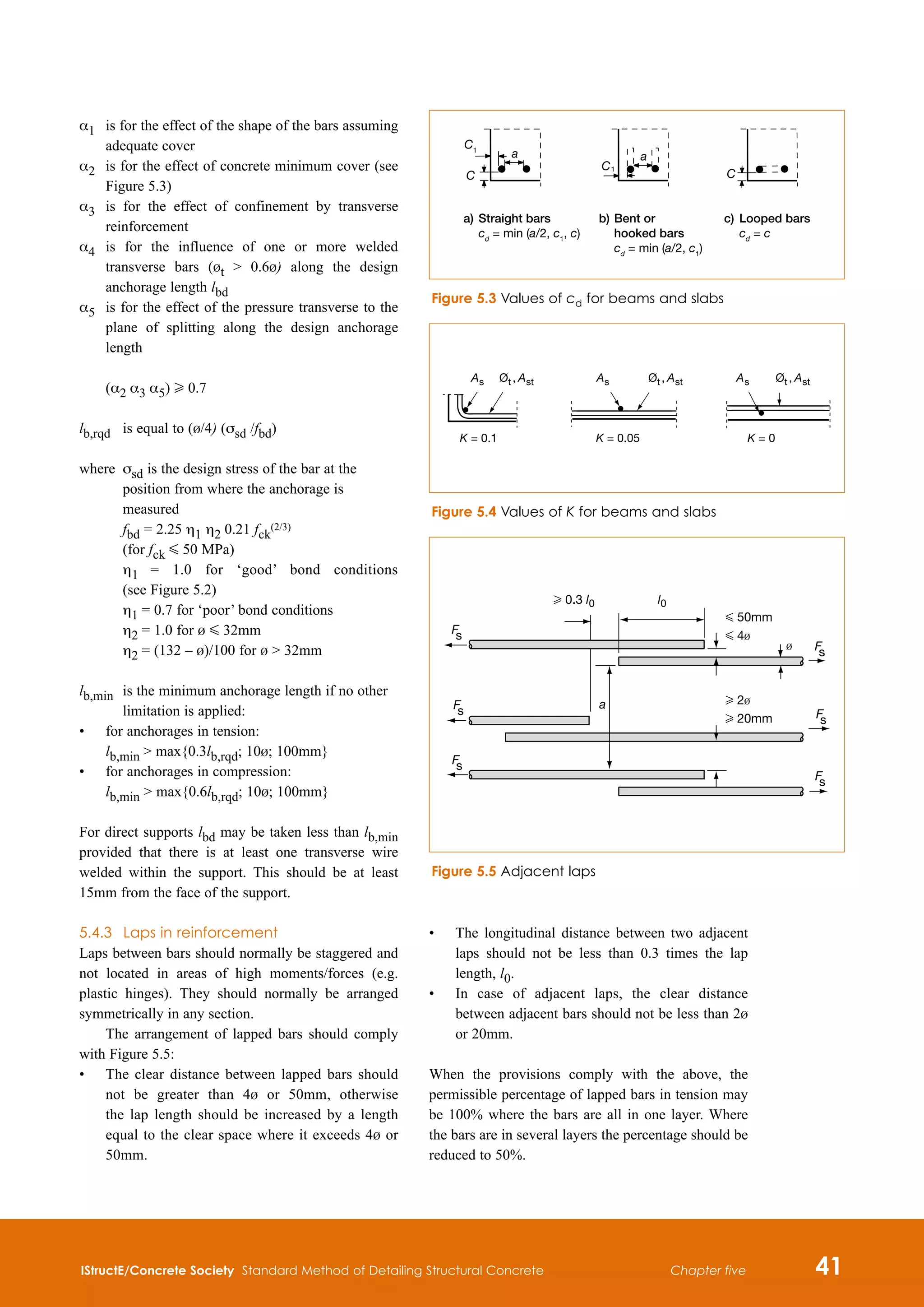 IStructE/Concrete Society Standard Method of Detailing Structural Concrete 41
Chapter five
α1	
is for the effect of the shape of the bars assuming
adequate cover
α2 	
is for the effect of concrete minimum cover (see
Figure 5.3)
α3	
is for the effect of confinement by transverse
reinforcement
α4	
is for the influence of one or more welded
transverse bars (bt  0.6b) along the design
anchorage length lbd
α5	
is for the effect of the pressure transverse to the
plane of splitting along the design anchorage
length
(α2 α3 α5) H 0.7
lb,rqd 	 is equal to (b/4) (σsd /fbd)
where	
σsd is the design stress of the bar at the
position from where the anchorage is
measured
fbd = 2.25 η1 η2 0.21 fck
(2/3)
(for fck G 50 MPa)
	
η1 = 1.0 for ‘good’ bond conditions
(see Figure 5.2)
	 η1 = 0.7 for ‘poor’ bond conditions
	 η2 = 1.0 for b G 32mm
	 η2 = (132 – b)/100 for b  32mm
lb,min 	
is the minimum anchorage length if no other
limitation is applied:
•	
for anchorages in tension:
lb,min  max{0.3lb,rqd; 10b; 100mm}	
•	
for anchorages in compression:
lb,min  max{0.6lb,rqd; 10b; 100mm}
For direct supports lbd may be taken less than lb,min
provided that there is at least one transverse wire
welded within the support. This should be at least
15mm from the face of the support.
5.4.3	 Laps in reinforcement
Laps between bars should normally be staggered and
not located in areas of high moments/forces (e.g.
plastic hinges). They should normally be arranged
symmetrically in any section.
The arrangement of lapped bars should comply
with Figure 5.5:
•	
The clear distance between lapped bars should
not be greater than 4b or 50mm, otherwise
the lap length should be increased by a length
equal to the clear space where it exceeds 4b or
50mm.
•	
The longitudinal distance between two adjacent
laps should not be less than 0.3 times the lap
length, l0.
•	
In case of adjacent laps, the clear distance
between adjacent bars should not be less than 2b
or 20mm.
When the provisions comply with the above, the
permissible percentage of lapped bars in tension may
be 100% where the bars are all in one layer. Where
the bars are in several layers the percentage should be
reduced to 50%.
C1
C
a
a) Straight bars
cd
= min (a/2, c1
, c)
b) Bent or
hooked bars
cd
= min (a/2, c1
)
c) Looped bars
cd
= c
C1
a
C
Figure 5.3 Values of cd for beams and slabs
A
A
A A
s t st s s
,
K = 0.1 K = 0.05 K = 0
Ø A
t st
,
Ø A
t st
,
Ø
Figure 5.4 Values of K for beams and slabs
F
s
F
s
F
s
F
s
F
s
F
s
b
a
H 0.3 l0 l0
G 50mm
G 4b
H 2b
H 20mm
Figure 5.5 Adjacent laps
 