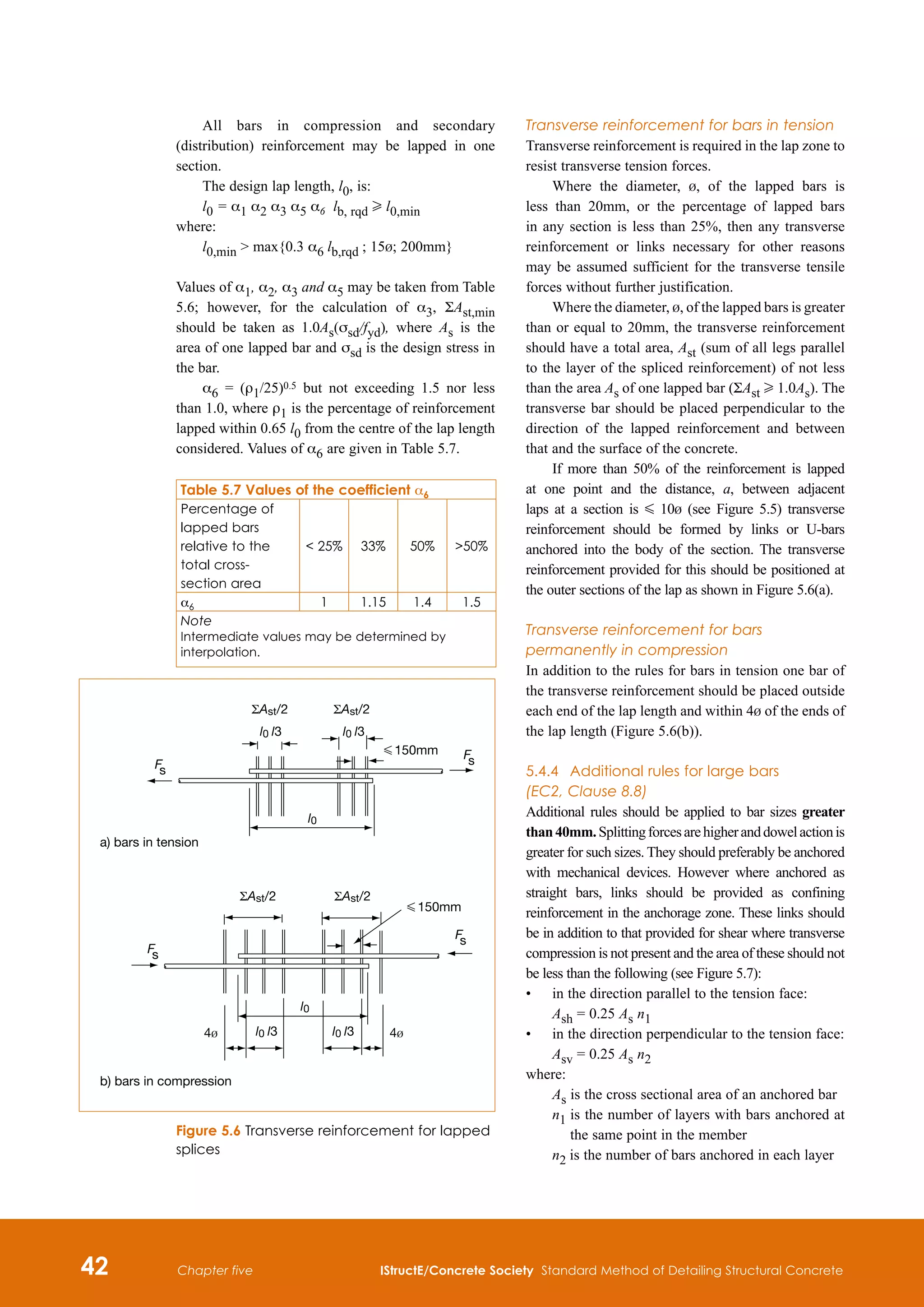 42 IStructE/Concrete Society Standard Method of Detailing Structural Concrete
Chapter five
All bars in compression and secondary
(distribution) reinforcement may be lapped in one
section.
The design lap length, l0, is:
l0 = α1 α2 α3 α5 α6 lb, rqd H l0,min	
where:
l0,min  max{0.3 α6 lb,rqd ; 15b; 200mm}	
Values of α1, α2, α3 and α5 may be taken from Table
5.6; however, for the calculation of α3, ΣAst,min
should be taken as 1.0As(σsd/fyd), where As is the
area of one lapped bar and σsd is the design stress in
the bar.
α6 = (ρ1/25)0.5 but not exceeding 1.5 nor less
than 1.0, where ρ1 is the percentage of reinforcement
lapped within 0.65 l0 from the centre of the lap length
considered. Values of α6 are given in Table 5.7.
Table 5.7 Values of the coefficient α6
Percentage of
lapped bars
relative to the
total cross-
section area
 25% 33% 50% 50%
α6 1 1.15 1.4 1.5
Note
Intermediate values may be determined by
interpolation.
Transverse reinforcement for bars in tension
Transverse reinforcement is required in the lap zone to
resist transverse tension forces.
Where the diameter, b, of the lapped bars is
less than 20mm, or the percentage of lapped bars
in any section is less than 25%, then any transverse
reinforcement or links necessary for other reasons
may be assumed sufficient for the transverse tensile
forces without further justification.
Where the diameter, b, of the lapped bars is greater
than or equal to 20mm, the transverse reinforcement
should have a total area, Ast (sum of all legs parallel
to the layer of the spliced reinforcement) of not less
than the area As of one lapped bar (ΣAst H 1.0As). The
transverse bar should be placed perpendicular to the
direction of the lapped reinforcement and between
that and the surface of the concrete.
If more than 50% of the reinforcement is lapped
at one point and the distance, a, between adjacent
laps at a section is G 10b (see Figure 5.5) transverse
reinforcement should be formed by links or U-bars
anchored into the body of the section. The transverse
reinforcement provided for this should be positioned at
the outer sections of the lap as shown in Figure 5.6(a).
Transverse reinforcement for bars
permanently in compression
In addition to the rules for bars in tension one bar of
the transverse reinforcement should be placed outside
each end of the lap length and within 4b of the ends of
the lap length (Figure 5.6(b)).
5.4.4	 Additional rules for large bars
(EC2, Clause 8.8)
Additional rules should be applied to bar sizes greater
than40mm.Splittingforcesarehigheranddowelactionis
greater for such sizes. They should preferably be anchored
with mechanical devices. However where anchored as
straight bars, links should be provided as confining
reinforcement in the anchorage zone. These links should
be in addition to that provided for shear where transverse
compression is not present and the area of these should not
be less than the following (see Figure 5.7):
•	
in the direction parallel to the tension face:
Ash = 0.25 As n1	
•	
in the direction perpendicular to the tension face:
Asv = 0.25 As n2	
where:
As 
is the cross sectional area of an anchored bar
n1 
is the number of layers with bars anchored at
the same point in the member
n2 is the number of bars anchored in each layer
l0
l0 l3 l0 l3
G 150mm
a) bars in tension
b) bars in compression
ΣAst/2 ΣAst/2
F
s
l0 l3
l0
l0 l3 4b
4b
ΣAst/2 ΣAst/2
G 150mm
Figure 5.6 Transverse reinforcement for lapped
splices
 