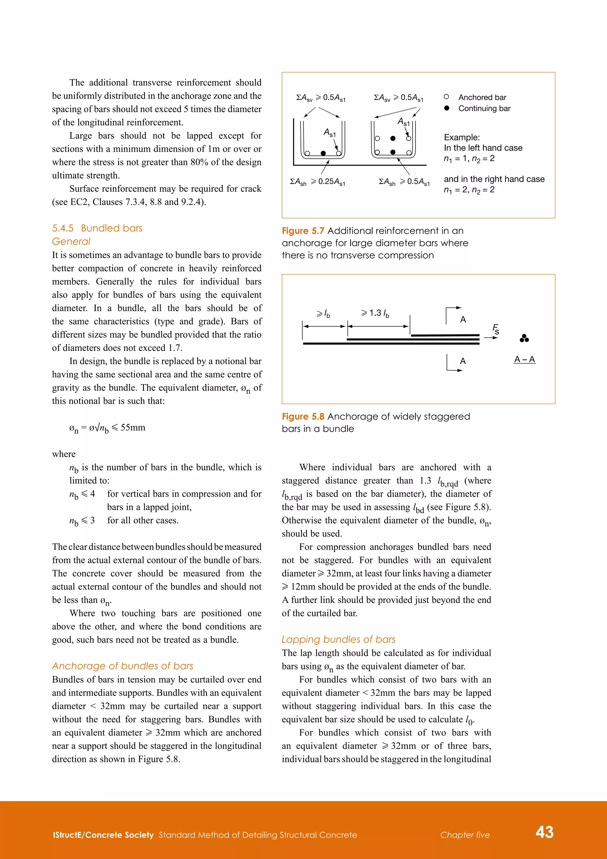 IStructE/Concrete Society Standard Method of Detailing Structural Concrete 43
Chapter five
The additional transverse reinforcement should
be uniformly distributed in the anchorage zone and the
spacing of bars should not exceed 5 times the diameter
of the longitudinal reinforcement.
Large bars should not be lapped except for
sections with a minimum dimension of 1m or over or
where the stress is not greater than 80% of the design
ultimate strength.
Surface reinforcement may be required for crack
(see EC2, Clauses 7.3.4, 8.8 and 9.2.4).
5.4.5	 Bundled bars
General
It is sometimes an advantage to bundle bars to provide
better compaction of concrete in heavily reinforced
members. Generally the rules for individual bars
also apply for bundles of bars using the equivalent
diameter. In a bundle, all the bars should be of
the same characteristics (type and grade). Bars of
different sizes may be bundled provided that the ratio
of diameters does not exceed 1.7.
In design, the bundle is replaced by a notional bar
having the same sectional area and the same centre of
gravity as the bundle. The equivalent diameter, bn of
this notional bar is such that:
bn = b√nb G 55mm	
where

nb is the number of bars in the bundle, which is
limited to:

nb G 4	
for vertical bars in compression and for
bars in a lapped joint,
nb G 3	 for all other cases.
Thecleardistancebetweenbundlesshouldbemeasured
from the actual external contour of the bundle of bars.
The concrete cover should be measured from the
actual external contour of the bundles and should not
be less than bn.
Where two touching bars are positioned one
above the other, and where the bond conditions are
good, such bars need not be treated as a bundle.
Anchorage of bundles of bars
Bundles of bars in tension may be curtailed over end
and intermediate supports. Bundles with an equivalent
diameter  32mm may be curtailed near a support
without the need for staggering bars. Bundles with
an equivalent diameter H 32mm which are anchored
near a support should be staggered in the longitudinal
direction as shown in Figure 5.8.
Where individual bars are anchored with a
staggered distance greater than 1.3 lb,rqd (where
lb,rqd is based on the bar diameter), the diameter of
the bar may be used in assessing lbd (see Figure 5.8).
Otherwise the equivalent diameter of the bundle, bn,
should be used.
For compression anchorages bundled bars need
not be staggered. For bundles with an equivalent
diameter H 32mm, at least four links having a diameter
H 12mm should be provided at the ends of the bundle.
A further link should be provided just beyond the end
of the curtailed bar.
Lapping bundles of bars
The lap length should be calculated as for individual
bars using bn as the equivalent diameter of bar.
For bundles which consist of two bars with an
equivalent diameter  32mm the bars may be lapped
without staggering individual bars. In this case the
equivalent bar size should be used to calculate l0.
For bundles which consist of two bars with
an equivalent diameter H 32mm or of three bars,
individual bars should be staggered in the longitudinal
As1
As1
Example:
In the left hand case
n1 = 1, n2 = 2
and in the right hand case
n1 = 2, n2 = 2
Figure 5.7 Additional reinforcement in an
anchorage for large diameter bars where
there is no transverse compression
F
s
A
A A – A
H lb H 1.3 lb
Figure 5.8 Anchorage of widely staggered
bars in a bundle
 