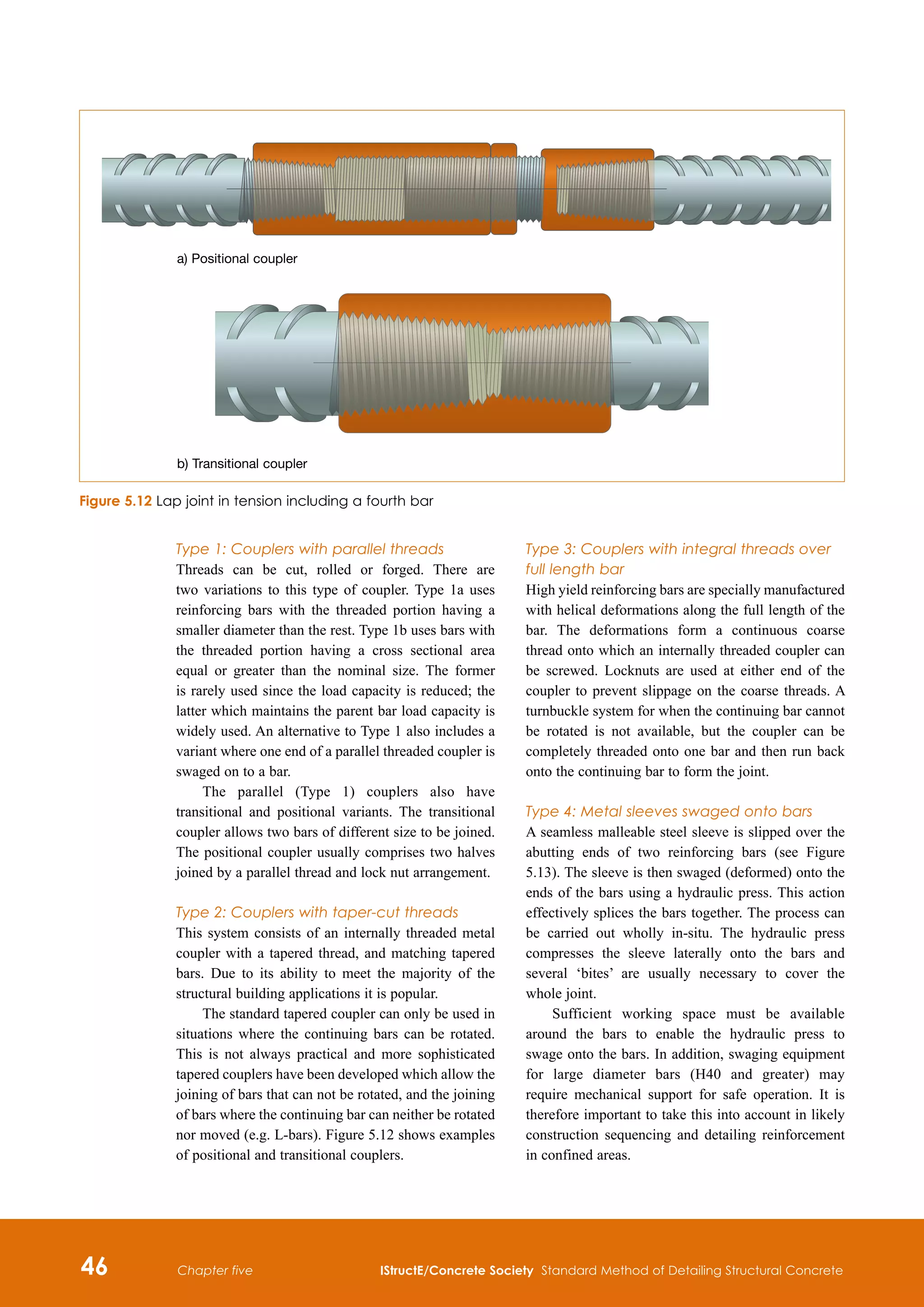 46 IStructE/Concrete Society Standard Method of Detailing Structural Concrete
Chapter five
Type 1: Couplers with parallel threads
Threads can be cut, rolled or forged. There are
two variations to this type of coupler. Type 1a uses
reinforcing bars with the threaded portion having a
smaller diameter than the rest. Type 1b uses bars with
the threaded portion having a cross sectional area
equal or greater than the nominal size. The former
is rarely used since the load capacity is reduced; the
latter which maintains the parent bar load capacity is
widely used. An alternative to Type 1 also includes a
variant where one end of a parallel threaded coupler is
swaged on to a bar.
The parallel (Type 1) couplers also have
transitional and positional variants. The transitional
coupler allows two bars of different size to be joined.
The positional coupler usually comprises two halves
joined by a parallel thread and lock nut arrangement.
Type 2: Couplers with taper-cut threads
This system consists of an internally threaded metal
coupler with a tapered thread, and matching tapered
bars. Due to its ability to meet the majority of the
structural building applications it is popular.
The standard tapered coupler can only be used in
situations where the continuing bars can be rotated.
This is not always practical and more sophisticated
tapered couplers have been developed which allow the
joining of bars that can not be rotated, and the joining
of bars where the continuing bar can neither be rotated
nor moved (e.g. L-bars). Figure 5.12 shows examples
of positional and transitional couplers.
Type 3: Couplers with integral threads over
full length bar
High yield reinforcing bars are specially manufactured
with helical deformations along the full length of the
bar. The deformations form a continuous coarse
thread onto which an internally threaded coupler can
be screwed. Locknuts are used at either end of the
coupler to prevent slippage on the coarse threads. A
turnbuckle system for when the continuing bar cannot
be rotated is not available, but the coupler can be
completely threaded onto one bar and then run back
onto the continuing bar to form the joint.
Type 4: Metal sleeves swaged onto bars
A seamless malleable steel sleeve is slipped over the
abutting ends of two reinforcing bars (see Figure
5.13). The sleeve is then swaged (deformed) onto the
ends of the bars using a hydraulic press. This action
effectively splices the bars together. The process can
be carried out wholly in-situ. The hydraulic press
compresses the sleeve laterally onto the bars and
several ‘bites’ are usually necessary to cover the
whole joint.
Sufficient working space must be available
around the bars to enable the hydraulic press to
swage onto the bars. In addition, swaging equipment
for large diameter bars (H40 and greater) may
require mechanical support for safe operation. It is
therefore important to take this into account in likely
construction sequencing and detailing reinforcement
in confined areas.
Figure 5.12 Lap joint in tension including a fourth bar
a) Positional coupler
b) Transitional coupler
 