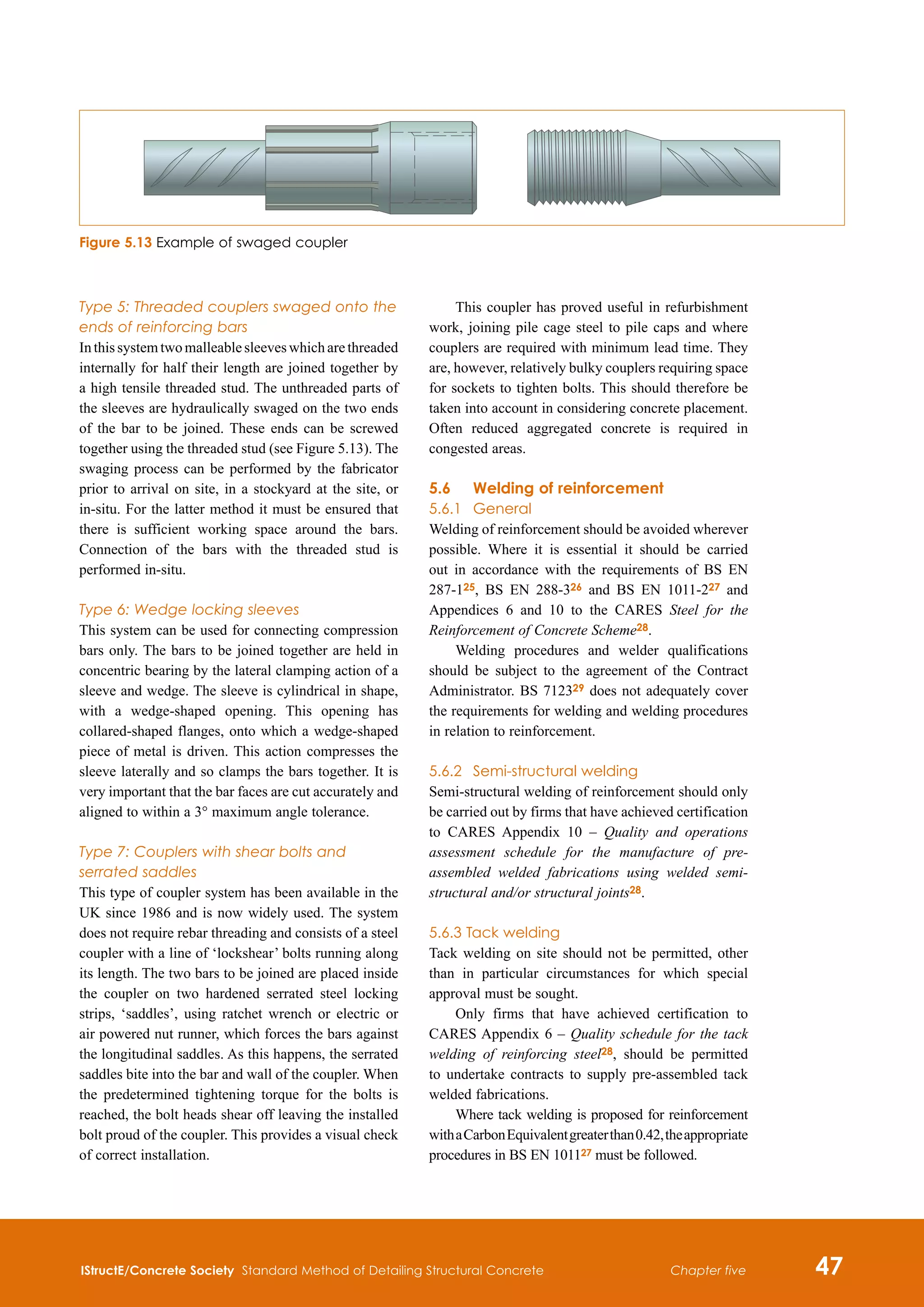 IStructE/Concrete Society Standard Method of Detailing Structural Concrete 47
Chapter five
Type 5: Threaded couplers swaged onto the
ends of reinforcing bars
Inthissystemtwomalleablesleeveswhicharethreaded
internally for half their length are joined together by
a high tensile threaded stud. The unthreaded parts of
the sleeves are hydraulically swaged on the two ends
of the bar to be joined. These ends can be screwed
together using the threaded stud (see Figure 5.13). The
swaging process can be performed by the fabricator
prior to arrival on site, in a stockyard at the site, or
in-situ. For the latter method it must be ensured that
there is sufficient working space around the bars.
Connection of the bars with the threaded stud is
performed in-situ.
Type 6: Wedge locking sleeves
This system can be used for connecting compression
bars only. The bars to be joined together are held in
concentric bearing by the lateral clamping action of a
sleeve and wedge. The sleeve is cylindrical in shape,
with a wedge-shaped opening. This opening has
collared-shaped flanges, onto which a wedge-shaped
piece of metal is driven. This action compresses the
sleeve laterally and so clamps the bars together. It is
very important that the bar faces are cut accurately and
aligned to within a 3° maximum angle tolerance.
Type 7: Couplers with shear bolts and
serrated saddles
This type of coupler system has been available in the
UK since 1986 and is now widely used. The system
does not require rebar threading and consists of a steel
coupler with a line of ‘lockshear’ bolts running along
its length. The two bars to be joined are placed inside
the coupler on two hardened serrated steel locking
strips, ‘saddles’, using ratchet wrench or electric or
air powered nut runner, which forces the bars against
the longitudinal saddles. As this happens, the serrated
saddles bite into the bar and wall of the coupler. When
the predetermined tightening torque for the bolts is
reached, the bolt heads shear off leaving the installed
bolt proud of the coupler. This provides a visual check
of correct installation.
This coupler has proved useful in refurbishment
work, joining pile cage steel to pile caps and where
couplers are required with minimum lead time. They
are, however, relatively bulky couplers requiring space
for sockets to tighten bolts. This should therefore be
taken into account in considering concrete placement.
Often reduced aggregated concrete is required in
congested areas.
5.6	Welding of reinforcement
5.6.1	 General
Welding of reinforcement should be avoided wherever
possible. Where it is essential it should be carried
out in accordance with the requirements of BS EN
287-125, BS EN 288-326 and BS EN 1011-227 and
Appendices 6 and 10 to the CARES Steel for the
Reinforcement of Concrete Scheme28.
Welding procedures and welder qualifications
should be subject to the agreement of the Contract
Administrator. BS 712329 does not adequately cover
the requirements for welding and welding procedures
in relation to reinforcement.
5.6.2	 Semi-structural welding
Semi-structural welding of reinforcement should only
be carried out by firms that have achieved certification
to CARES Appendix 10 – Quality and operations
assessment schedule for the manufacture of pre-
assembled welded fabrications using welded semi-
structural and/or structural joints28.
5.6.3 Tack welding
Tack welding on site should not be permitted, other
than in particular circumstances for which special
approval must be sought.
Only firms that have achieved certification to
CARES Appendix 6 – Quality schedule for the tack
welding of reinforcing steel28, should be permitted
to undertake contracts to supply pre-assembled tack
welded fabrications.
Where tack welding is proposed for reinforcement
withaCarbonEquivalentgreaterthan0.42,theappropriate
procedures in BS EN 101127 must be followed.
Figure 5.13 Example of swaged coupler
 