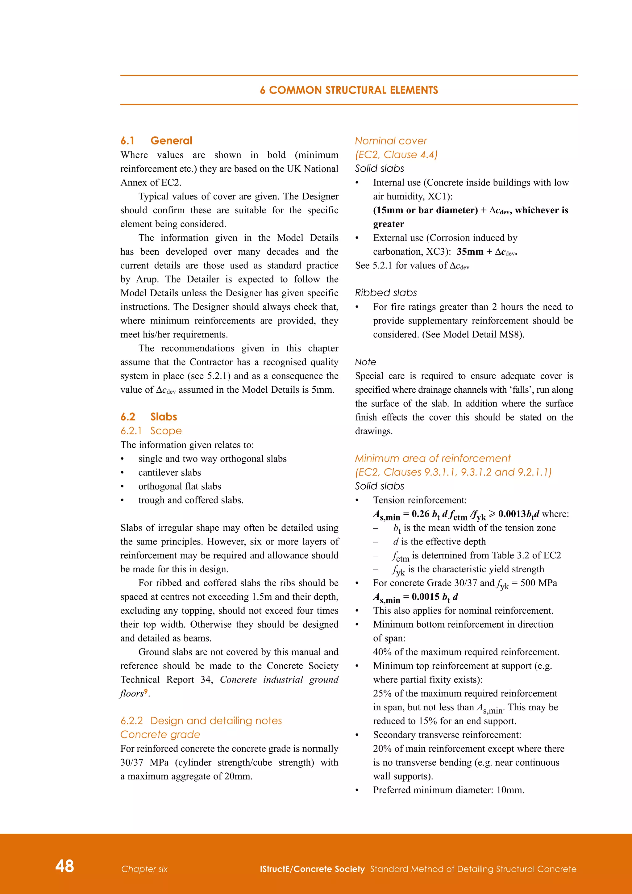 48 IStructE/Concrete Society Standard Method of Detailing Structural Concrete
Chapter six
6.1	 General
Where values are shown in bold (minimum
reinforcement etc.) they are based on the UK National
Annex of EC2.
Typical values of cover are given. The Designer
should confirm these are suitable for the specific
element being considered.
The information given in the Model Details
has been developed over many decades and the
current details are those used as standard practice
by Arup. The Detailer is expected to follow the
Model Details unless the Designer has given specific
instructions. The Designer should always check that,
where minimum reinforcements are provided, they
meet his/her requirements.
The recommendations given in this chapter
assume that the Contractor has a recognised quality
system in place (see 5.2.1) and as a consequence the
value of Δcdev assumed in the Model Details is 5mm.
6.2	 Slabs
6.2.1	 Scope
The information given relates to:
•	
single and two way orthogonal slabs
•	
cantilever slabs
•	
orthogonal flat slabs
•	
trough and coffered slabs.
Slabs of irregular shape may often be detailed using
the same principles. However, six or more layers of
reinforcement may be required and allowance should
be made for this in design.
For ribbed and coffered slabs the ribs should be
spaced at centres not exceeding 1.5m and their depth,
excluding any topping, should not exceed four times
their top width. Otherwise they should be designed
and detailed as beams.
Ground slabs are not covered by this manual and
reference should be made to the Concrete Society
Technical Report 34, Concrete industrial ground
floors9.
6.2.2	 Design and detailing notes
Concrete grade
For reinforced concrete the concrete grade is normally
30/37 MPa (cylinder strength/cube strength) with
a maximum aggregate of 20mm.
Nominal cover
(EC2, Clause 4.4)
Solid slabs
•	
Internal use (Concrete inside buildings with low
air humidity, XC1):
(15mm or bar diameter) + Δcdev, whichever is
greater
•	
External use (Corrosion induced by
carbonation, XC3): 35mm + Δcdev.
See 5.2.1 for values of Δcdev
Ribbed slabs
•	
For fire ratings greater than 2 hours the need to
provide supplementary reinforcement should be
considered. (See Model Detail MS8).
Note
Special care is required to ensure adequate cover is
specified where drainage channels with ‘falls’, run along
the surface of the slab. In addition where the surface
finish effects the cover this should be stated on the
drawings.
Minimum area of reinforcement
(EC2, Clauses 9.3.1.1, 9.3.1.2 and 9.2.1.1)
Solid slabs
•	
Tension reinforcement:
As,min = 0.26 bt d fctm /fyk H 0.0013 
btd where:
–	 bt is the mean width of the tension zone
–	 d is the effective depth
–	 fctm is determined from Table 3.2 of EC2
–	 fyk is the characteristic yield strength
•	
For concrete Grade 30/37 and fyk = 500 MPa
As,min = 0.0015 bt d
•	
This also applies for nominal reinforcement.
•	
Minimum bottom reinforcement in direction
of span:
40% of the maximum required reinforcement.
•	
Minimum top reinforcement at support (e.g.
where partial fixity exists):
	
25% of the maximum required reinforcement
in span, but not less than As,min. This may be
reduced to 15% for an end support.
•	
Secondary transverse reinforcement:
20% of main reinforcement except where there
is no transverse bending (e.g. near continuous
wall supports).
•	
Preferred minimum diameter: 10mm.
6 Common structural elements
 