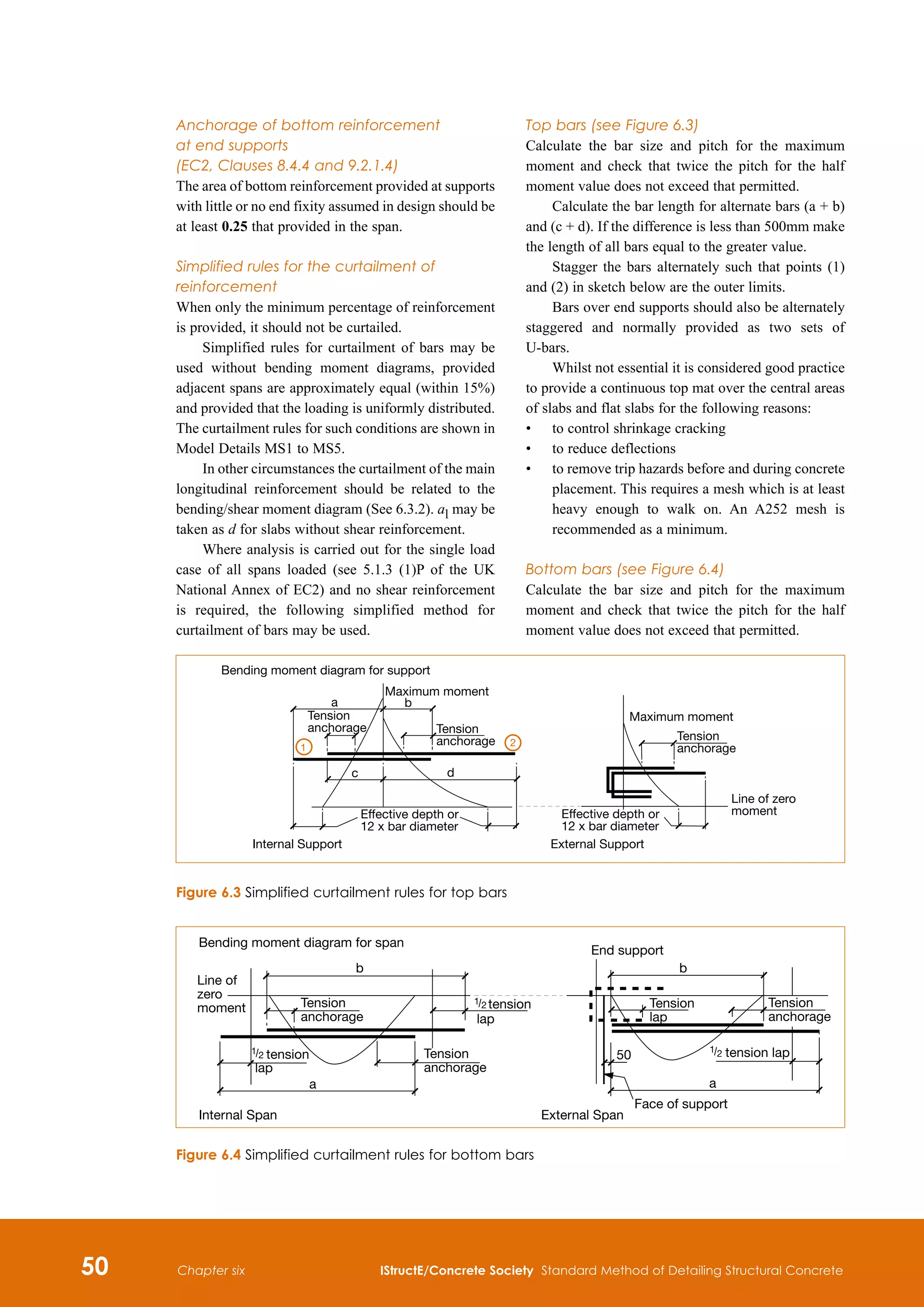 50 IStructE/Concrete Society Standard Method of Detailing Structural Concrete
Chapter six
Anchorage of bottom reinforcement
at end supports
(EC2, Clauses 8.4.4 and 9.2.1.4)
The area of bottom reinforcement provided at supports
with little or no end fixity assumed in design should be
at least 0.25 that provided in the span.
Simplified rules for the curtailment of
reinforcement
When only the minimum percentage of reinforcement
is provided, it should not be curtailed.
Simplified rules for curtailment of bars may be
used without bending moment diagrams, provided
adjacent spans are approximately equal (within 15%)
and provided that the loading is uniformly distributed.
The curtailment rules for such conditions are shown in
Model Details MS1 to MS5.
In other circumstances the curtailment of the main
longitudinal reinforcement should be related to the
bending/shear moment diagram (See 6.3.2). al may be
taken as d for slabs without shear reinforcement.
Where analysis is carried out for the single load
case of all spans loaded (see 5.1.3 (1)P of the UK
National Annex of EC2) and no shear reinforcement
is required, the following simplified method for
curtailment of bars may be used.
Top bars (see Figure 6.3)
Calculate the bar size and pitch for the maximum
moment and check that twice the pitch for the half
moment value does not exceed that permitted.
Calculate the bar length for alternate bars (a + b)
and (c + d). If the difference is less than 500mm make
the length of all bars equal to the greater value.
Stagger the bars alternately such that points (1)
and (2) in sketch below are the outer limits.
Bars over end supports should also be alternately
staggered and normally provided as two sets of
U-bars.
Whilst not essential it is considered good practice
to provide a continuous top mat over the central areas
of slabs and flat slabs for the following reasons:
•	
to control shrinkage cracking
•	
to reduce deflections
•	
to remove trip hazards before and during concrete
placement. This requires a mesh which is at least
heavy enough to walk on. An A252 mesh is
recommended as a minimum.
Bottom bars (see Figure 6.4)
Calculate the bar size and pitch for the maximum
moment and check that twice the pitch for the half
moment value does not exceed that permitted.
Bending moment diagram for support
Maximum moment
Tension
anchorage Tension
anchorage
Internal Support
Effective depth or
12 x bar diameter
a b
c d
1 2
Maximum moment
Tension
anchorage
Line of zero
moment
Effective depth or
12 x bar diameter
External Support
Figure 6.3 Simplified curtailment rules for top bars
Face of support
50
Tension
lap
Tension
anchorage
External Span
a
b
End support
Tension
anchorage
Tension
anchorage
b
a
Internal Span
Bending moment diagram for span
Line of
zero
moment
tension
lap
lap
1 2 tension
1 2
1 2 tension lap
Figure 6.4 Simplified curtailment rules for bottom bars
 