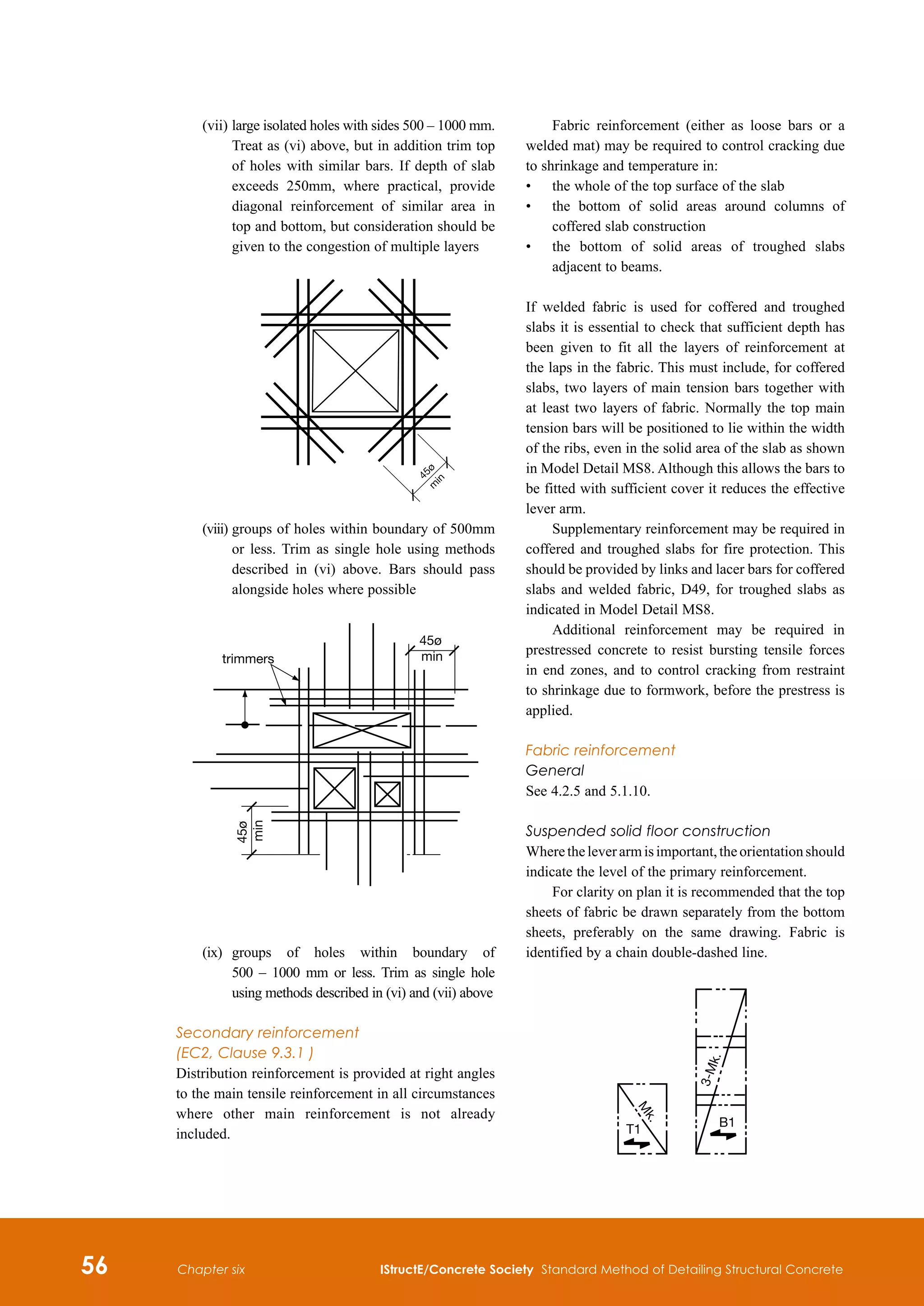 56 IStructE/Concrete Society Standard Method of Detailing Structural Concrete
Chapter six
	 (vii)	
large isolated holes with sides 500 – 1000 mm.
Treat as (vi) above, but in addition trim top
of holes with similar bars. If depth of slab
exceeds 250mm, where practical, provide
diagonal reinforcement of similar area in
top and bottom, but consideration should be
given to the congestion of multiple layers
	
	
4
5
ø
m
i
n
	 (viii) 	
groups of holes within boundary of 500mm
or less. Trim as single hole using methods
described in (vi) above. Bars should pass
alongside holes where possible
45ø
min
45ø
min
trimmers
	 (ix)	
groups of holes within boundary of
500 – 1000 mm or less. Trim as single hole
using methods described in (vi) and (vii) above
Secondary reinforcement
(EC2, Clause 9.3.1 )
Distribution reinforcement is provided at right angles
to the main tensile reinforcement in all circumstances
where other main reinforcement is not already
included.
Fabric reinforcement (either as loose bars or a
welded mat) may be required to control cracking due
to shrinkage and temperature in:
•	
the whole of the top surface of the slab
•	
the bottom of solid areas around columns of
coffered slab construction
•	
the bottom of solid areas of troughed slabs
adjacent to beams.
If welded fabric is used for coffered and troughed
slabs it is essential to check that sufficient depth has
been given to fit all the layers of reinforcement at
the laps in the fabric. This must include, for coffered
slabs, two layers of main tension bars together with
at least two layers of fabric. Normally the top main
tension bars will be positioned to lie within the width
of the ribs, even in the solid area of the slab as shown
in Model Detail MS8. Although this allows the bars to
be fitted with sufficient cover it reduces the effective
lever arm.
Supplementary reinforcement may be required in
coffered and troughed slabs for fire protection. This
should be provided by links and lacer bars for coffered
slabs and welded fabric, D49, for troughed slabs as
indicated in Model Detail MS8.
Additional reinforcement may be required in
prestressed concrete to resist bursting tensile forces
in end zones, and to control cracking from restraint
to shrinkage due to formwork, before the prestress is
applied.
Fabric reinforcement
General
See 4.2.5 and 5.1.10.
Suspended solid floor construction
Wheretheleverarmisimportant,theorientationshould
indicate the level of the primary reinforcement.
For clarity on plan it is recommended that the top
sheets of fabric be drawn separately from the bottom
sheets, preferably on the same drawing. Fabric is
identified by a chain double-dashed line.
M
k
.
T1
B1
3
-
M
k
.
 