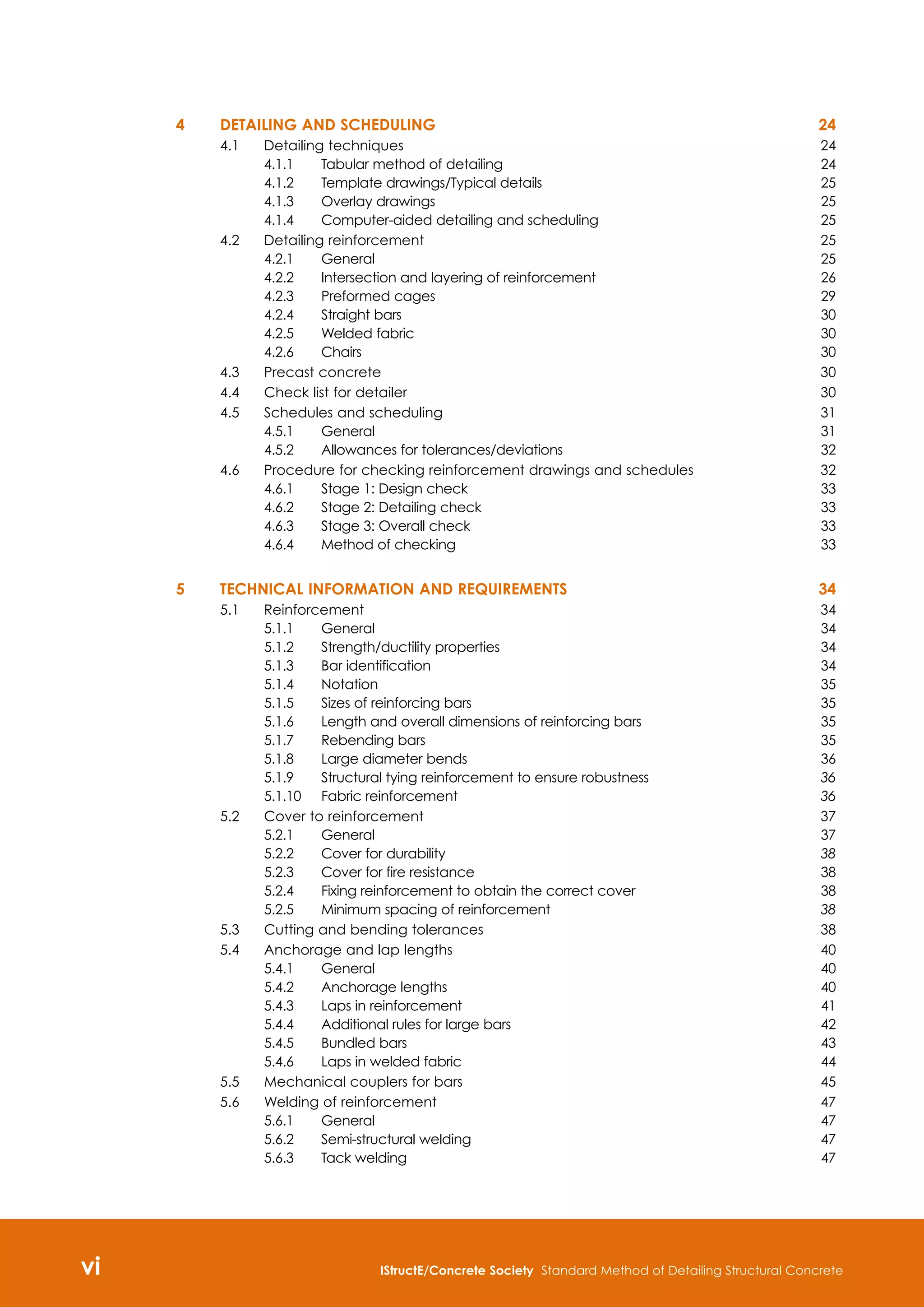 vi IStructE/Concrete Society Standard Method of Detailing Structural Concrete

4 	Detailing and scheduling	 24
4.1	 Detailing techniques	 24
4.1.1	 Tabular method of detailing 	 24
4.1.2	 Template drawings/Typical details 	 25
4.1.3	 Overlay drawings	 25
4.1.4	 Computer-aided detailing and scheduling	 25
4.2	 Detailing reinforcement 	 25
4.2.1	 General	 25
4.2.2	 Intersection and layering of reinforcement 	 26
4.2.3	 Preformed cages 	 29
4.2.4	 Straight bars	 30
4.2.5	 Welded fabric 	 30
4.2.6	 Chairs	 30
4.3	 Precast concrete 	 30
4.4	 Check list for detailer	 30
4.5	 Schedules and scheduling 	 31
4.5.1	 General	 31
4.5.2	 Allowances for tolerances/deviations 	 32
4.6	 Procedure for checking reinforcement drawings and schedules	 32
4.6.1	 Stage 1: Design check 	 33
4.6.2	 Stage 2: Detailing check 	 33
4.6.3	 Stage 3: Overall check 	 33
4.6.4	 Method of checking 	 33
5 	Technical information and requirements	 34
5.1	 Reinforcement	 34
5.1.1	 General	 34
5.1.2	 Strength/ductility properties	 34
5.1.3	 Bar identification	 34
5.1.4	 Notation 	 35
5.1.5	 Sizes of reinforcing bars	 35
5.1.6	 Length and overall dimensions of reinforcing bars	 35
5.1.7	 Rebending bars	 35
5.1.8	 Large diameter bends	 36
5.1.9 	 Structural tying reinforcement to ensure robustness 	 36
5.1.10	 Fabric reinforcement 	 36
5.2	 Cover to reinforcement	 37
5.2.1	 General 	 37
5.2.2	 Cover for durability 	 38
5.2.3	 Cover for fire resistance	 38
5.2.4	 Fixing reinforcement to obtain the correct cover	 38
5.2.5	 Minimum spacing of reinforcement 	 38
5.3	 Cutting and bending tolerances	 38
5.4	 Anchorage and lap lengths	 40
5.4.1	 General	 40
5.4.2 	 Anchorage lengths	 40
5.4.3	 Laps in reinforcement	 41
5.4.4	 Additional rules for large bars 	 42
5.4.5	 Bundled bars	 43
5.4.6	 Laps in welded fabric	 44
5.5	 Mechanical couplers for bars 	 45
5.6	 Welding of reinforcement	 47
5.6.1	 General	 47
5.6.2	 Semi-structural welding	 47
5.6.3 	 Tack welding	 47
 