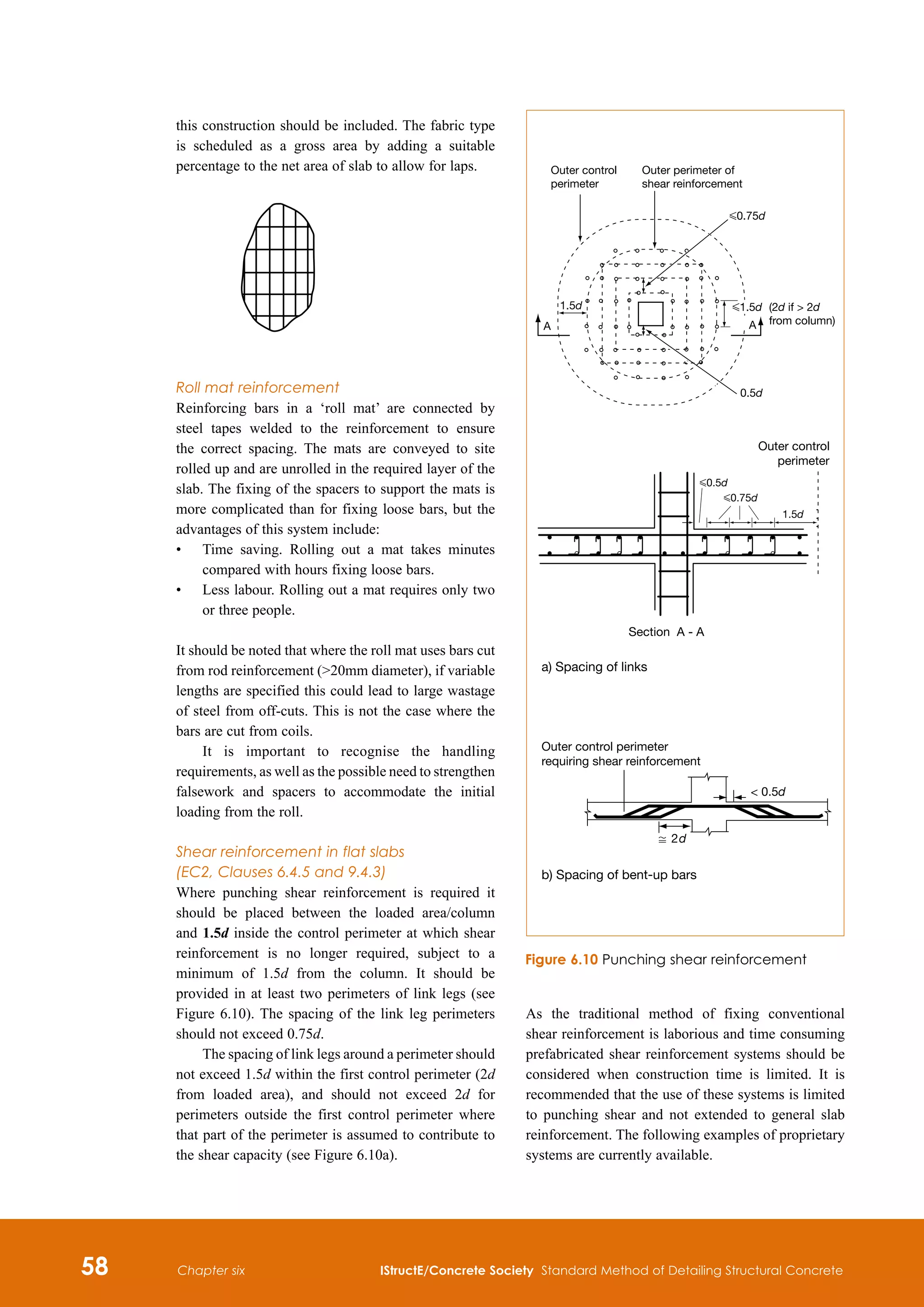 58 IStructE/Concrete Society Standard Method of Detailing Structural Concrete
Chapter six
this construction should be included. The fabric type
is scheduled as a gross area by adding a suitable
percentage to the net area of slab to allow for laps.
Roll mat reinforcement
Reinforcing bars in a ‘roll mat’ are connected by
steel tapes welded to the reinforcement to ensure
the correct spacing. The mats are conveyed to site
rolled up and are unrolled in the required layer of the
slab. The fixing of the spacers to support the mats is
more complicated than for fixing loose bars, but the
advantages of this system include:
•	
Time saving. Rolling out a mat takes minutes
compared with hours fixing loose bars.
•	
Less labour. Rolling out a mat requires only two
or three people.
It should be noted that where the roll mat uses bars cut
from rod reinforcement (20mm diameter), if variable
lengths are specified this could lead to large wastage
of steel from off-cuts. This is not the case where the
bars are cut from coils.
It is important to recognise the handling
requirements, as well as the possible need to strengthen
falsework and spacers to accommodate the initial
loading from the roll.
Shear reinforcement in flat slabs
(EC2, Clauses 6.4.5 and 9.4.3)
Where punching shear reinforcement is required it
should be placed between the loaded area/column
and 1.5d inside the control perimeter at which shear
reinforcement is no longer required, subject to a
minimum of 1.5d from the column. It should be
provided in at least two perimeters of link legs (see
Figure 6.10). The spacing of the link leg perimeters
should not exceed 0.75d.
The spacing of link legs around a perimeter should
not exceed 1.5d within the first control perimeter (2d
from loaded area), and should not exceed 2d for
perimeters outside the first control perimeter where
that part of the perimeter is assumed to contribute to
the shear capacity (see Figure 6.10a).
As the traditional method of fixing conventional
shear reinforcement is laborious and time consuming
prefabricated shear reinforcement systems should be
considered when construction time is limited. It is
recommended that the use of these systems is limited
to punching shear and not extended to general slab
reinforcement. The following examples of proprietary
systems are currently available.
Outer control perimeter
requiring shear reinforcement
, 2d
b) Spacing of bent-up bars
a) Spacing of links
 0.5d
Section A - A
Outer control
perimeter
G1.5d (2d if  2d
from column)
G0.75d
G0.75d
G0.5d
1.5d
0.5d
1.5d
Outer perimeter of
shear reinforcement
Outer control
perimeter
A A
G1.5d (2d if  2d
from column)
Figure 6.10 Punching shear reinforcement
 