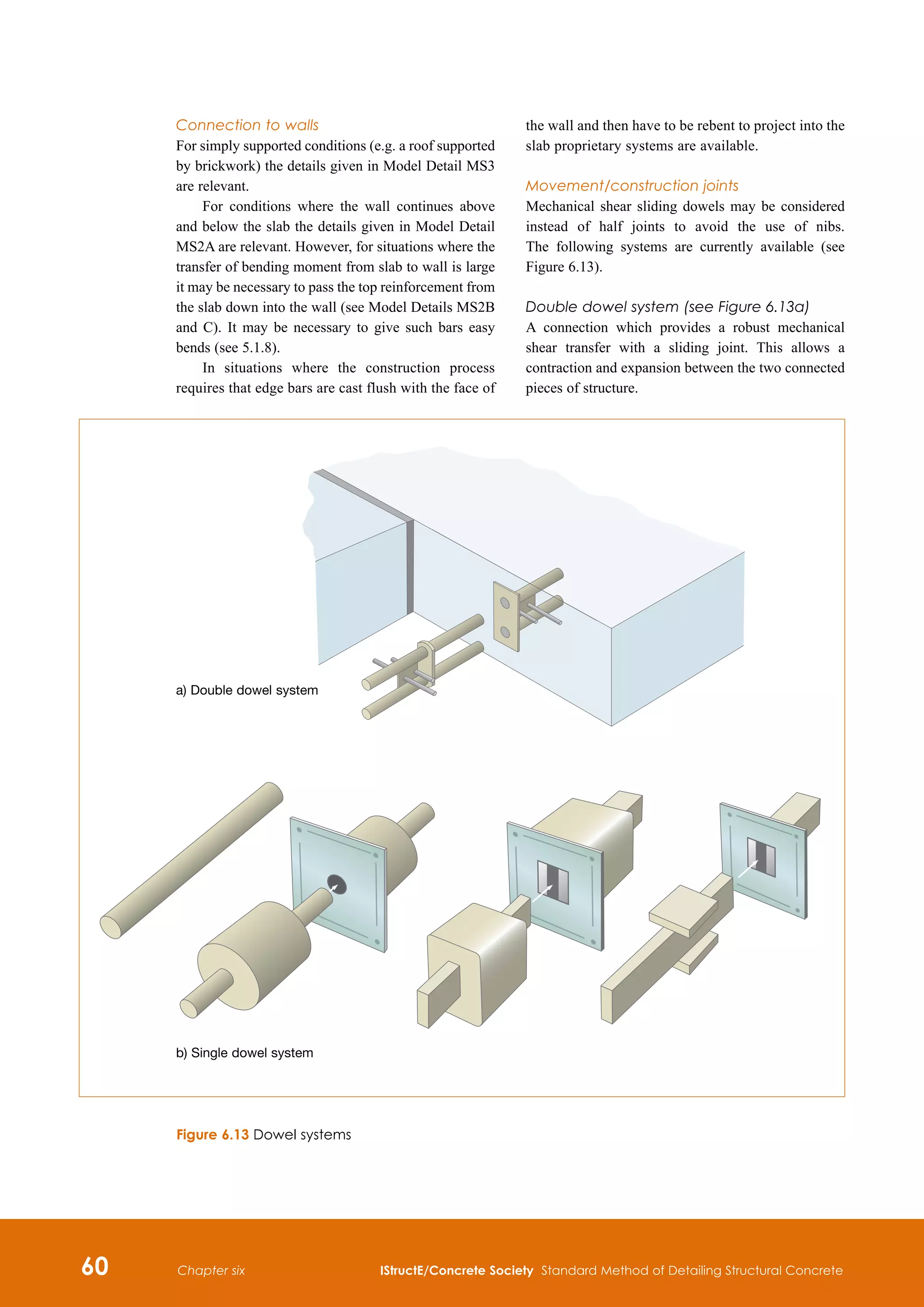 60 IStructE/Concrete Society Standard Method of Detailing Structural Concrete
Chapter six
Connection to walls
For simply supported conditions (e.g. a roof supported
by brickwork) the details given in Model Detail MS3
are relevant.
For conditions where the wall continues above
and below the slab the details given in Model Detail
MS2A are relevant. However, for situations where the
transfer of bending moment from slab to wall is large
it may be necessary to pass the top reinforcement from
the slab down into the wall (see Model Details MS2B
and C). It may be necessary to give such bars easy
bends (see 5.1.8).
In situations where the construction process
requires that edge bars are cast flush with the face of
the wall and then have to be rebent to project into the
slab proprietary systems are available.
Movement/construction joints
Mechanical shear sliding dowels may be considered
instead of half joints to avoid the use of nibs.
The following systems are currently available (see
Figure 6.13).
Double dowel system (see Figure 6.13a)
A connection which provides a robust mechanical
shear transfer with a sliding joint. This allows a
contraction and expansion between the two connected
pieces of structure.
Figure 6.13 Dowel systems
a) Double dowel system
b) Single dowel system
 