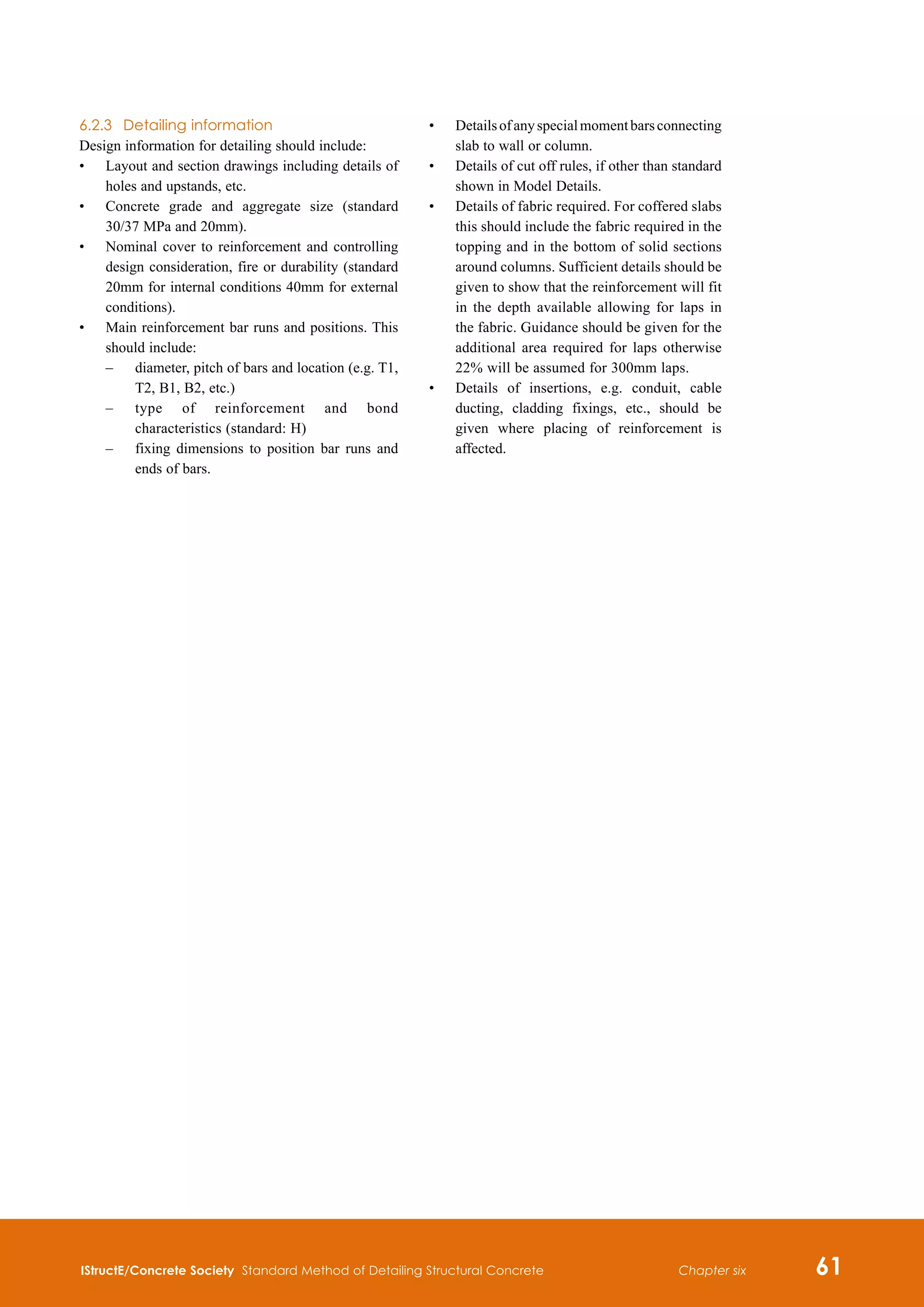 IStructE/Concrete Society Standard Method of Detailing Structural Concrete 61
Chapter six
6.2.3	 Detailing information
Design information for detailing should include:
•	
Layout and section drawings including details of
holes and upstands, etc.
•	
Concrete grade and aggregate size (standard
30/37 MPa and 20mm).
•	
Nominal cover to reinforcement and controlling
design consideration, fire or durability (standard
20mm for internal conditions 40mm for external
conditions).
•	
Main reinforcement bar runs and positions. This
should include:
–	
diameter, pitch of bars and location (e.g. T1,
T2, B1, B2, etc.)
–	
type of reinforcement and bond
characteristics (standard: H)
–	
fixing dimensions to position bar runs and
ends of bars.
•	
Detailsofanyspecialmomentbarsconnecting
slab to wall or column.
•	
Details of cut off rules, if other than standard
shown in Model Details.
•	
Details of fabric required. For coffered slabs
this should include the fabric required in the
topping and in the bottom of solid sections
around columns. Sufficient details should be
given to show that the reinforcement will fit
in the depth available allowing for laps in
the fabric. Guidance should be given for the
additional area required for laps otherwise
22% will be assumed for 300mm laps.
•	
Details of insertions, e.g. conduit, cable
ducting, cladding fixings, etc., should be
given where placing of reinforcement is
affected.
 