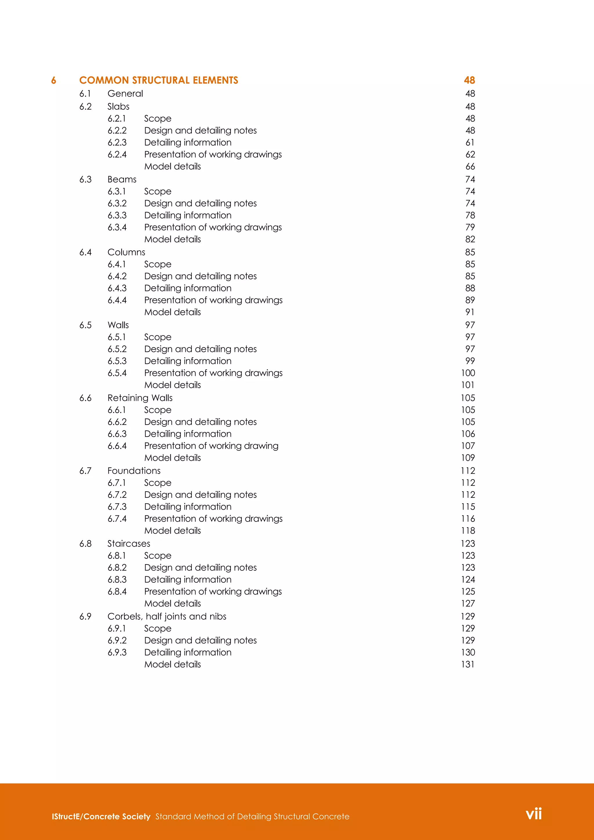 IStructE/Concrete Society Standard Method of Detailing Structural Concrete vii

6 	 Common structural elements	 48
6.1	 General	 48
6.2	 Slabs	 48
6.2.1	 Scope 	 48
6.2.2	 Design and detailing notes	 48
6.2.3	 Detailing information	 61
6.2.4	 Presentation of working drawings	 62
	 Model details	 66
6.3	 Beams	 74
6.3.1	 Scope 	 74
6.3.2	 Design and detailing notes	 74
6.3.3	 Detailing information	 78
6.3.4	 Presentation of working drawings	 79
	 Model details	 82
6.4	 Columns	 85
6.4.1	 Scope	 85
6.4.2	 Design and detailing notes	 85
6.4.3	 Detailing information	 88
6.4.4	 Presentation of working drawings	 89
	 Model details	 91
6.5	 Walls	 97
6.5.1	 Scope	 97
6.5.2	 Design and detailing notes	 97
6.5.3	 Detailing information	 99
6.5.4	 Presentation of working drawings	 100
	 Model details	 101
6.6	 Retaining Walls	 105
6.6.1	 Scope	 105
6.6.2	 Design and detailing notes	 105
6.6.3	 Detailing information	 106
6.6.4	 Presentation of working drawing	 107
	 Model details	 109
6.7	 Foundations	 112
6.7.1	 Scope	 112
6.7.2	 Design and detailing notes	 112
6.7.3	 Detailing information	 115
6.7.4	 Presentation of working drawings	 116
	 Model details	 118
6.8	 Staircases	 123
6.8.1	 Scope	 123
6.8.2	 Design and detailing notes	 123
6.8.3	 Detailing information	 124
6.8.4	 Presentation of working drawings	 125
	 Model details	 127
6.9	 Corbels, half joints and nibs	 129
6.9.1	 Scope	 129
6.9.2	 Design and detailing notes	 129
6.9.3	 Detailing information	 130
	 Model details	 131
 