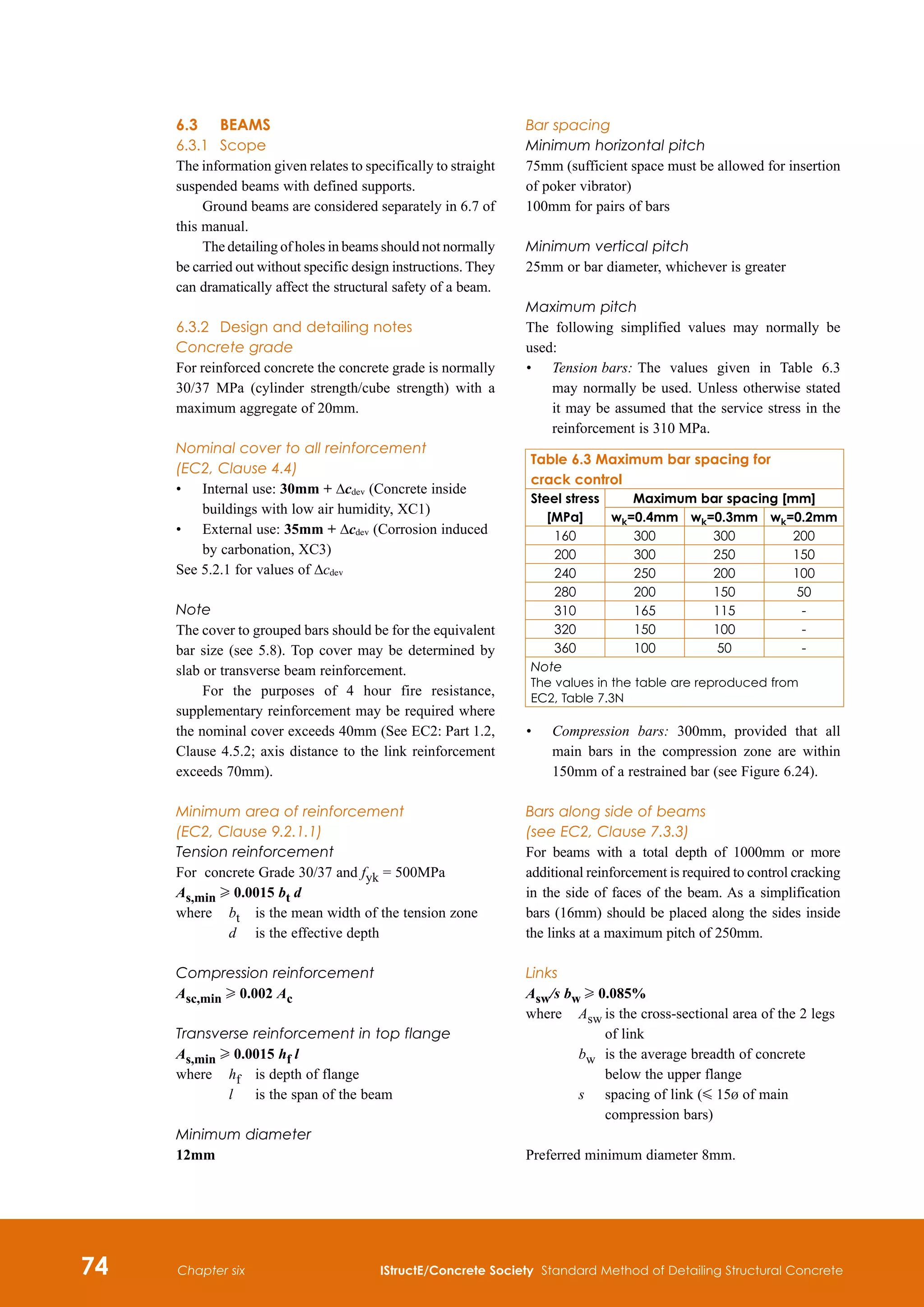 74 IStructE/Concrete Society Standard Method of Detailing Structural Concrete
Chapter six
6.3	 BEAMS
6.3.1	 Scope
The information given relates to specifically to straight
suspended beams with defined supports.
Ground beams are considered separately in 6.7 of
this manual.
The detailing of holes in beams should not normally
be carried out without specific design instructions. They
can dramatically affect the structural safety of a beam.
6.3.2	 Design and detailing notes
Concrete grade
For reinforced concrete the concrete grade is normally
30/37 MPa (cylinder strength/cube strength) with a
maximum aggregate of 20mm.
Nominal cover to all reinforcement
(EC2, Clause 4.4)
•	
Internal use: 30mm + Δcdev (Concrete inside
buildings with low air humidity, XC1)
•	
External use: 35mm + Δcdev (Corrosion induced
by carbonation, XC3)
See 5.2.1 for values of Δcdev
Note
The cover to grouped bars should be for the equivalent
bar size (see 5.8). Top cover may be determined by
slab or transverse beam reinforcement.
For the purposes of 4 hour fire resistance,
supplementary reinforcement may be required where
the nominal cover exceeds 40mm (See EC2: Part 1.2,
Clause 4.5.2; axis distance to the link reinforcement
exceeds 70mm).
Minimum area of reinforcement
(EC2, Clause 9.2.1.1)
Tension reinforcement
For concrete Grade 30/37 and fyk = 500MPa
As,min H 0.0015 bt d

where	 bt 	 is the mean width of the tension zone
		 d 	 is the effective depth

Compression reinforcement
Asc,min H 0.002 Ac
Transverse reinforcement in top flange
As,min H 0.0015 hf l
where	
hf 	 is depth of flange
l	 is the span of the beam
Minimum diameter
12mm
Bar spacing
Minimum horizontal pitch
75mm (sufficient space must be allowed for insertion
of poker vibrator)
100mm for pairs of bars
Minimum vertical pitch
25mm or bar diameter, whichever is greater
Maximum pitch
The following simplified values may normally be
used:
•	
Tension bars:	The values given in Table 6.3
may normally be used. Unless otherwise stated
it may be assumed that the service stress in the
reinforcement is 310 MPa.
•	
Compression bars: 300mm, provided that all
main bars in the compression zone are within
150mm of a restrained bar (see Figure 6.24).
Bars along side of beams
(see EC2, Clause 7.3.3)
For beams with a total depth of 1000mm or more
additional reinforcement is required to control cracking
in the side of faces of the beam. As a simplification
bars (16mm) should be placed along the sides inside
the links at a maximum pitch of 250mm.
Links
Asw/s bw H 0.085%
where	
Asw	
is the cross-sectional area of the 2 legs
of link
		 bw	
is the average breadth of concrete
below the upper flange
		 s	
spacing of link (G 15b of main
compression bars)
Preferred minimum diameter 8mm.
Table 6.3 Maximum bar spacing for
crack control
Steel stress
[MPa]
Maximum bar spacing [mm]
wk=0.4mm wk=0.3mm wk=0.2mm
160 300 300 200
200 300 250 150
240 250 200 100
280 200 150 50
310 165 115 -
320 150 100 -
360 100 50 -
Note
The values in the table are reproduced from
EC2, Table 7.3N
 