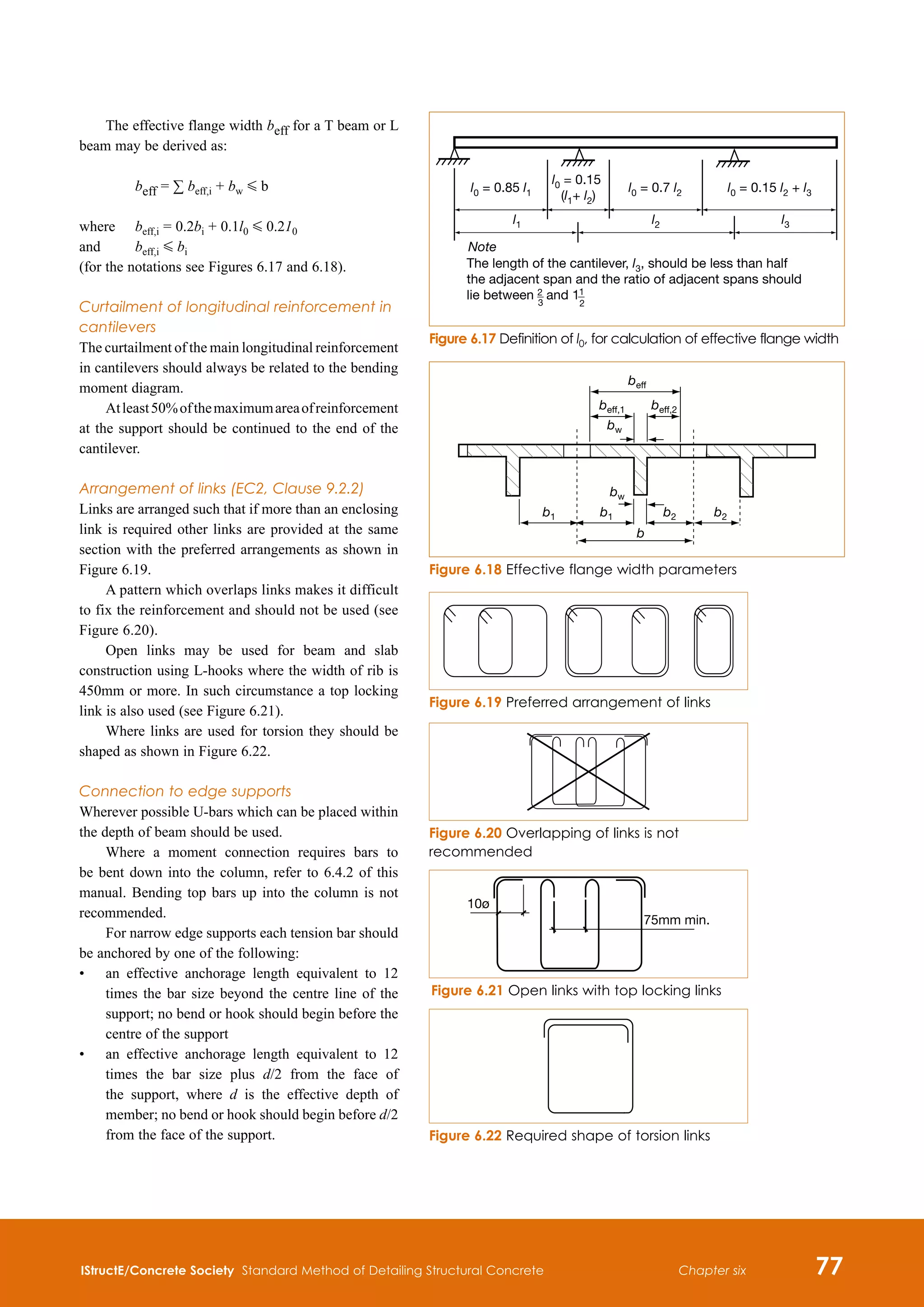 IStructE/Concrete Society Standard Method of Detailing Structural Concrete 77
Chapter six
The effective flange width beff for a T beam or L
beam may be derived as:
	 beff = ∑ beff,i + bw G b
where	 beff,i = 0.2bi + 0.1l0 G 0.210
and		 beff,i G bi
(for the notations see Figures 6.17 and 6.18).
Curtailment of longitudinal reinforcement in
cantilevers
The curtailment of the main longitudinal reinforcement
in cantilevers should always be related to the bending
moment diagram.
Atleast50%ofthemaximumareaofreinforcement
at the support should be continued to the end of the
cantilever.
Arrangement of links (EC2, Clause 9.2.2)
Links are arranged such that if more than an enclosing
link is required other links are provided at the same
section with the preferred arrangements as shown in
Figure 6.19.
A pattern which overlaps links makes it difficult
to fix the reinforcement and should not be used (see
Figure 6.20).
Open links may be used for beam and slab
construction using L-hooks where the width of rib is
450mm or more. In such circumstance a top locking
link is also used (see Figure 6.21).
Where links are used for torsion they should be
shaped as shown in Figure 6.22.
Connection to edge supports
Wherever possible U-bars which can be placed within
the depth of beam should be used.
Where a moment connection requires bars to
be bent down into the column, refer to 6.4.2 of this
manual. Bending top bars up into the column is not
recommended.
For narrow edge supports each tension bar should
be anchored by one of the following:
•	
an effective anchorage length equivalent to 12
times the bar size beyond the centre line of the
support; no bend or hook should begin before the
centre of the support
•	
an effective anchorage length equivalent to 12
times the bar size plus d/2 from the face of
the support, where d is the effective depth of
member; no bend or hook should begin before d/2
from the face of the support.
l0 = 0.85 l1
l0 = 0.15
(l1+ l2)
l0 = 0.15 l2 + l3
l0 = 0.7 l2
The length of the cantilever, l3, should be less than half
the adjacent span and the ratio of adjacent spans should
lie between 2 and 1
2
l1 l2 l3
3
1
Note
Figure 6.17 Definition of l0, for calculation of effective flange width
beff
beff,1
bw
bw
beff,2
b
b1 b1 b2 b2
Figure 6.18 Effective flange width parameters
Figure 6.19 Preferred arrangement of links
Figure 6.20 Overlapping of links is not
recommended
Figure 6.21 Open links with top locking links
10ø
75mm min.
Figure 6.22 Required shape of torsion links
 