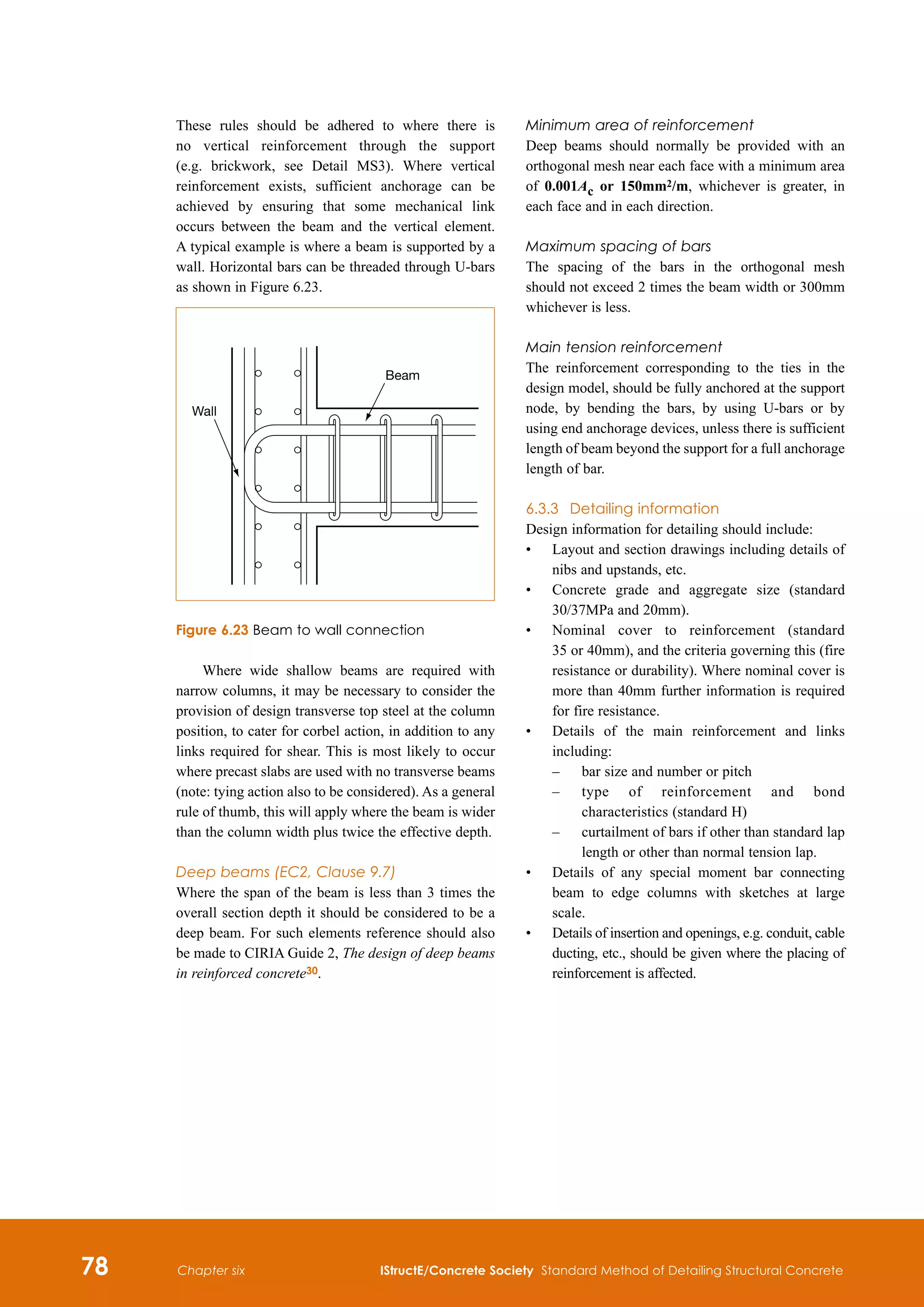 78 IStructE/Concrete Society Standard Method of Detailing Structural Concrete
Chapter six
These rules should be adhered to where there is
no vertical reinforcement through the support
(e.g. brickwork, see Detail MS3). Where vertical
reinforcement exists, sufficient anchorage can be
achieved by ensuring that some mechanical link
occurs between the beam and the vertical element.
A typical example is where a beam is supported by a
wall. Horizontal bars can be threaded through U-bars
as shown in Figure 6.23.
Where wide shallow beams are required with
narrow columns, it may be necessary to consider the
provision of design transverse top steel at the column
position, to cater for corbel action, in addition to any
links required for shear. This is most likely to occur
where precast slabs are used with no transverse beams
(note: tying action also to be considered). As a general
rule of thumb, this will apply where the beam is wider
than the column width plus twice the effective depth.
Deep beams (EC2, Clause 9.7)
Where the span of the beam is less than 3 times the
overall section depth it should be considered to be a
deep beam. For such elements reference should also
be made to CIRIA Guide 2, The design of deep beams
in reinforced concrete30.
Wall
Beam
Figure 6.23 Beam to wall connection
Minimum area of reinforcement
Deep beams should normally be provided with an
orthogonal mesh near each face with a minimum area
of 0.001Ac or 150mm2/m, whichever is greater, in
each face and in each direction.
Maximum spacing of bars
The spacing of the bars in the orthogonal mesh
should not exceed 2 times the beam width or 300mm
whichever is less.
Main tension reinforcement
The reinforcement corresponding to the ties in the
design model, should be fully anchored at the support
node, by bending the bars, by using U-bars or by
using end anchorage devices, unless there is sufficient
length of beam beyond the support for a full anchorage
length of bar.
6.3.3	 Detailing information
Design information for detailing should include:
•	
Layout and section drawings including details of
nibs and upstands, etc.
•	
Concrete grade and aggregate size (standard
30/37MPa and 20mm).
•	
Nominal cover to reinforcement (standard
35 or 40mm), and the criteria governing this (fire
resistance or durability). Where nominal cover is
more than 40mm further information is required
for fire resistance.
•	
Details of the main reinforcement and links
including:
	 –	 bar size and number or pitch
	 –	
type of reinforcement and bond
characteristics (standard H)
	 –	
curtailment of bars if other than standard lap
length or other than normal tension lap.
•	
Details of any special moment bar connecting
beam to edge columns with sketches at large
scale.
•	
Details of insertion and openings, e.g. conduit, cable
ducting, etc., should be given where the placing of
reinforcement is affected.
 